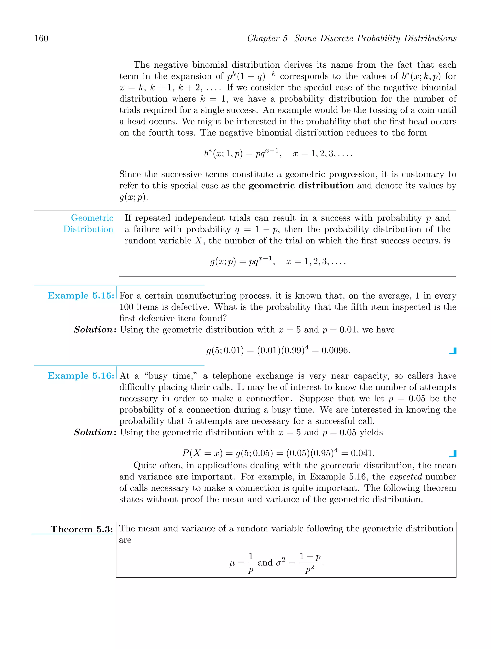 160 Chapter 5 Some Discrete Probability Distributions
The negative binomial distribution derives its name from the fact that each
term in the expansion of pk
(1 − q)−k
corresponds to the values of b∗
(x; k, p) for
x = k, k + 1, k + 2, . . . . If we consider the special case of the negative binomial
distribution where k = 1, we have a probability distribution for the number of
trials required for a single success. An example would be the tossing of a coin until
a head occurs. We might be interested in the probability that the ﬁrst head occurs
on the fourth toss. The negative binomial distribution reduces to the form
b∗
(x; 1, p) = pqx−1
, x = 1, 2, 3, . . . .
Since the successive terms constitute a geometric progression, it is customary to
refer to this special case as the geometric distribution and denote its values by
g(x; p).
Geometric
Distribution
If repeated independent trials can result in a success with probability p and
a failure with probability q = 1 − p, then the probability distribution of the
random variable X, the number of the trial on which the ﬁrst success occurs, is
g(x; p) = pqx−1
, x = 1, 2, 3, . . . .
Example 5.15: For a certain manufacturing process, it is known that, on the average, 1 in every
100 items is defective. What is the probability that the ﬁfth item inspected is the
ﬁrst defective item found?
Solution: Using the geometric distribution with x = 5 and p = 0.01, we have
g(5; 0.01) = (0.01)(0.99)4
= 0.0096.
Example 5.16: At a “busy time,” a telephone exchange is very near capacity, so callers have
diﬃculty placing their calls. It may be of interest to know the number of attempts
necessary in order to make a connection. Suppose that we let p = 0.05 be the
probability of a connection during a busy time. We are interested in knowing the
probability that 5 attempts are necessary for a successful call.
Solution: Using the geometric distribution with x = 5 and p = 0.05 yields
P(X = x) = g(5; 0.05) = (0.05)(0.95)4
= 0.041.
Quite often, in applications dealing with the geometric distribution, the mean
and variance are important. For example, in Example 5.16, the expected number
of calls necessary to make a connection is quite important. The following theorem
states without proof the mean and variance of the geometric distribution.
Theorem 5.3: The mean and variance of a random variable following the geometric distribution
are
μ =
1
p
and σ2
=
1 − p
p2
.
 