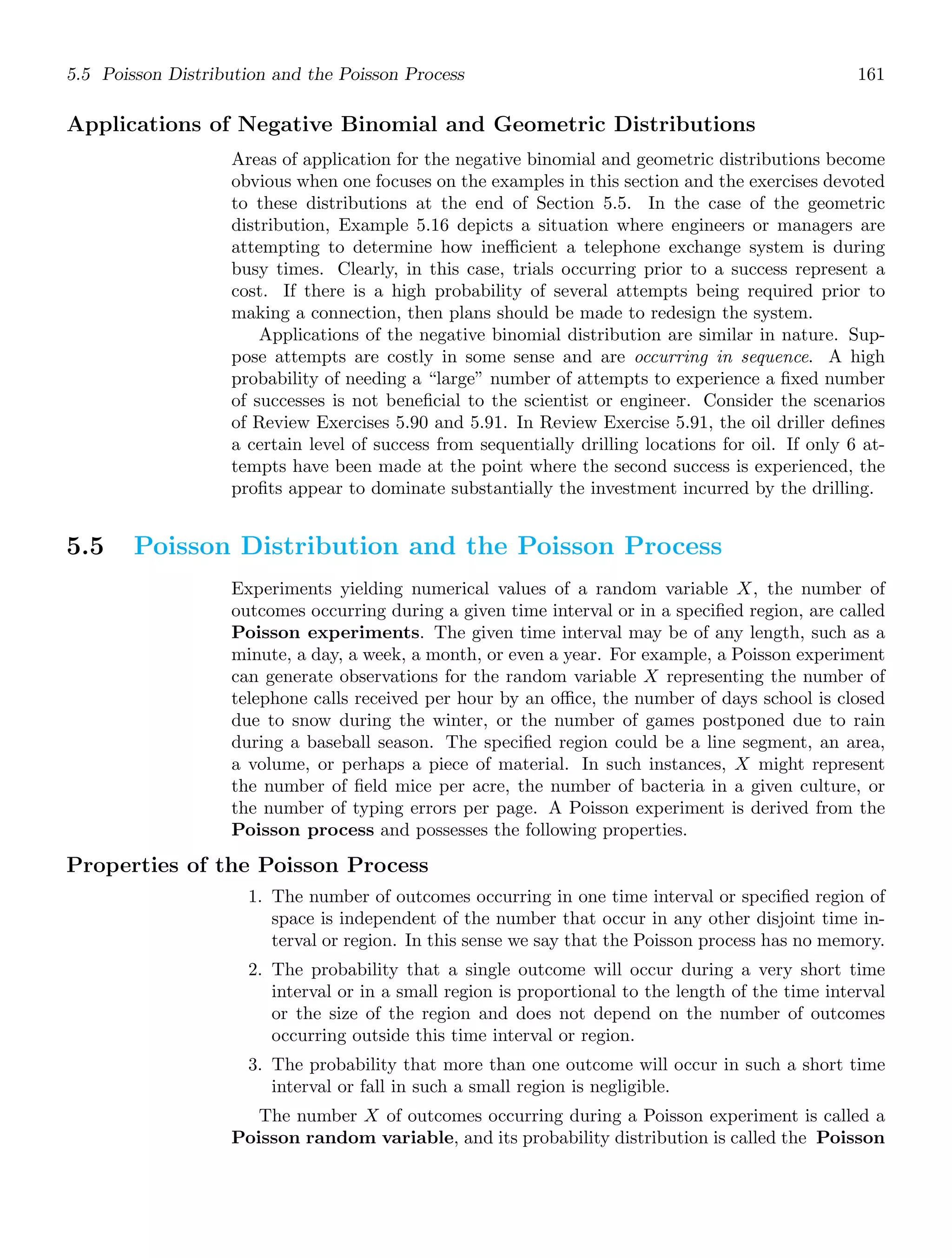5.5 Poisson Distribution and the Poisson Process 161
Applications of Negative Binomial and Geometric Distributions
Areas of application for the negative binomial and geometric distributions become
obvious when one focuses on the examples in this section and the exercises devoted
to these distributions at the end of Section 5.5. In the case of the geometric
distribution, Example 5.16 depicts a situation where engineers or managers are
attempting to determine how ineﬃcient a telephone exchange system is during
busy times. Clearly, in this case, trials occurring prior to a success represent a
cost. If there is a high probability of several attempts being required prior to
making a connection, then plans should be made to redesign the system.
Applications of the negative binomial distribution are similar in nature. Sup-
pose attempts are costly in some sense and are occurring in sequence. A high
probability of needing a “large” number of attempts to experience a ﬁxed number
of successes is not beneﬁcial to the scientist or engineer. Consider the scenarios
of Review Exercises 5.90 and 5.91. In Review Exercise 5.91, the oil driller deﬁnes
a certain level of success from sequentially drilling locations for oil. If only 6 at-
tempts have been made at the point where the second success is experienced, the
proﬁts appear to dominate substantially the investment incurred by the drilling.
5.5 Poisson Distribution and the Poisson Process
Experiments yielding numerical values of a random variable X, the number of
outcomes occurring during a given time interval or in a speciﬁed region, are called
Poisson experiments. The given time interval may be of any length, such as a
minute, a day, a week, a month, or even a year. For example, a Poisson experiment
can generate observations for the random variable X representing the number of
telephone calls received per hour by an oﬃce, the number of days school is closed
due to snow during the winter, or the number of games postponed due to rain
during a baseball season. The speciﬁed region could be a line segment, an area,
a volume, or perhaps a piece of material. In such instances, X might represent
the number of ﬁeld mice per acre, the number of bacteria in a given culture, or
the number of typing errors per page. A Poisson experiment is derived from the
Poisson process and possesses the following properties.
Properties of the Poisson Process
1. The number of outcomes occurring in one time interval or speciﬁed region of
space is independent of the number that occur in any other disjoint time in-
terval or region. In this sense we say that the Poisson process has no memory.
2. The probability that a single outcome will occur during a very short time
interval or in a small region is proportional to the length of the time interval
or the size of the region and does not depend on the number of outcomes
occurring outside this time interval or region.
3. The probability that more than one outcome will occur in such a short time
interval or fall in such a small region is negligible.
The number X of outcomes occurring during a Poisson experiment is called a
Poisson random variable, and its probability distribution is called the Poisson
 