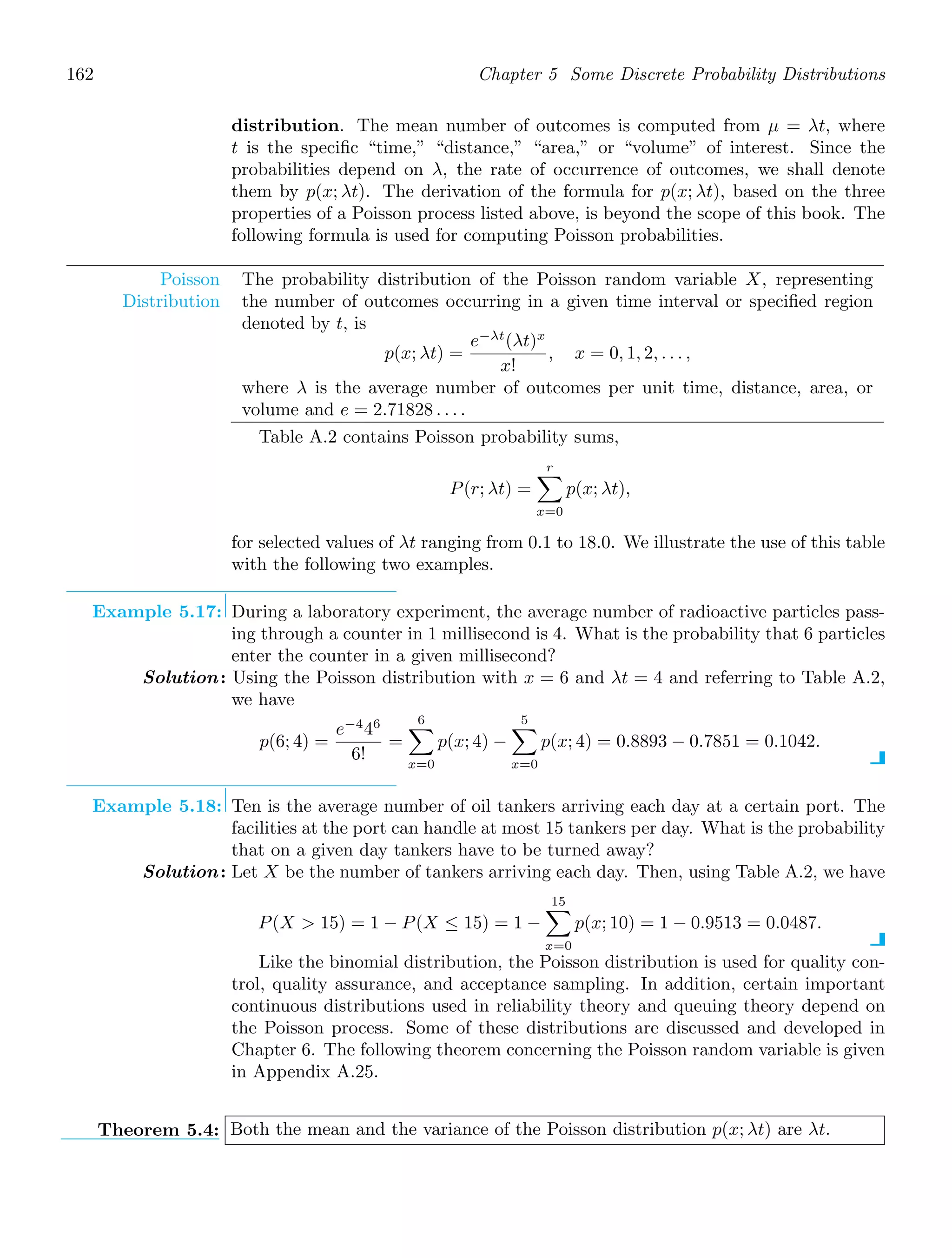 162 Chapter 5 Some Discrete Probability Distributions
distribution. The mean number of outcomes is computed from μ = λt, where
t is the speciﬁc “time,” “distance,” “area,” or “volume” of interest. Since the
probabilities depend on λ, the rate of occurrence of outcomes, we shall denote
them by p(x; λt). The derivation of the formula for p(x; λt), based on the three
properties of a Poisson process listed above, is beyond the scope of this book. The
following formula is used for computing Poisson probabilities.
Poisson
Distribution
The probability distribution of the Poisson random variable X, representing
the number of outcomes occurring in a given time interval or speciﬁed region
denoted by t, is
p(x; λt) =
e−λt
(λt)x
x!
, x = 0, 1, 2, . . . ,
where λ is the average number of outcomes per unit time, distance, area, or
volume and e = 2.71828 . . . .
Table A.2 contains Poisson probability sums,
P(r; λt) =
r

x=0
p(x; λt),
for selected values of λt ranging from 0.1 to 18.0. We illustrate the use of this table
with the following two examples.
Example 5.17: During a laboratory experiment, the average number of radioactive particles pass-
ing through a counter in 1 millisecond is 4. What is the probability that 6 particles
enter the counter in a given millisecond?
Solution: Using the Poisson distribution with x = 6 and λt = 4 and referring to Table A.2,
we have
p(6; 4) =
e−4
46
6!
=
6

x=0
p(x; 4) −
5

x=0
p(x; 4) = 0.8893 − 0.7851 = 0.1042.
Example 5.18: Ten is the average number of oil tankers arriving each day at a certain port. The
facilities at the port can handle at most 15 tankers per day. What is the probability
that on a given day tankers have to be turned away?
Solution: Let X be the number of tankers arriving each day. Then, using Table A.2, we have
P(X  15) = 1 − P(X ≤ 15) = 1 −
15

x=0
p(x; 10) = 1 − 0.9513 = 0.0487.
Like the binomial distribution, the Poisson distribution is used for quality con-
trol, quality assurance, and acceptance sampling. In addition, certain important
continuous distributions used in reliability theory and queuing theory depend on
the Poisson process. Some of these distributions are discussed and developed in
Chapter 6. The following theorem concerning the Poisson random variable is given
in Appendix A.25.
Theorem 5.4: Both the mean and the variance of the Poisson distribution p(x; λt) are λt.
 