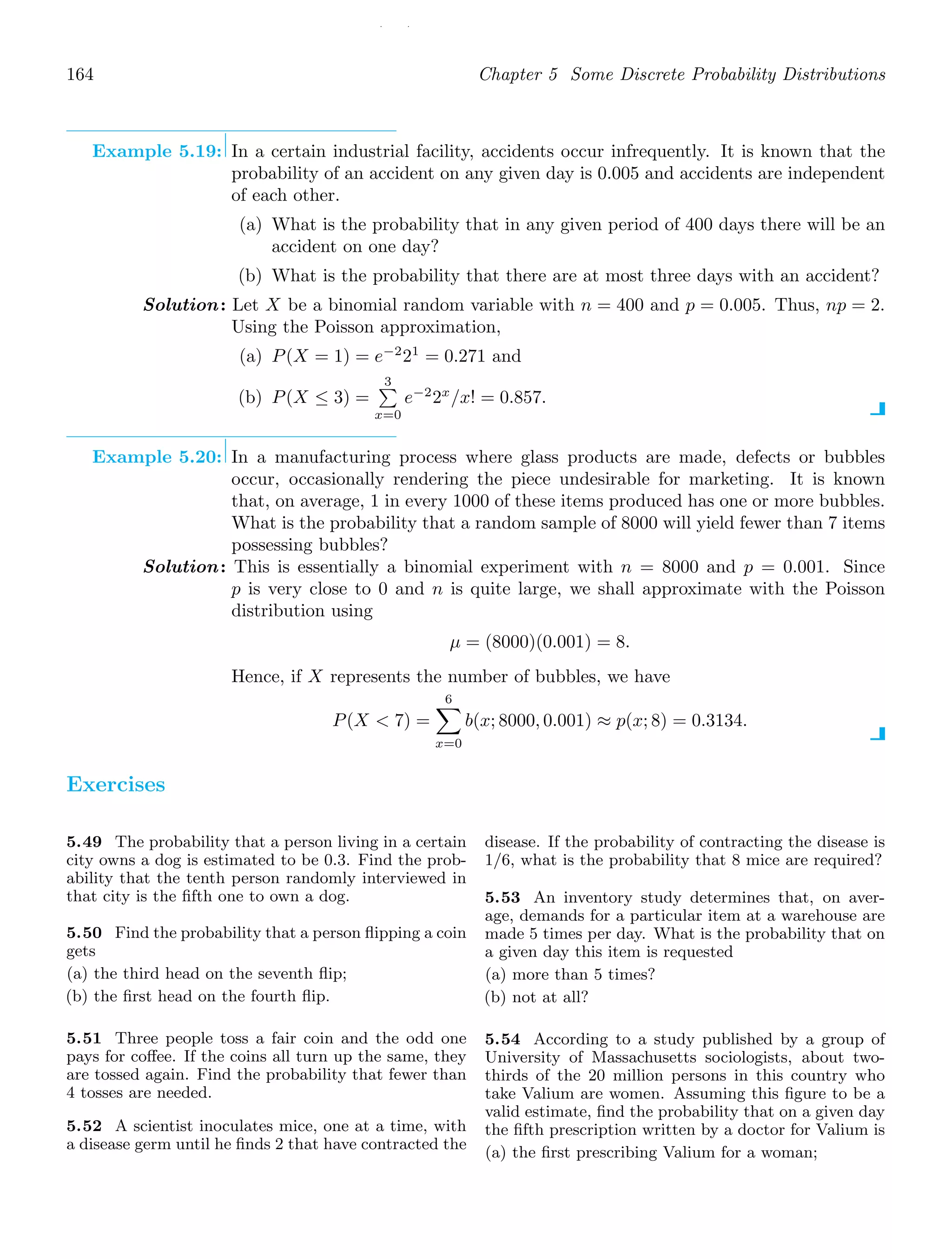 / /
164 Chapter 5 Some Discrete Probability Distributions
Example 5.19: In a certain industrial facility, accidents occur infrequently. It is known that the
probability of an accident on any given day is 0.005 and accidents are independent
of each other.
(a) What is the probability that in any given period of 400 days there will be an
accident on one day?
(b) What is the probability that there are at most three days with an accident?
Solution: Let X be a binomial random variable with n = 400 and p = 0.005. Thus, np = 2.
Using the Poisson approximation,
(a) P(X = 1) = e−2
21
= 0.271 and
(b) P(X ≤ 3) =
3

x=0
e−2
2x
/x! = 0.857.
Example 5.20: In a manufacturing process where glass products are made, defects or bubbles
occur, occasionally rendering the piece undesirable for marketing. It is known
that, on average, 1 in every 1000 of these items produced has one or more bubbles.
What is the probability that a random sample of 8000 will yield fewer than 7 items
possessing bubbles?
Solution: This is essentially a binomial experiment with n = 8000 and p = 0.001. Since
p is very close to 0 and n is quite large, we shall approximate with the Poisson
distribution using
μ = (8000)(0.001) = 8.
Hence, if X represents the number of bubbles, we have
P(X  7) =
6

x=0
b(x; 8000, 0.001) ≈ p(x; 8) = 0.3134.
Exercises
5.49 The probability that a person living in a certain
city owns a dog is estimated to be 0.3. Find the prob-
ability that the tenth person randomly interviewed in
that city is the ﬁfth one to own a dog.
5.50 Find the probability that a person ﬂipping a coin
gets
(a) the third head on the seventh ﬂip;
(b) the ﬁrst head on the fourth ﬂip.
5.51 Three people toss a fair coin and the odd one
pays for coﬀee. If the coins all turn up the same, they
are tossed again. Find the probability that fewer than
4 tosses are needed.
5.52 A scientist inoculates mice, one at a time, with
a disease germ until he ﬁnds 2 that have contracted the
disease. If the probability of contracting the disease is
1/6, what is the probability that 8 mice are required?
5.53 An inventory study determines that, on aver-
age, demands for a particular item at a warehouse are
made 5 times per day. What is the probability that on
a given day this item is requested
(a) more than 5 times?
(b) not at all?
5.54 According to a study published by a group of
University of Massachusetts sociologists, about two-
thirds of the 20 million persons in this country who
take Valium are women. Assuming this ﬁgure to be a
valid estimate, ﬁnd the probability that on a given day
the ﬁfth prescription written by a doctor for Valium is
(a) the ﬁrst prescribing Valium for a woman;
 