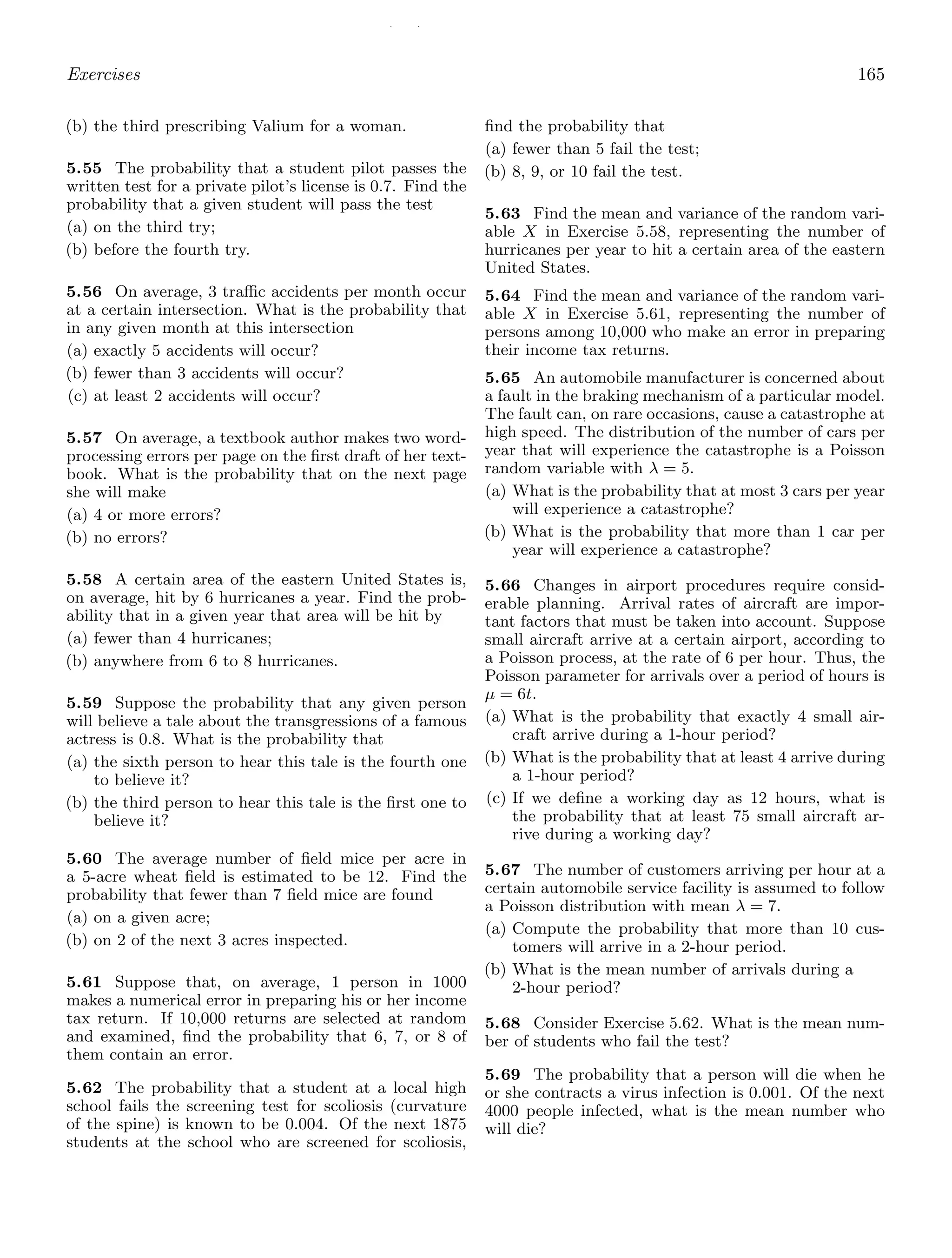 / /
Exercises 165
(b) the third prescribing Valium for a woman.
5.55 The probability that a student pilot passes the
written test for a private pilot’s license is 0.7. Find the
probability that a given student will pass the test
(a) on the third try;
(b) before the fourth try.
5.56 On average, 3 traﬃc accidents per month occur
at a certain intersection. What is the probability that
in any given month at this intersection
(a) exactly 5 accidents will occur?
(b) fewer than 3 accidents will occur?
(c) at least 2 accidents will occur?
5.57 On average, a textbook author makes two word-
processing errors per page on the ﬁrst draft of her text-
book. What is the probability that on the next page
she will make
(a) 4 or more errors?
(b) no errors?
5.58 A certain area of the eastern United States is,
on average, hit by 6 hurricanes a year. Find the prob-
ability that in a given year that area will be hit by
(a) fewer than 4 hurricanes;
(b) anywhere from 6 to 8 hurricanes.
5.59 Suppose the probability that any given person
will believe a tale about the transgressions of a famous
actress is 0.8. What is the probability that
(a) the sixth person to hear this tale is the fourth one
to believe it?
(b) the third person to hear this tale is the ﬁrst one to
believe it?
5.60 The average number of ﬁeld mice per acre in
a 5-acre wheat ﬁeld is estimated to be 12. Find the
probability that fewer than 7 ﬁeld mice are found
(a) on a given acre;
(b) on 2 of the next 3 acres inspected.
5.61 Suppose that, on average, 1 person in 1000
makes a numerical error in preparing his or her income
tax return. If 10,000 returns are selected at random
and examined, ﬁnd the probability that 6, 7, or 8 of
them contain an error.
5.62 The probability that a student at a local high
school fails the screening test for scoliosis (curvature
of the spine) is known to be 0.004. Of the next 1875
students at the school who are screened for scoliosis,
ﬁnd the probability that
(a) fewer than 5 fail the test;
(b) 8, 9, or 10 fail the test.
5.63 Find the mean and variance of the random vari-
able X in Exercise 5.58, representing the number of
hurricanes per year to hit a certain area of the eastern
United States.
5.64 Find the mean and variance of the random vari-
able X in Exercise 5.61, representing the number of
persons among 10,000 who make an error in preparing
their income tax returns.
5.65 An automobile manufacturer is concerned about
a fault in the braking mechanism of a particular model.
The fault can, on rare occasions, cause a catastrophe at
high speed. The distribution of the number of cars per
year that will experience the catastrophe is a Poisson
random variable with λ = 5.
(a) What is the probability that at most 3 cars per year
will experience a catastrophe?
(b) What is the probability that more than 1 car per
year will experience a catastrophe?
5.66 Changes in airport procedures require consid-
erable planning. Arrival rates of aircraft are impor-
tant factors that must be taken into account. Suppose
small aircraft arrive at a certain airport, according to
a Poisson process, at the rate of 6 per hour. Thus, the
Poisson parameter for arrivals over a period of hours is
μ = 6t.
(a) What is the probability that exactly 4 small air-
craft arrive during a 1-hour period?
(b) What is the probability that at least 4 arrive during
a 1-hour period?
(c) If we deﬁne a working day as 12 hours, what is
the probability that at least 75 small aircraft ar-
rive during a working day?
5.67 The number of customers arriving per hour at a
certain automobile service facility is assumed to follow
a Poisson distribution with mean λ = 7.
(a) Compute the probability that more than 10 cus-
tomers will arrive in a 2-hour period.
(b) What is the mean number of arrivals during a
2-hour period?
5.68 Consider Exercise 5.62. What is the mean num-
ber of students who fail the test?
5.69 The probability that a person will die when he
or she contracts a virus infection is 0.001. Of the next
4000 people infected, what is the mean number who
will die?
 