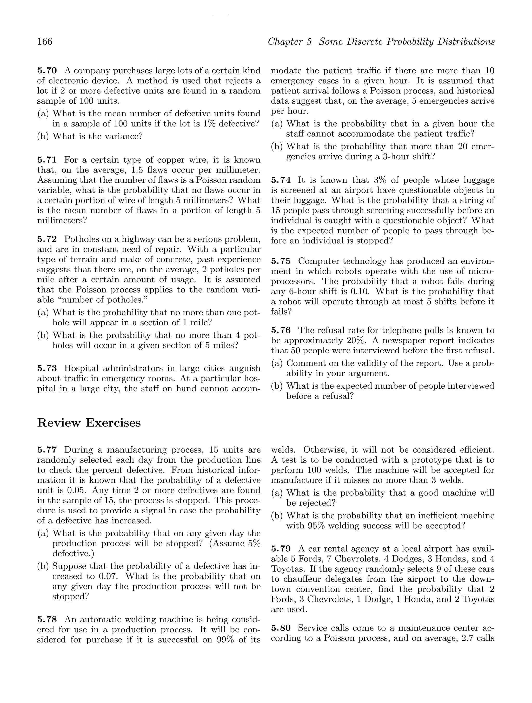 / /
166 Chapter 5 Some Discrete Probability Distributions
5.70 A company purchases large lots of a certain kind
of electronic device. A method is used that rejects a
lot if 2 or more defective units are found in a random
sample of 100 units.
(a) What is the mean number of defective units found
in a sample of 100 units if the lot is 1% defective?
(b) What is the variance?
5.71 For a certain type of copper wire, it is known
that, on the average, 1.5 ﬂaws occur per millimeter.
Assuming that the number of ﬂaws is a Poisson random
variable, what is the probability that no ﬂaws occur in
a certain portion of wire of length 5 millimeters? What
is the mean number of ﬂaws in a portion of length 5
millimeters?
5.72 Potholes on a highway can be a serious problem,
and are in constant need of repair. With a particular
type of terrain and make of concrete, past experience
suggests that there are, on the average, 2 potholes per
mile after a certain amount of usage. It is assumed
that the Poisson process applies to the random vari-
able “number of potholes.”
(a) What is the probability that no more than one pot-
hole will appear in a section of 1 mile?
(b) What is the probability that no more than 4 pot-
holes will occur in a given section of 5 miles?
5.73 Hospital administrators in large cities anguish
about traﬃc in emergency rooms. At a particular hos-
pital in a large city, the staﬀ on hand cannot accom-
modate the patient traﬃc if there are more than 10
emergency cases in a given hour. It is assumed that
patient arrival follows a Poisson process, and historical
data suggest that, on the average, 5 emergencies arrive
per hour.
(a) What is the probability that in a given hour the
staﬀ cannot accommodate the patient traﬃc?
(b) What is the probability that more than 20 emer-
gencies arrive during a 3-hour shift?
5.74 It is known that 3% of people whose luggage
is screened at an airport have questionable objects in
their luggage. What is the probability that a string of
15 people pass through screening successfully before an
individual is caught with a questionable object? What
is the expected number of people to pass through be-
fore an individual is stopped?
5.75 Computer technology has produced an environ-
ment in which robots operate with the use of micro-
processors. The probability that a robot fails during
any 6-hour shift is 0.10. What is the probability that
a robot will operate through at most 5 shifts before it
fails?
5.76 The refusal rate for telephone polls is known to
be approximately 20%. A newspaper report indicates
that 50 people were interviewed before the ﬁrst refusal.
(a) Comment on the validity of the report. Use a prob-
ability in your argument.
(b) What is the expected number of people interviewed
before a refusal?
Review Exercises
5.77 During a manufacturing process, 15 units are
randomly selected each day from the production line
to check the percent defective. From historical infor-
mation it is known that the probability of a defective
unit is 0.05. Any time 2 or more defectives are found
in the sample of 15, the process is stopped. This proce-
dure is used to provide a signal in case the probability
of a defective has increased.
(a) What is the probability that on any given day the
production process will be stopped? (Assume 5%
defective.)
(b) Suppose that the probability of a defective has in-
creased to 0.07. What is the probability that on
any given day the production process will not be
stopped?
5.78 An automatic welding machine is being consid-
ered for use in a production process. It will be con-
sidered for purchase if it is successful on 99% of its
welds. Otherwise, it will not be considered eﬃcient.
A test is to be conducted with a prototype that is to
perform 100 welds. The machine will be accepted for
manufacture if it misses no more than 3 welds.
(a) What is the probability that a good machine will
be rejected?
(b) What is the probability that an ineﬃcient machine
with 95% welding success will be accepted?
5.79 A car rental agency at a local airport has avail-
able 5 Fords, 7 Chevrolets, 4 Dodges, 3 Hondas, and 4
Toyotas. If the agency randomly selects 9 of these cars
to chauﬀeur delegates from the airport to the down-
town convention center, ﬁnd the probability that 2
Fords, 3 Chevrolets, 1 Dodge, 1 Honda, and 2 Toyotas
are used.
5.80 Service calls come to a maintenance center ac-
cording to a Poisson process, and on average, 2.7 calls
 