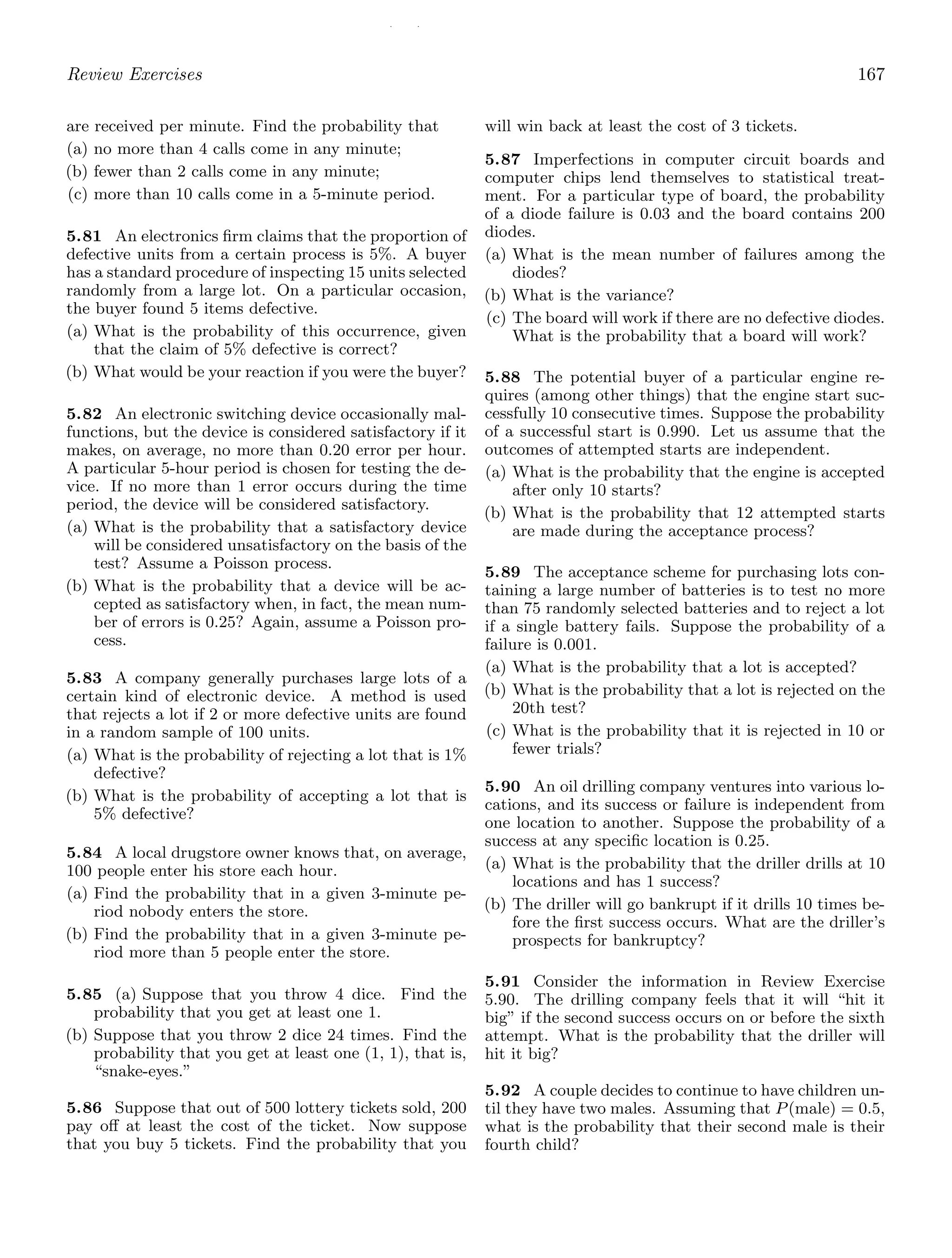 / /
Review Exercises 167
are received per minute. Find the probability that
(a) no more than 4 calls come in any minute;
(b) fewer than 2 calls come in any minute;
(c) more than 10 calls come in a 5-minute period.
5.81 An electronics ﬁrm claims that the proportion of
defective units from a certain process is 5%. A buyer
has a standard procedure of inspecting 15 units selected
randomly from a large lot. On a particular occasion,
the buyer found 5 items defective.
(a) What is the probability of this occurrence, given
that the claim of 5% defective is correct?
(b) What would be your reaction if you were the buyer?
5.82 An electronic switching device occasionally mal-
functions, but the device is considered satisfactory if it
makes, on average, no more than 0.20 error per hour.
A particular 5-hour period is chosen for testing the de-
vice. If no more than 1 error occurs during the time
period, the device will be considered satisfactory.
(a) What is the probability that a satisfactory device
will be considered unsatisfactory on the basis of the
test? Assume a Poisson process.
(b) What is the probability that a device will be ac-
cepted as satisfactory when, in fact, the mean num-
ber of errors is 0.25? Again, assume a Poisson pro-
cess.
5.83 A company generally purchases large lots of a
certain kind of electronic device. A method is used
that rejects a lot if 2 or more defective units are found
in a random sample of 100 units.
(a) What is the probability of rejecting a lot that is 1%
defective?
(b) What is the probability of accepting a lot that is
5% defective?
5.84 A local drugstore owner knows that, on average,
100 people enter his store each hour.
(a) Find the probability that in a given 3-minute pe-
riod nobody enters the store.
(b) Find the probability that in a given 3-minute pe-
riod more than 5 people enter the store.
5.85 (a) Suppose that you throw 4 dice. Find the
probability that you get at least one 1.
(b) Suppose that you throw 2 dice 24 times. Find the
probability that you get at least one (1, 1), that is,
“snake-eyes.”
5.86 Suppose that out of 500 lottery tickets sold, 200
pay oﬀ at least the cost of the ticket. Now suppose
that you buy 5 tickets. Find the probability that you
will win back at least the cost of 3 tickets.
5.87 Imperfections in computer circuit boards and
computer chips lend themselves to statistical treat-
ment. For a particular type of board, the probability
of a diode failure is 0.03 and the board contains 200
diodes.
(a) What is the mean number of failures among the
diodes?
(b) What is the variance?
(c) The board will work if there are no defective diodes.
What is the probability that a board will work?
5.88 The potential buyer of a particular engine re-
quires (among other things) that the engine start suc-
cessfully 10 consecutive times. Suppose the probability
of a successful start is 0.990. Let us assume that the
outcomes of attempted starts are independent.
(a) What is the probability that the engine is accepted
after only 10 starts?
(b) What is the probability that 12 attempted starts
are made during the acceptance process?
5.89 The acceptance scheme for purchasing lots con-
taining a large number of batteries is to test no more
than 75 randomly selected batteries and to reject a lot
if a single battery fails. Suppose the probability of a
failure is 0.001.
(a) What is the probability that a lot is accepted?
(b) What is the probability that a lot is rejected on the
20th test?
(c) What is the probability that it is rejected in 10 or
fewer trials?
5.90 An oil drilling company ventures into various lo-
cations, and its success or failure is independent from
one location to another. Suppose the probability of a
success at any speciﬁc location is 0.25.
(a) What is the probability that the driller drills at 10
locations and has 1 success?
(b) The driller will go bankrupt if it drills 10 times be-
fore the ﬁrst success occurs. What are the driller’s
prospects for bankruptcy?
5.91 Consider the information in Review Exercise
5.90. The drilling company feels that it will “hit it
big” if the second success occurs on or before the sixth
attempt. What is the probability that the driller will
hit it big?
5.92 A couple decides to continue to have children un-
til they have two males. Assuming that P(male) = 0.5,
what is the probability that their second male is their
fourth child?
 