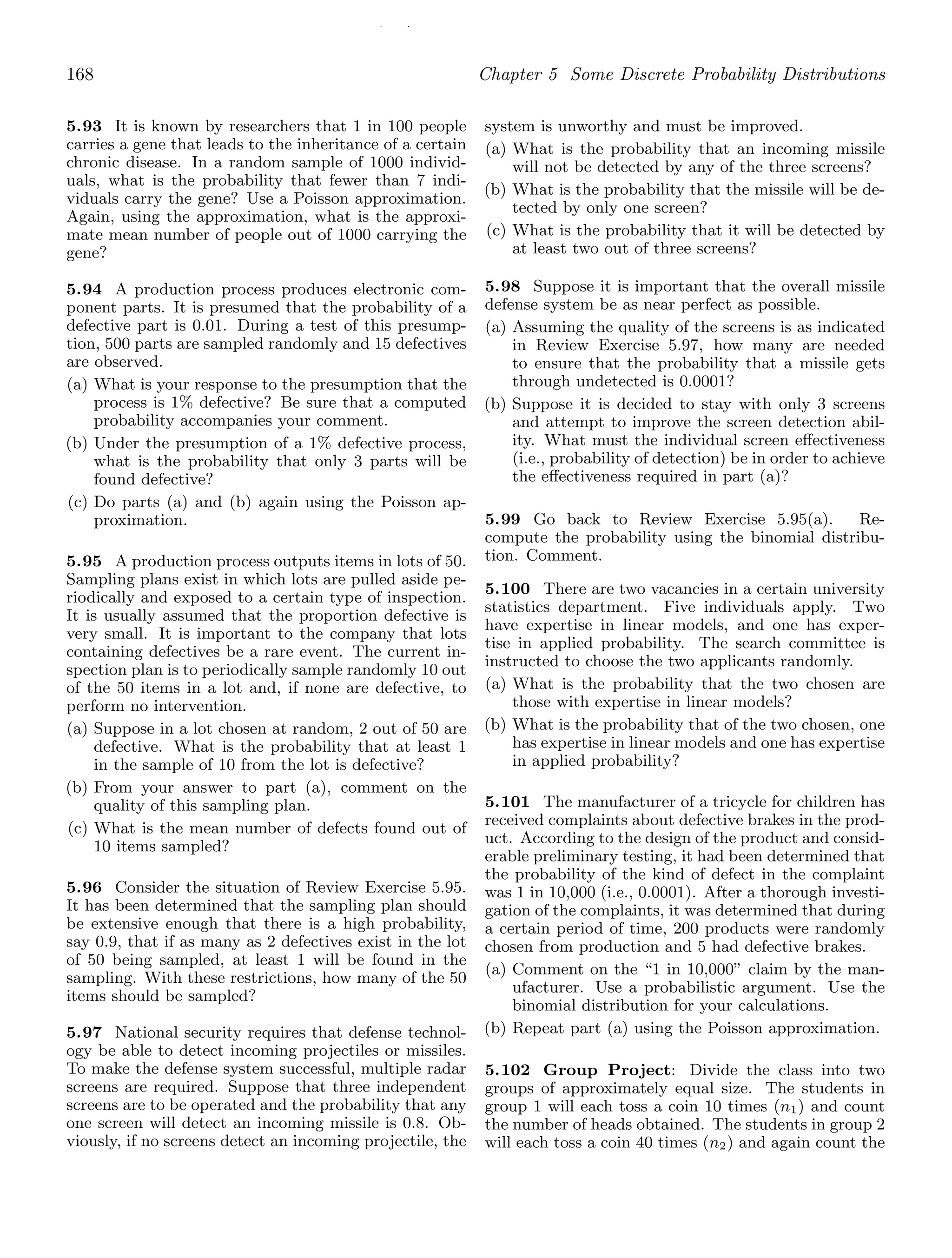 / /
168 Chapter 5 Some Discrete Probability Distributions
5.93 It is known by researchers that 1 in 100 people
carries a gene that leads to the inheritance of a certain
chronic disease. In a random sample of 1000 individ-
uals, what is the probability that fewer than 7 indi-
viduals carry the gene? Use a Poisson approximation.
Again, using the approximation, what is the approxi-
mate mean number of people out of 1000 carrying the
gene?
5.94 A production process produces electronic com-
ponent parts. It is presumed that the probability of a
defective part is 0.01. During a test of this presump-
tion, 500 parts are sampled randomly and 15 defectives
are observed.
(a) What is your response to the presumption that the
process is 1% defective? Be sure that a computed
probability accompanies your comment.
(b) Under the presumption of a 1% defective process,
what is the probability that only 3 parts will be
found defective?
(c) Do parts (a) and (b) again using the Poisson ap-
proximation.
5.95 A production process outputs items in lots of 50.
Sampling plans exist in which lots are pulled aside pe-
riodically and exposed to a certain type of inspection.
It is usually assumed that the proportion defective is
very small. It is important to the company that lots
containing defectives be a rare event. The current in-
spection plan is to periodically sample randomly 10 out
of the 50 items in a lot and, if none are defective, to
perform no intervention.
(a) Suppose in a lot chosen at random, 2 out of 50 are
defective. What is the probability that at least 1
in the sample of 10 from the lot is defective?
(b) From your answer to part (a), comment on the
quality of this sampling plan.
(c) What is the mean number of defects found out of
10 items sampled?
5.96 Consider the situation of Review Exercise 5.95.
It has been determined that the sampling plan should
be extensive enough that there is a high probability,
say 0.9, that if as many as 2 defectives exist in the lot
of 50 being sampled, at least 1 will be found in the
sampling. With these restrictions, how many of the 50
items should be sampled?
5.97 National security requires that defense technol-
ogy be able to detect incoming projectiles or missiles.
To make the defense system successful, multiple radar
screens are required. Suppose that three independent
screens are to be operated and the probability that any
one screen will detect an incoming missile is 0.8. Ob-
viously, if no screens detect an incoming projectile, the
system is unworthy and must be improved.
(a) What is the probability that an incoming missile
will not be detected by any of the three screens?
(b) What is the probability that the missile will be de-
tected by only one screen?
(c) What is the probability that it will be detected by
at least two out of three screens?
5.98 Suppose it is important that the overall missile
defense system be as near perfect as possible.
(a) Assuming the quality of the screens is as indicated
in Review Exercise 5.97, how many are needed
to ensure that the probability that a missile gets
through undetected is 0.0001?
(b) Suppose it is decided to stay with only 3 screens
and attempt to improve the screen detection abil-
ity. What must the individual screen eﬀectiveness
(i.e., probability of detection) be in order to achieve
the eﬀectiveness required in part (a)?
5.99 Go back to Review Exercise 5.95(a). Re-
compute the probability using the binomial distribu-
tion. Comment.
5.100 There are two vacancies in a certain university
statistics department. Five individuals apply. Two
have expertise in linear models, and one has exper-
tise in applied probability. The search committee is
instructed to choose the two applicants randomly.
(a) What is the probability that the two chosen are
those with expertise in linear models?
(b) What is the probability that of the two chosen, one
has expertise in linear models and one has expertise
in applied probability?
5.101 The manufacturer of a tricycle for children has
received complaints about defective brakes in the prod-
uct. According to the design of the product and consid-
erable preliminary testing, it had been determined that
the probability of the kind of defect in the complaint
was 1 in 10,000 (i.e., 0.0001). After a thorough investi-
gation of the complaints, it was determined that during
a certain period of time, 200 products were randomly
chosen from production and 5 had defective brakes.
(a) Comment on the “1 in 10,000” claim by the man-
ufacturer. Use a probabilistic argument. Use the
binomial distribution for your calculations.
(b) Repeat part (a) using the Poisson approximation.
5.102 Group Project: Divide the class into two
groups of approximately equal size. The students in
group 1 will each toss a coin 10 times (n1) and count
the number of heads obtained. The students in group 2
will each toss a coin 40 times (n2) and again count the
 