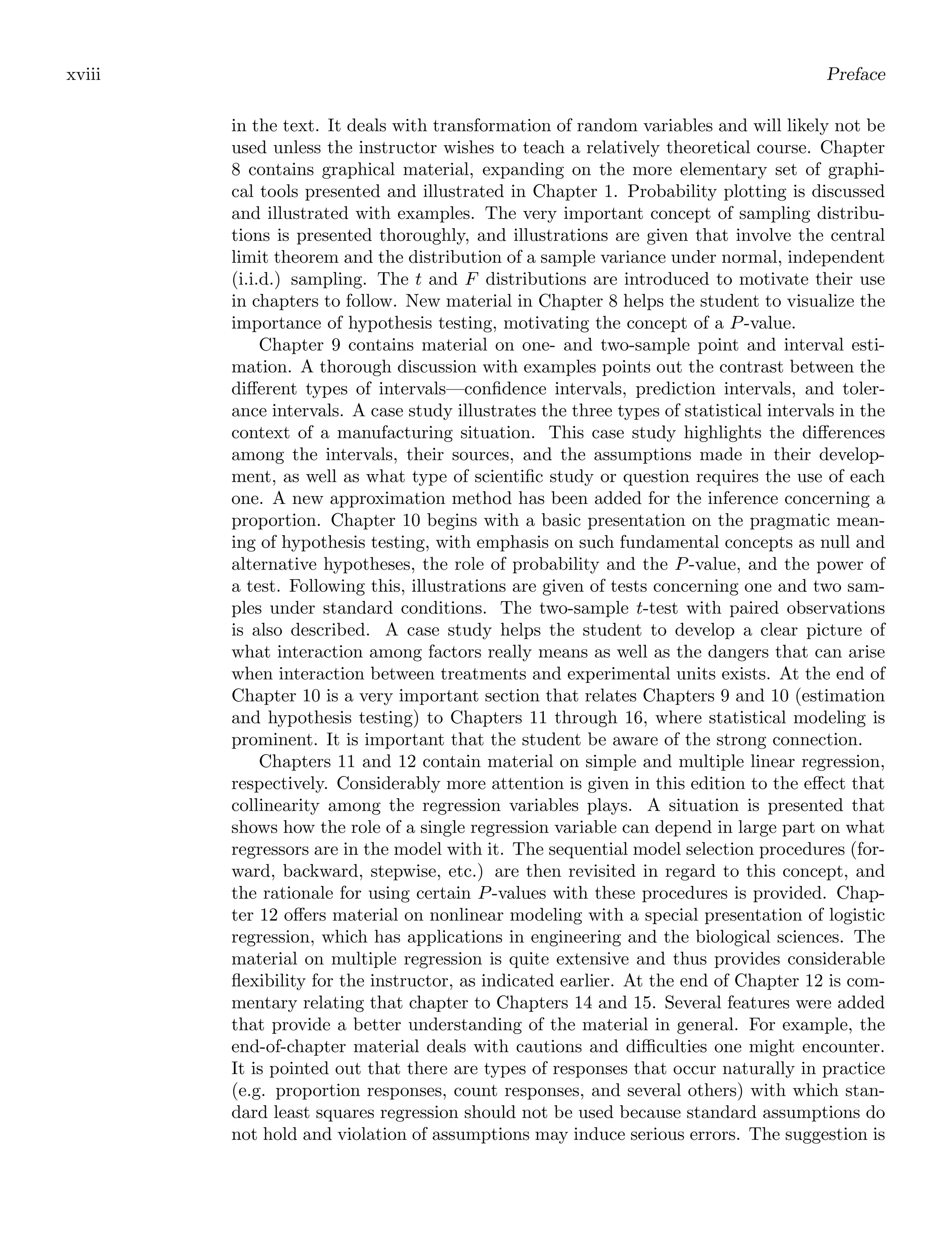 xviii Preface
in the text. It deals with transformation of random variables and will likely not be
used unless the instructor wishes to teach a relatively theoretical course. Chapter
8 contains graphical material, expanding on the more elementary set of graphi-
cal tools presented and illustrated in Chapter 1. Probability plotting is discussed
and illustrated with examples. The very important concept of sampling distribu-
tions is presented thoroughly, and illustrations are given that involve the central
limit theorem and the distribution of a sample variance under normal, independent
(i.i.d.) sampling. The t and F distributions are introduced to motivate their use
in chapters to follow. New material in Chapter 8 helps the student to visualize the
importance of hypothesis testing, motivating the concept of a P-value.
Chapter 9 contains material on one- and two-sample point and interval esti-
mation. A thorough discussion with examples points out the contrast between the
diﬀerent types of intervals—conﬁdence intervals, prediction intervals, and toler-
ance intervals. A case study illustrates the three types of statistical intervals in the
context of a manufacturing situation. This case study highlights the diﬀerences
among the intervals, their sources, and the assumptions made in their develop-
ment, as well as what type of scientiﬁc study or question requires the use of each
one. A new approximation method has been added for the inference concerning a
proportion. Chapter 10 begins with a basic presentation on the pragmatic mean-
ing of hypothesis testing, with emphasis on such fundamental concepts as null and
alternative hypotheses, the role of probability and the P-value, and the power of
a test. Following this, illustrations are given of tests concerning one and two sam-
ples under standard conditions. The two-sample t-test with paired observations
is also described. A case study helps the student to develop a clear picture of
what interaction among factors really means as well as the dangers that can arise
when interaction between treatments and experimental units exists. At the end of
Chapter 10 is a very important section that relates Chapters 9 and 10 (estimation
and hypothesis testing) to Chapters 11 through 16, where statistical modeling is
prominent. It is important that the student be aware of the strong connection.
Chapters 11 and 12 contain material on simple and multiple linear regression,
respectively. Considerably more attention is given in this edition to the eﬀect that
collinearity among the regression variables plays. A situation is presented that
shows how the role of a single regression variable can depend in large part on what
regressors are in the model with it. The sequential model selection procedures (for-
ward, backward, stepwise, etc.) are then revisited in regard to this concept, and
the rationale for using certain P-values with these procedures is provided. Chap-
ter 12 oﬀers material on nonlinear modeling with a special presentation of logistic
regression, which has applications in engineering and the biological sciences. The
material on multiple regression is quite extensive and thus provides considerable
ﬂexibility for the instructor, as indicated earlier. At the end of Chapter 12 is com-
mentary relating that chapter to Chapters 14 and 15. Several features were added
that provide a better understanding of the material in general. For example, the
end-of-chapter material deals with cautions and diﬃculties one might encounter.
It is pointed out that there are types of responses that occur naturally in practice
(e.g. proportion responses, count responses, and several others) with which stan-
dard least squares regression should not be used because standard assumptions do
not hold and violation of assumptions may induce serious errors. The suggestion is
 