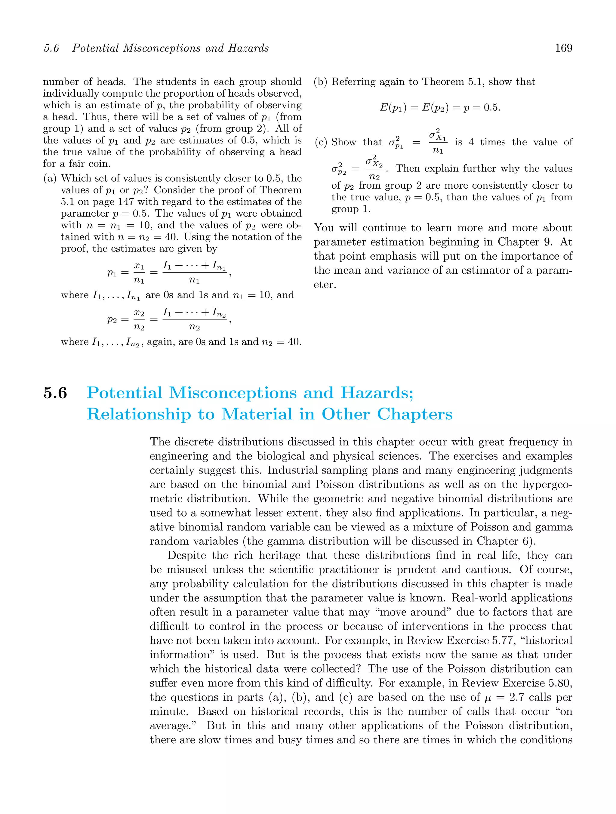 5.6 Potential Misconceptions and Hazards 169
number of heads. The students in each group should
individually compute the proportion of heads observed,
which is an estimate of p, the probability of observing
a head. Thus, there will be a set of values of p1 (from
group 1) and a set of values p2 (from group 2). All of
the values of p1 and p2 are estimates of 0.5, which is
the true value of the probability of observing a head
for a fair coin.
(a) Which set of values is consistently closer to 0.5, the
values of p1 or p2? Consider the proof of Theorem
5.1 on page 147 with regard to the estimates of the
parameter p = 0.5. The values of p1 were obtained
with n = n1 = 10, and the values of p2 were ob-
tained with n = n2 = 40. Using the notation of the
proof, the estimates are given by
p1 =
x1
n1
=
I1 + · · · + In1
n1
,
where I1, . . . , In1 are 0s and 1s and n1 = 10, and
p2 =
x2
n2
=
I1 + · · · + In2
n2
,
where I1, . . . , In2 , again, are 0s and 1s and n2 = 40.
(b) Referring again to Theorem 5.1, show that
E(p1) = E(p2) = p = 0.5.
(c) Show that σ2
p1
=
σ2
X1
n1
is 4 times the value of
σ2
p2
=
σ2
X2
n2
. Then explain further why the values
of p2 from group 2 are more consistently closer to
the true value, p = 0.5, than the values of p1 from
group 1.
You will continue to learn more and more about
parameter estimation beginning in Chapter 9. At
that point emphasis will put on the importance of
the mean and variance of an estimator of a param-
eter.
5.6 Potential Misconceptions and Hazards;
Relationship to Material in Other Chapters
The discrete distributions discussed in this chapter occur with great frequency in
engineering and the biological and physical sciences. The exercises and examples
certainly suggest this. Industrial sampling plans and many engineering judgments
are based on the binomial and Poisson distributions as well as on the hypergeo-
metric distribution. While the geometric and negative binomial distributions are
used to a somewhat lesser extent, they also ﬁnd applications. In particular, a neg-
ative binomial random variable can be viewed as a mixture of Poisson and gamma
random variables (the gamma distribution will be discussed in Chapter 6).
Despite the rich heritage that these distributions ﬁnd in real life, they can
be misused unless the scientiﬁc practitioner is prudent and cautious. Of course,
any probability calculation for the distributions discussed in this chapter is made
under the assumption that the parameter value is known. Real-world applications
often result in a parameter value that may “move around” due to factors that are
diﬃcult to control in the process or because of interventions in the process that
have not been taken into account. For example, in Review Exercise 5.77, “historical
information” is used. But is the process that exists now the same as that under
which the historical data were collected? The use of the Poisson distribution can
suﬀer even more from this kind of diﬃculty. For example, in Review Exercise 5.80,
the questions in parts (a), (b), and (c) are based on the use of μ = 2.7 calls per
minute. Based on historical records, this is the number of calls that occur “on
average.” But in this and many other applications of the Poisson distribution,
there are slow times and busy times and so there are times in which the conditions
 