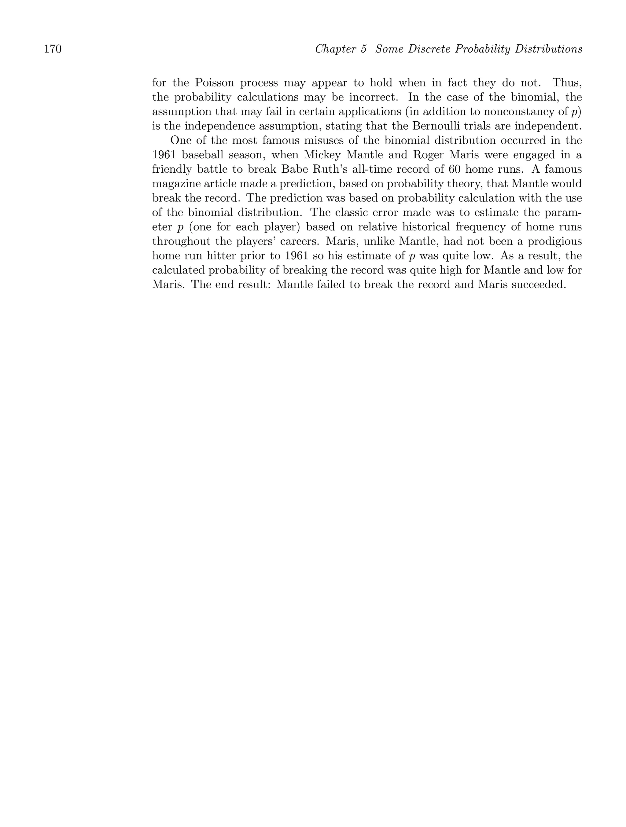 170 Chapter 5 Some Discrete Probability Distributions
for the Poisson process may appear to hold when in fact they do not. Thus,
the probability calculations may be incorrect. In the case of the binomial, the
assumption that may fail in certain applications (in addition to nonconstancy of p)
is the independence assumption, stating that the Bernoulli trials are independent.
One of the most famous misuses of the binomial distribution occurred in the
1961 baseball season, when Mickey Mantle and Roger Maris were engaged in a
friendly battle to break Babe Ruth’s all-time record of 60 home runs. A famous
magazine article made a prediction, based on probability theory, that Mantle would
break the record. The prediction was based on probability calculation with the use
of the binomial distribution. The classic error made was to estimate the param-
eter p (one for each player) based on relative historical frequency of home runs
throughout the players’ careers. Maris, unlike Mantle, had not been a prodigious
home run hitter prior to 1961 so his estimate of p was quite low. As a result, the
calculated probability of breaking the record was quite high for Mantle and low for
Maris. The end result: Mantle failed to break the record and Maris succeeded.
 