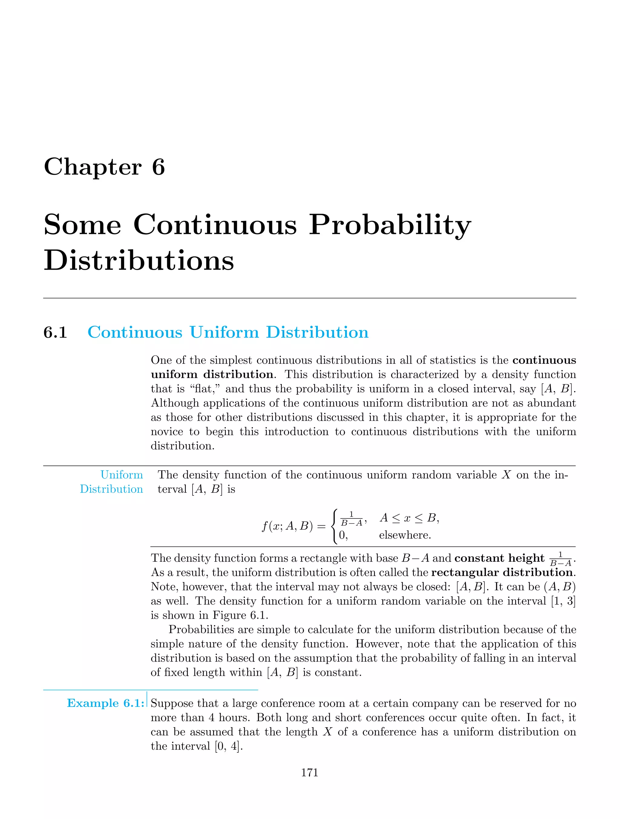 Chapter 6
Some Continuous Probability
Distributions
6.1 Continuous Uniform Distribution
One of the simplest continuous distributions in all of statistics is the continuous
uniform distribution. This distribution is characterized by a density function
that is “ﬂat,” and thus the probability is uniform in a closed interval, say [A, B].
Although applications of the continuous uniform distribution are not as abundant
as those for other distributions discussed in this chapter, it is appropriate for the
novice to begin this introduction to continuous distributions with the uniform
distribution.
Uniform
Distribution
The density function of the continuous uniform random variable X on the in-
terval [A, B] is
f(x; A, B) =

1
B−A , A ≤ x ≤ B,
0, elsewhere.
The density function forms a rectangle with base B−A and constant height 1
B−A .
As a result, the uniform distribution is often called the rectangular distribution.
Note, however, that the interval may not always be closed: [A, B]. It can be (A, B)
as well. The density function for a uniform random variable on the interval [1, 3]
is shown in Figure 6.1.
Probabilities are simple to calculate for the uniform distribution because of the
simple nature of the density function. However, note that the application of this
distribution is based on the assumption that the probability of falling in an interval
of ﬁxed length within [A, B] is constant.
Example 6.1: Suppose that a large conference room at a certain company can be reserved for no
more than 4 hours. Both long and short conferences occur quite often. In fact, it
can be assumed that the length X of a conference has a uniform distribution on
the interval [0, 4].
171
 