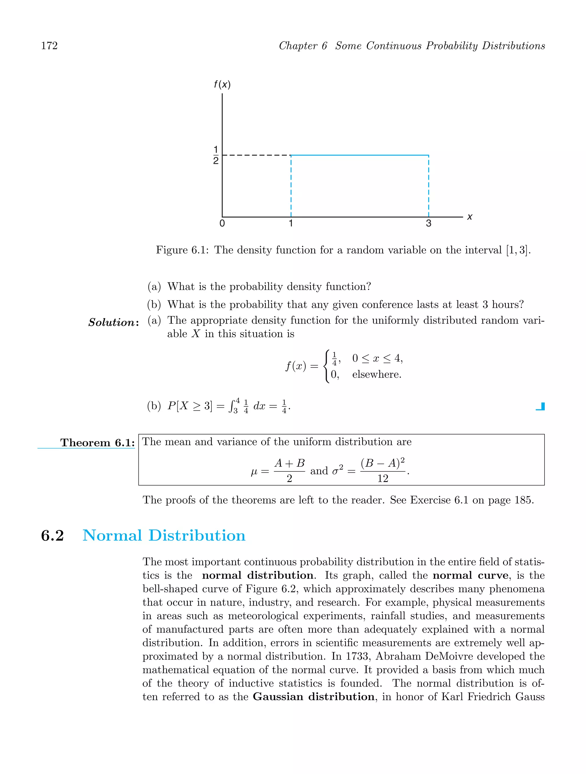 172 Chapter 6 Some Continuous Probability Distributions
x
f (x)
0 3
1
1
2
Figure 6.1: The density function for a random variable on the interval [1, 3].
(a) What is the probability density function?
(b) What is the probability that any given conference lasts at least 3 hours?
Solution: (a) The appropriate density function for the uniformly distributed random vari-
able X in this situation is
f(x) =

1
4 , 0 ≤ x ≤ 4,
0, elsewhere.
(b) P[X ≥ 3] =
 4
3
1
4 dx = 1
4 .
Theorem 6.1: The mean and variance of the uniform distribution are
μ =
A + B
2
and σ2
=
(B − A)2
12
.
The proofs of the theorems are left to the reader. See Exercise 6.1 on page 185.
6.2 Normal Distribution
The most important continuous probability distribution in the entire ﬁeld of statis-
tics is the normal distribution. Its graph, called the normal curve, is the
bell-shaped curve of Figure 6.2, which approximately describes many phenomena
that occur in nature, industry, and research. For example, physical measurements
in areas such as meteorological experiments, rainfall studies, and measurements
of manufactured parts are often more than adequately explained with a normal
distribution. In addition, errors in scientiﬁc measurements are extremely well ap-
proximated by a normal distribution. In 1733, Abraham DeMoivre developed the
mathematical equation of the normal curve. It provided a basis from which much
of the theory of inductive statistics is founded. The normal distribution is of-
ten referred to as the Gaussian distribution, in honor of Karl Friedrich Gauss
 