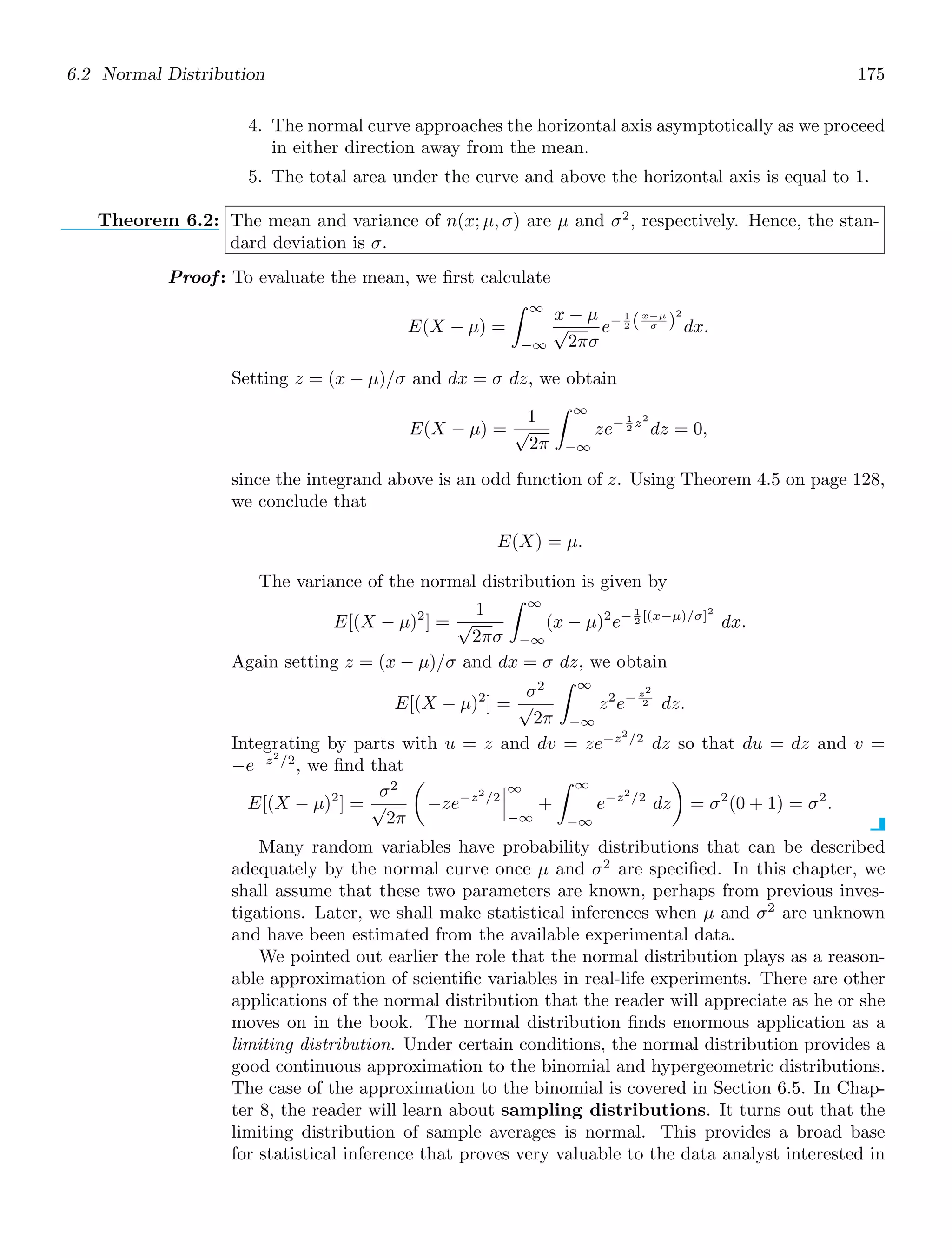 6.2 Normal Distribution 175
4. The normal curve approaches the horizontal axis asymptotically as we proceed
in either direction away from the mean.
5. The total area under the curve and above the horizontal axis is equal to 1.
Theorem 6.2: The mean and variance of n(x; μ, σ) are μ and σ2
, respectively. Hence, the stan-
dard deviation is σ.
Proof: To evaluate the mean, we ﬁrst calculate
E(X − μ) =
∞
−∞
x − μ
√
2πσ
e− 1
2 (x−μ
σ )
2
dx.
Setting z = (x − μ)/σ and dx = σ dz, we obtain
E(X − μ) =
1
√
2π
∞
−∞
ze− 1
2 z2
dz = 0,
since the integrand above is an odd function of z. Using Theorem 4.5 on page 128,
we conclude that
E(X) = μ.
The variance of the normal distribution is given by
E[(X − μ)2
] =
1
√
2πσ
∞
−∞
(x − μ)2
e− 1
2 [(x−μ)/σ]2
dx.
Again setting z = (x − μ)/σ and dx = σ dz, we obtain
E[(X − μ)2
] =
σ2
√
2π
∞
−∞
z2
e− z2
2 dz.
Integrating by parts with u = z and dv = ze−z2
/2
dz so that du = dz and v =
−e−z2
/2
, we ﬁnd that
E[(X − μ)2
] =
σ2
√
2π

−ze−z2
/2



∞
−∞
+
∞
−∞
e−z2
/2
dz

= σ2
(0 + 1) = σ2
.
Many random variables have probability distributions that can be described
adequately by the normal curve once μ and σ2
are speciﬁed. In this chapter, we
shall assume that these two parameters are known, perhaps from previous inves-
tigations. Later, we shall make statistical inferences when μ and σ2
are unknown
and have been estimated from the available experimental data.
We pointed out earlier the role that the normal distribution plays as a reason-
able approximation of scientiﬁc variables in real-life experiments. There are other
applications of the normal distribution that the reader will appreciate as he or she
moves on in the book. The normal distribution ﬁnds enormous application as a
limiting distribution. Under certain conditions, the normal distribution provides a
good continuous approximation to the binomial and hypergeometric distributions.
The case of the approximation to the binomial is covered in Section 6.5. In Chap-
ter 8, the reader will learn about sampling distributions. It turns out that the
limiting distribution of sample averages is normal. This provides a broad base
for statistical inference that proves very valuable to the data analyst interested in
 