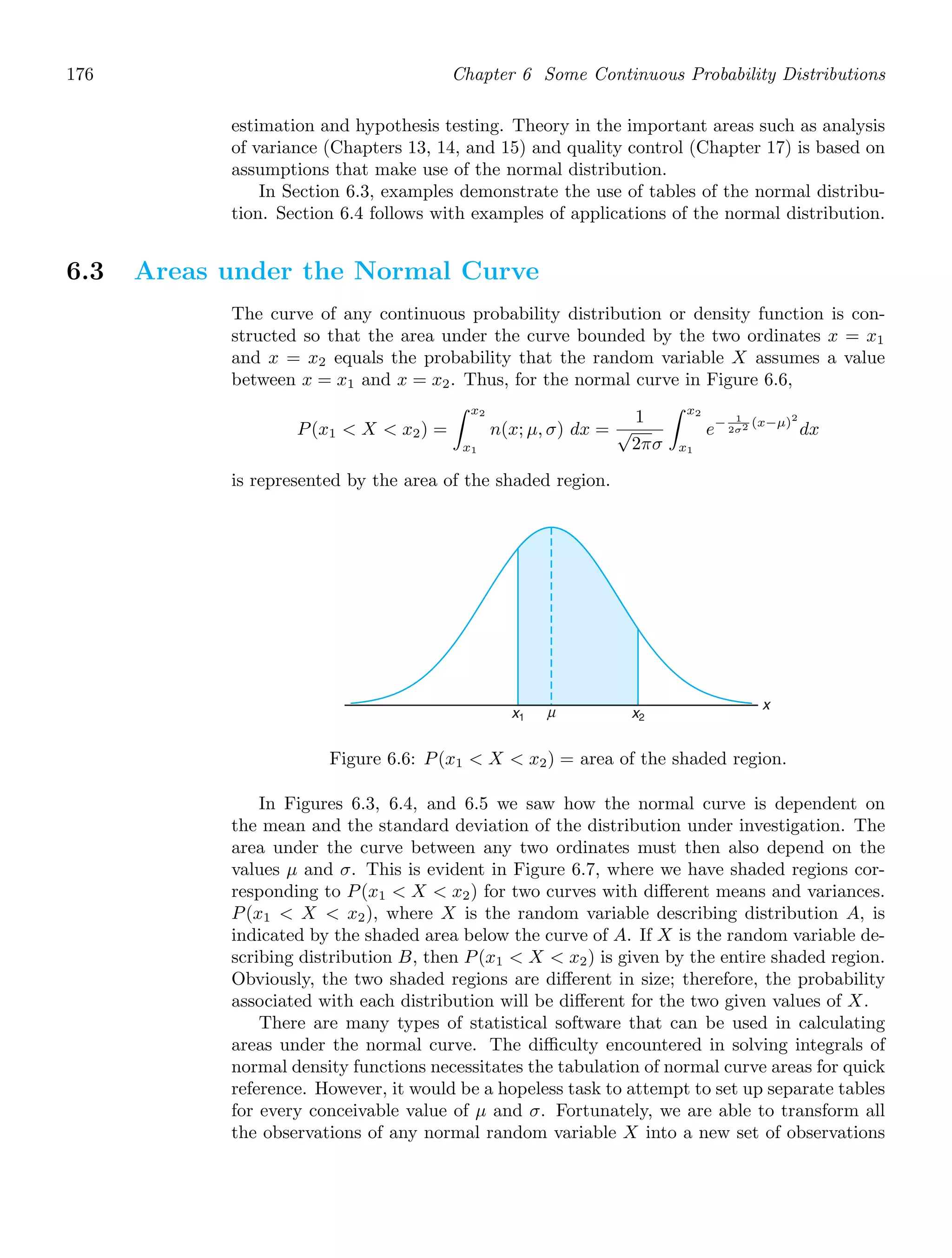 176 Chapter 6 Some Continuous Probability Distributions
estimation and hypothesis testing. Theory in the important areas such as analysis
of variance (Chapters 13, 14, and 15) and quality control (Chapter 17) is based on
assumptions that make use of the normal distribution.
In Section 6.3, examples demonstrate the use of tables of the normal distribu-
tion. Section 6.4 follows with examples of applications of the normal distribution.
6.3 Areas under the Normal Curve
The curve of any continuous probability distribution or density function is con-
structed so that the area under the curve bounded by the two ordinates x = x1
and x = x2 equals the probability that the random variable X assumes a value
between x = x1 and x = x2. Thus, for the normal curve in Figure 6.6,
P(x1  X  x2) =
x2
x1
n(x; μ, σ) dx =
1
√
2πσ
x2
x1
e− 1
2σ2 (x−μ)2
dx
is represented by the area of the shaded region.
x
x1 x2
μ
Figure 6.6: P(x1  X  x2) = area of the shaded region.
In Figures 6.3, 6.4, and 6.5 we saw how the normal curve is dependent on
the mean and the standard deviation of the distribution under investigation. The
area under the curve between any two ordinates must then also depend on the
values μ and σ. This is evident in Figure 6.7, where we have shaded regions cor-
responding to P(x1  X  x2) for two curves with diﬀerent means and variances.
P(x1  X  x2), where X is the random variable describing distribution A, is
indicated by the shaded area below the curve of A. If X is the random variable de-
scribing distribution B, then P(x1  X  x2) is given by the entire shaded region.
Obviously, the two shaded regions are diﬀerent in size; therefore, the probability
associated with each distribution will be diﬀerent for the two given values of X.
There are many types of statistical software that can be used in calculating
areas under the normal curve. The diﬃculty encountered in solving integrals of
normal density functions necessitates the tabulation of normal curve areas for quick
reference. However, it would be a hopeless task to attempt to set up separate tables
for every conceivable value of μ and σ. Fortunately, we are able to transform all
the observations of any normal random variable X into a new set of observations
 