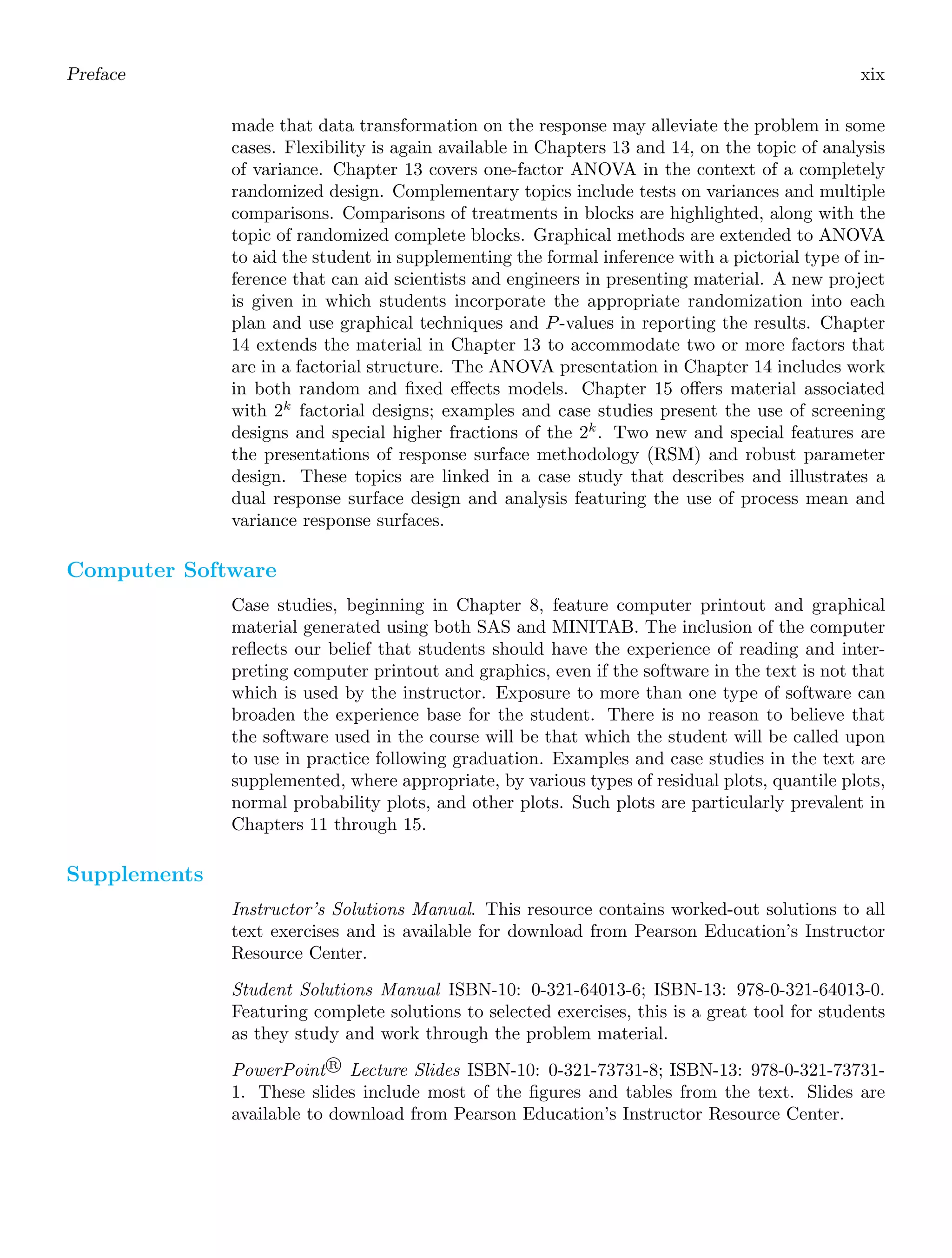 Preface xix
made that data transformation on the response may alleviate the problem in some
cases. Flexibility is again available in Chapters 13 and 14, on the topic of analysis
of variance. Chapter 13 covers one-factor ANOVA in the context of a completely
randomized design. Complementary topics include tests on variances and multiple
comparisons. Comparisons of treatments in blocks are highlighted, along with the
topic of randomized complete blocks. Graphical methods are extended to ANOVA
to aid the student in supplementing the formal inference with a pictorial type of in-
ference that can aid scientists and engineers in presenting material. A new project
is given in which students incorporate the appropriate randomization into each
plan and use graphical techniques and P-values in reporting the results. Chapter
14 extends the material in Chapter 13 to accommodate two or more factors that
are in a factorial structure. The ANOVA presentation in Chapter 14 includes work
in both random and ﬁxed eﬀects models. Chapter 15 oﬀers material associated
with 2k
factorial designs; examples and case studies present the use of screening
designs and special higher fractions of the 2k
. Two new and special features are
the presentations of response surface methodology (RSM) and robust parameter
design. These topics are linked in a case study that describes and illustrates a
dual response surface design and analysis featuring the use of process mean and
variance response surfaces.
Computer Software
Case studies, beginning in Chapter 8, feature computer printout and graphical
material generated using both SAS and MINITAB. The inclusion of the computer
reﬂects our belief that students should have the experience of reading and inter-
preting computer printout and graphics, even if the software in the text is not that
which is used by the instructor. Exposure to more than one type of software can
broaden the experience base for the student. There is no reason to believe that
the software used in the course will be that which the student will be called upon
to use in practice following graduation. Examples and case studies in the text are
supplemented, where appropriate, by various types of residual plots, quantile plots,
normal probability plots, and other plots. Such plots are particularly prevalent in
Chapters 11 through 15.
Supplements
Instructor’s Solutions Manual. This resource contains worked-out solutions to all
text exercises and is available for download from Pearson Education’s Instructor
Resource Center.
Student Solutions Manual ISBN-10: 0-321-64013-6; ISBN-13: 978-0-321-64013-0.
Featuring complete solutions to selected exercises, this is a great tool for students
as they study and work through the problem material.
PowerPoint R
 Lecture Slides ISBN-10: 0-321-73731-8; ISBN-13: 978-0-321-73731-
1. These slides include most of the ﬁgures and tables from the text. Slides are
available to download from Pearson Education’s Instructor Resource Center.
 