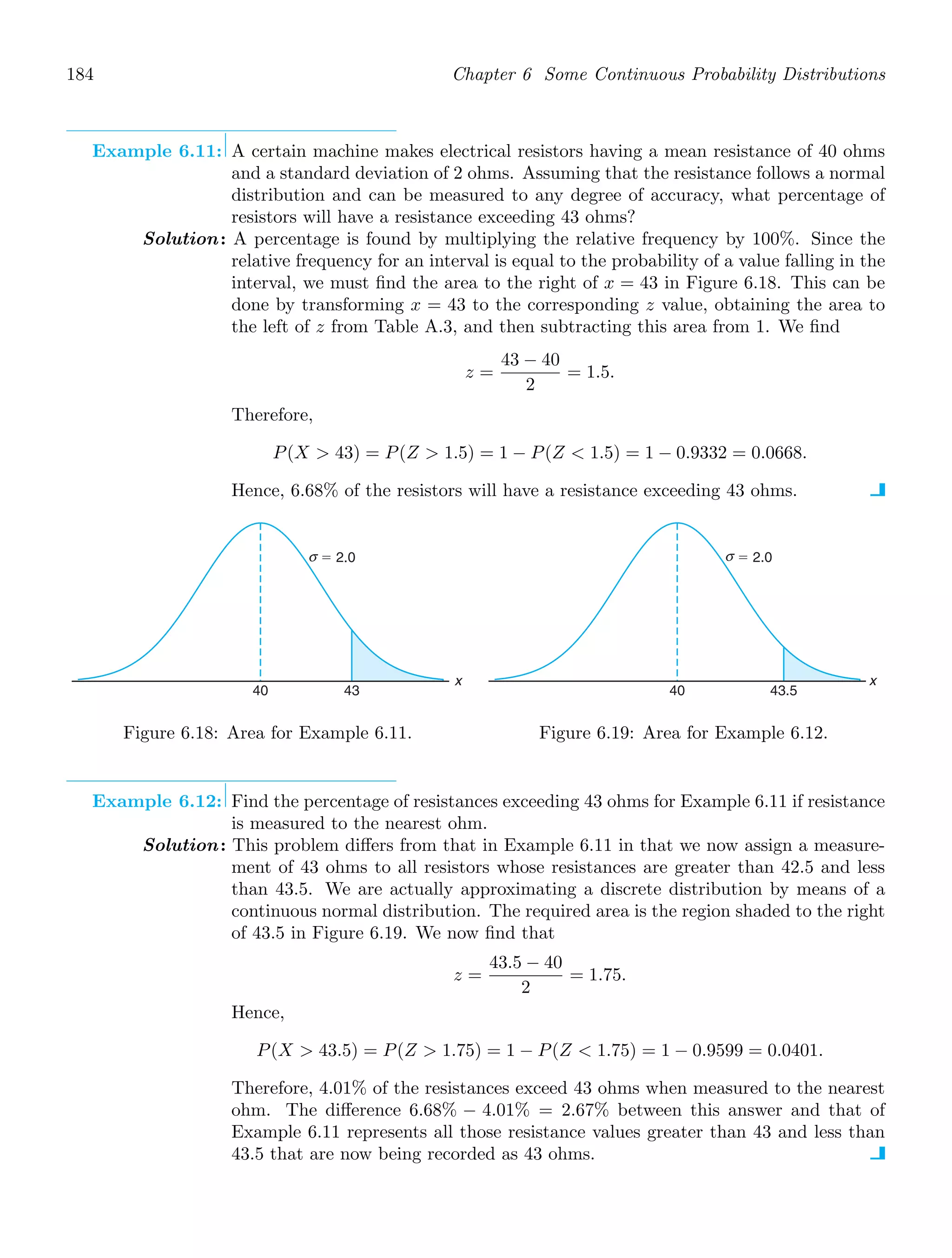 184 Chapter 6 Some Continuous Probability Distributions
Example 6.11: A certain machine makes electrical resistors having a mean resistance of 40 ohms
and a standard deviation of 2 ohms. Assuming that the resistance follows a normal
distribution and can be measured to any degree of accuracy, what percentage of
resistors will have a resistance exceeding 43 ohms?
Solution: A percentage is found by multiplying the relative frequency by 100%. Since the
relative frequency for an interval is equal to the probability of a value falling in the
interval, we must ﬁnd the area to the right of x = 43 in Figure 6.18. This can be
done by transforming x = 43 to the corresponding z value, obtaining the area to
the left of z from Table A.3, and then subtracting this area from 1. We ﬁnd
z =
43 − 40
2
= 1.5.
Therefore,
P(X  43) = P(Z  1.5) = 1 − P(Z  1.5) = 1 − 0.9332 = 0.0668.
Hence, 6.68% of the resistors will have a resistance exceeding 43 ohms.
x
40 43
⫽ 2.0
σ
Figure 6.18: Area for Example 6.11.
x
40 43.5
⫽ 2.0
σ
Figure 6.19: Area for Example 6.12.
Example 6.12: Find the percentage of resistances exceeding 43 ohms for Example 6.11 if resistance
is measured to the nearest ohm.
Solution: This problem diﬀers from that in Example 6.11 in that we now assign a measure-
ment of 43 ohms to all resistors whose resistances are greater than 42.5 and less
than 43.5. We are actually approximating a discrete distribution by means of a
continuous normal distribution. The required area is the region shaded to the right
of 43.5 in Figure 6.19. We now ﬁnd that
z =
43.5 − 40
2
= 1.75.
Hence,
P(X  43.5) = P(Z  1.75) = 1 − P(Z  1.75) = 1 − 0.9599 = 0.0401.
Therefore, 4.01% of the resistances exceed 43 ohms when measured to the nearest
ohm. The diﬀerence 6.68% − 4.01% = 2.67% between this answer and that of
Example 6.11 represents all those resistance values greater than 43 and less than
43.5 that are now being recorded as 43 ohms.
 