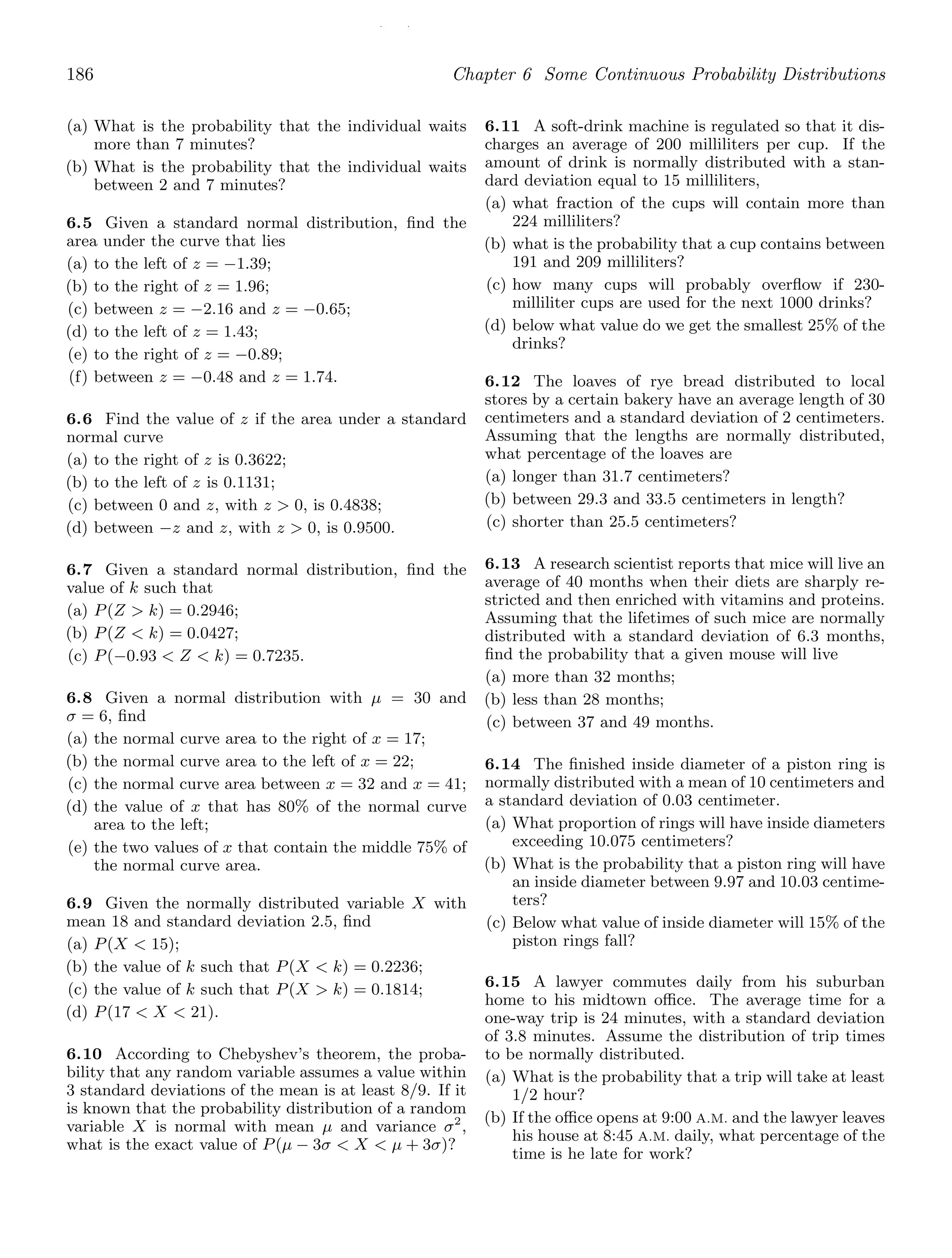 / /
186 Chapter 6 Some Continuous Probability Distributions
(a) What is the probability that the individual waits
more than 7 minutes?
(b) What is the probability that the individual waits
between 2 and 7 minutes?
6.5 Given a standard normal distribution, ﬁnd the
area under the curve that lies
(a) to the left of z = −1.39;
(b) to the right of z = 1.96;
(c) between z = −2.16 and z = −0.65;
(d) to the left of z = 1.43;
(e) to the right of z = −0.89;
(f) between z = −0.48 and z = 1.74.
6.6 Find the value of z if the area under a standard
normal curve
(a) to the right of z is 0.3622;
(b) to the left of z is 0.1131;
(c) between 0 and z, with z  0, is 0.4838;
(d) between −z and z, with z  0, is 0.9500.
6.7 Given a standard normal distribution, ﬁnd the
value of k such that
(a) P(Z  k) = 0.2946;
(b) P(Z  k) = 0.0427;
(c) P(−0.93  Z  k) = 0.7235.
6.8 Given a normal distribution with μ = 30 and
σ = 6, ﬁnd
(a) the normal curve area to the right of x = 17;
(b) the normal curve area to the left of x = 22;
(c) the normal curve area between x = 32 and x = 41;
(d) the value of x that has 80% of the normal curve
area to the left;
(e) the two values of x that contain the middle 75% of
the normal curve area.
6.9 Given the normally distributed variable X with
mean 18 and standard deviation 2.5, ﬁnd
(a) P(X  15);
(b) the value of k such that P(X  k) = 0.2236;
(c) the value of k such that P(X  k) = 0.1814;
(d) P(17  X  21).
6.10 According to Chebyshev’s theorem, the proba-
bility that any random variable assumes a value within
3 standard deviations of the mean is at least 8/9. If it
is known that the probability distribution of a random
variable X is normal with mean μ and variance σ2
,
what is the exact value of P(μ − 3σ  X  μ + 3σ)?
6.11 A soft-drink machine is regulated so that it dis-
charges an average of 200 milliliters per cup. If the
amount of drink is normally distributed with a stan-
dard deviation equal to 15 milliliters,
(a) what fraction of the cups will contain more than
224 milliliters?
(b) what is the probability that a cup contains between
191 and 209 milliliters?
(c) how many cups will probably overﬂow if 230-
milliliter cups are used for the next 1000 drinks?
(d) below what value do we get the smallest 25% of the
drinks?
6.12 The loaves of rye bread distributed to local
stores by a certain bakery have an average length of 30
centimeters and a standard deviation of 2 centimeters.
Assuming that the lengths are normally distributed,
what percentage of the loaves are
(a) longer than 31.7 centimeters?
(b) between 29.3 and 33.5 centimeters in length?
(c) shorter than 25.5 centimeters?
6.13 A research scientist reports that mice will live an
average of 40 months when their diets are sharply re-
stricted and then enriched with vitamins and proteins.
Assuming that the lifetimes of such mice are normally
distributed with a standard deviation of 6.3 months,
ﬁnd the probability that a given mouse will live
(a) more than 32 months;
(b) less than 28 months;
(c) between 37 and 49 months.
6.14 The ﬁnished inside diameter of a piston ring is
normally distributed with a mean of 10 centimeters and
a standard deviation of 0.03 centimeter.
(a) What proportion of rings will have inside diameters
exceeding 10.075 centimeters?
(b) What is the probability that a piston ring will have
an inside diameter between 9.97 and 10.03 centime-
ters?
(c) Below what value of inside diameter will 15% of the
piston rings fall?
6.15 A lawyer commutes daily from his suburban
home to his midtown oﬃce. The average time for a
one-way trip is 24 minutes, with a standard deviation
of 3.8 minutes. Assume the distribution of trip times
to be normally distributed.
(a) What is the probability that a trip will take at least
1/2 hour?
(b) If the oﬃce opens at 9:00 A.M. and the lawyer leaves
his house at 8:45 A.M. daily, what percentage of the
time is he late for work?
 