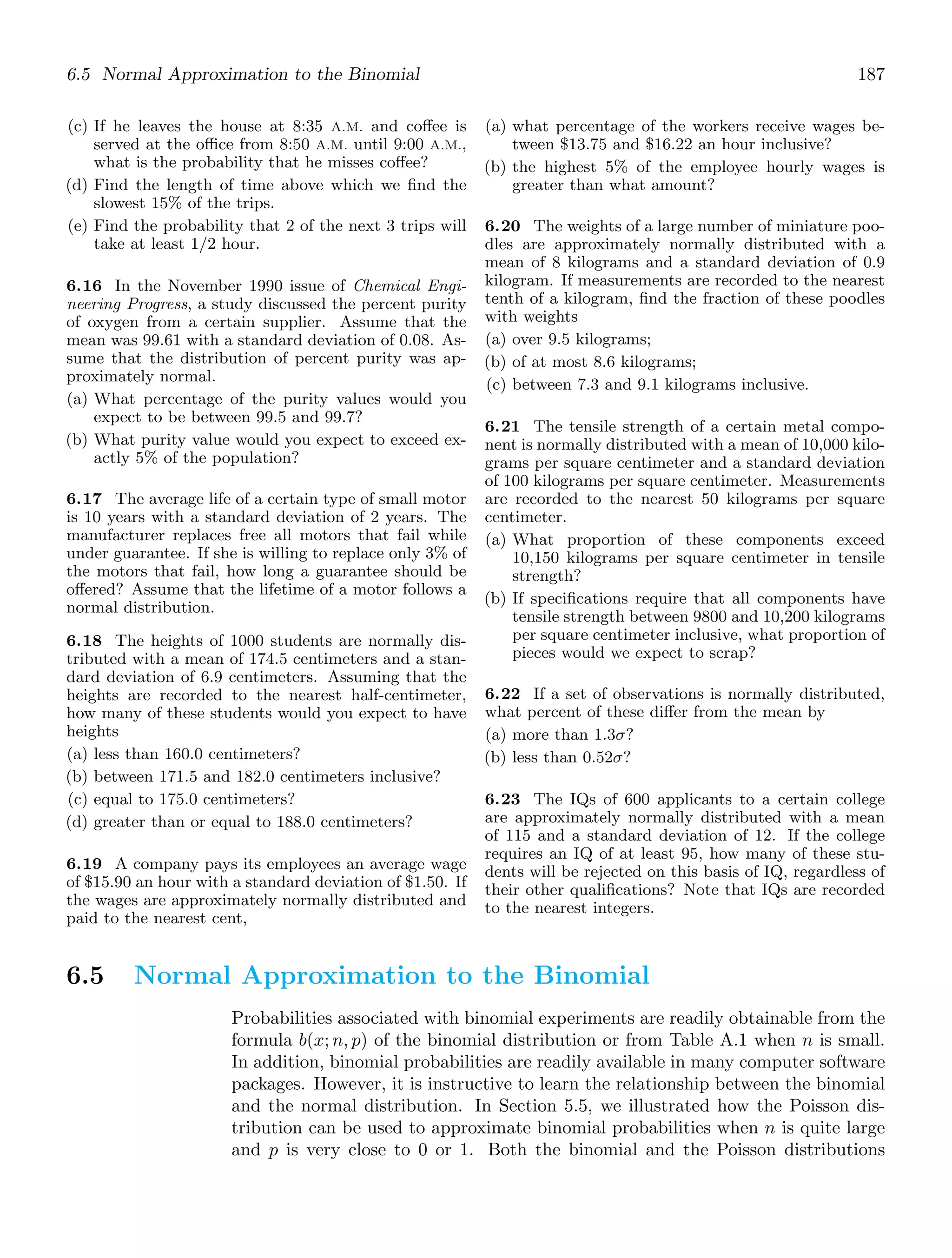 6.5 Normal Approximation to the Binomial 187
(c) If he leaves the house at 8:35 A.M. and coﬀee is
served at the oﬃce from 8:50 A.M. until 9:00 A.M.,
what is the probability that he misses coﬀee?
(d) Find the length of time above which we ﬁnd the
slowest 15% of the trips.
(e) Find the probability that 2 of the next 3 trips will
take at least 1/2 hour.
6.16 In the November 1990 issue of Chemical Engi-
neering Progress, a study discussed the percent purity
of oxygen from a certain supplier. Assume that the
mean was 99.61 with a standard deviation of 0.08. As-
sume that the distribution of percent purity was ap-
proximately normal.
(a) What percentage of the purity values would you
expect to be between 99.5 and 99.7?
(b) What purity value would you expect to exceed ex-
actly 5% of the population?
6.17 The average life of a certain type of small motor
is 10 years with a standard deviation of 2 years. The
manufacturer replaces free all motors that fail while
under guarantee. If she is willing to replace only 3% of
the motors that fail, how long a guarantee should be
oﬀered? Assume that the lifetime of a motor follows a
normal distribution.
6.18 The heights of 1000 students are normally dis-
tributed with a mean of 174.5 centimeters and a stan-
dard deviation of 6.9 centimeters. Assuming that the
heights are recorded to the nearest half-centimeter,
how many of these students would you expect to have
heights
(a) less than 160.0 centimeters?
(b) between 171.5 and 182.0 centimeters inclusive?
(c) equal to 175.0 centimeters?
(d) greater than or equal to 188.0 centimeters?
6.19 A company pays its employees an average wage
of $15.90 an hour with a standard deviation of $1.50. If
the wages are approximately normally distributed and
paid to the nearest cent,
(a) what percentage of the workers receive wages be-
tween $13.75 and $16.22 an hour inclusive?
(b) the highest 5% of the employee hourly wages is
greater than what amount?
6.20 The weights of a large number of miniature poo-
dles are approximately normally distributed with a
mean of 8 kilograms and a standard deviation of 0.9
kilogram. If measurements are recorded to the nearest
tenth of a kilogram, ﬁnd the fraction of these poodles
with weights
(a) over 9.5 kilograms;
(b) of at most 8.6 kilograms;
(c) between 7.3 and 9.1 kilograms inclusive.
6.21 The tensile strength of a certain metal compo-
nent is normally distributed with a mean of 10,000 kilo-
grams per square centimeter and a standard deviation
of 100 kilograms per square centimeter. Measurements
are recorded to the nearest 50 kilograms per square
centimeter.
(a) What proportion of these components exceed
10,150 kilograms per square centimeter in tensile
strength?
(b) If speciﬁcations require that all components have
tensile strength between 9800 and 10,200 kilograms
per square centimeter inclusive, what proportion of
pieces would we expect to scrap?
6.22 If a set of observations is normally distributed,
what percent of these diﬀer from the mean by
(a) more than 1.3σ?
(b) less than 0.52σ?
6.23 The IQs of 600 applicants to a certain college
are approximately normally distributed with a mean
of 115 and a standard deviation of 12. If the college
requires an IQ of at least 95, how many of these stu-
dents will be rejected on this basis of IQ, regardless of
their other qualiﬁcations? Note that IQs are recorded
to the nearest integers.
6.5 Normal Approximation to the Binomial
Probabilities associated with binomial experiments are readily obtainable from the
formula b(x; n, p) of the binomial distribution or from Table A.1 when n is small.
In addition, binomial probabilities are readily available in many computer software
packages. However, it is instructive to learn the relationship between the binomial
and the normal distribution. In Section 5.5, we illustrated how the Poisson dis-
tribution can be used to approximate binomial probabilities when n is quite large
and p is very close to 0 or 1. Both the binomial and the Poisson distributions
 