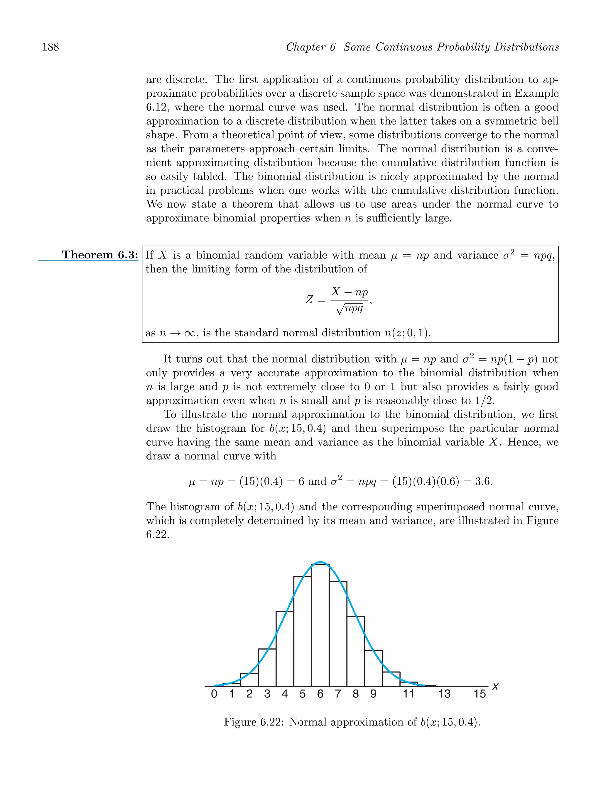 188 Chapter 6 Some Continuous Probability Distributions
are discrete. The ﬁrst application of a continuous probability distribution to ap-
proximate probabilities over a discrete sample space was demonstrated in Example
6.12, where the normal curve was used. The normal distribution is often a good
approximation to a discrete distribution when the latter takes on a symmetric bell
shape. From a theoretical point of view, some distributions converge to the normal
as their parameters approach certain limits. The normal distribution is a conve-
nient approximating distribution because the cumulative distribution function is
so easily tabled. The binomial distribution is nicely approximated by the normal
in practical problems when one works with the cumulative distribution function.
We now state a theorem that allows us to use areas under the normal curve to
approximate binomial properties when n is suﬃciently large.
Theorem 6.3: If X is a binomial random variable with mean μ = np and variance σ2
= npq,
then the limiting form of the distribution of
Z =
X − np
√
npq
,
as n → ∞, is the standard normal distribution n(z; 0, 1).
It turns out that the normal distribution with μ = np and σ2
= np(1 − p) not
only provides a very accurate approximation to the binomial distribution when
n is large and p is not extremely close to 0 or 1 but also provides a fairly good
approximation even when n is small and p is reasonably close to 1/2.
To illustrate the normal approximation to the binomial distribution, we ﬁrst
draw the histogram for b(x; 15, 0.4) and then superimpose the particular normal
curve having the same mean and variance as the binomial variable X. Hence, we
draw a normal curve with
μ = np = (15)(0.4) = 6 and σ2
= npq = (15)(0.4)(0.6) = 3.6.
The histogram of b(x; 15, 0.4) and the corresponding superimposed normal curve,
which is completely determined by its mean and variance, are illustrated in Figure
6.22.
11
0 1 2 3 4 5 6 7 8 9 13 15
x
Figure 6.22: Normal approximation of b(x; 15, 0.4).
 