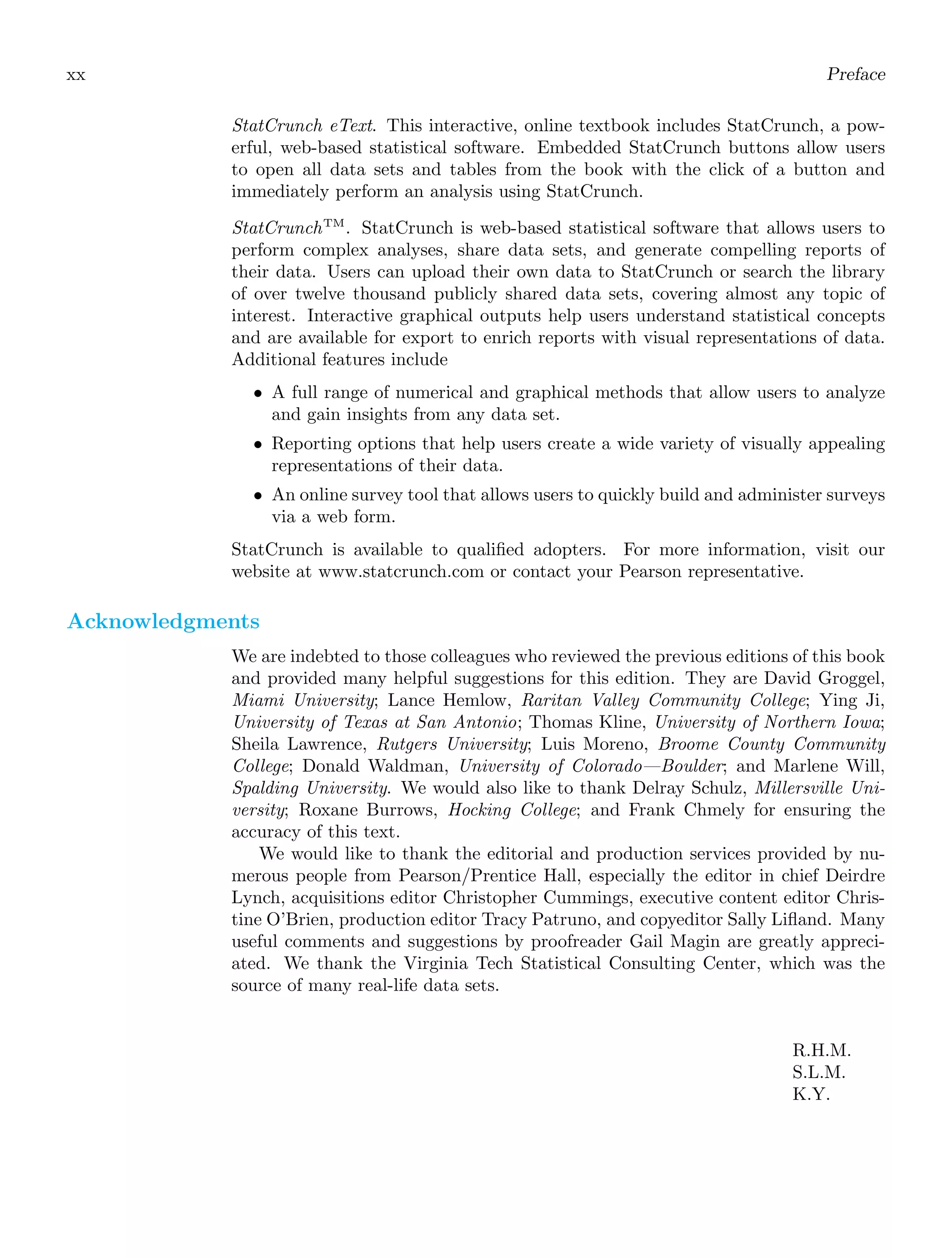 xx Preface
StatCrunch eText. This interactive, online textbook includes StatCrunch, a pow-
erful, web-based statistical software. Embedded StatCrunch buttons allow users
to open all data sets and tables from the book with the click of a button and
immediately perform an analysis using StatCrunch.
StatCrunchTM
. StatCrunch is web-based statistical software that allows users to
perform complex analyses, share data sets, and generate compelling reports of
their data. Users can upload their own data to StatCrunch or search the library
of over twelve thousand publicly shared data sets, covering almost any topic of
interest. Interactive graphical outputs help users understand statistical concepts
and are available for export to enrich reports with visual representations of data.
Additional features include
• A full range of numerical and graphical methods that allow users to analyze
and gain insights from any data set.
• Reporting options that help users create a wide variety of visually appealing
representations of their data.
• An online survey tool that allows users to quickly build and administer surveys
via a web form.
StatCrunch is available to qualiﬁed adopters. For more information, visit our
website at www.statcrunch.com or contact your Pearson representative.
Acknowledgments
We are indebted to those colleagues who reviewed the previous editions of this book
and provided many helpful suggestions for this edition. They are David Groggel,
Miami University; Lance Hemlow, Raritan Valley Community College; Ying Ji,
University of Texas at San Antonio; Thomas Kline, University of Northern Iowa;
Sheila Lawrence, Rutgers University; Luis Moreno, Broome County Community
College; Donald Waldman, University of Colorado—Boulder; and Marlene Will,
Spalding University. We would also like to thank Delray Schulz, Millersville Uni-
versity; Roxane Burrows, Hocking College; and Frank Chmely for ensuring the
accuracy of this text.
We would like to thank the editorial and production services provided by nu-
merous people from Pearson/Prentice Hall, especially the editor in chief Deirdre
Lynch, acquisitions editor Christopher Cummings, executive content editor Chris-
tine O’Brien, production editor Tracy Patruno, and copyeditor Sally Liﬂand. Many
useful comments and suggestions by proofreader Gail Magin are greatly appreci-
ated. We thank the Virginia Tech Statistical Consulting Center, which was the
source of many real-life data sets.
R.H.M.
S.L.M.
K.Y.
 