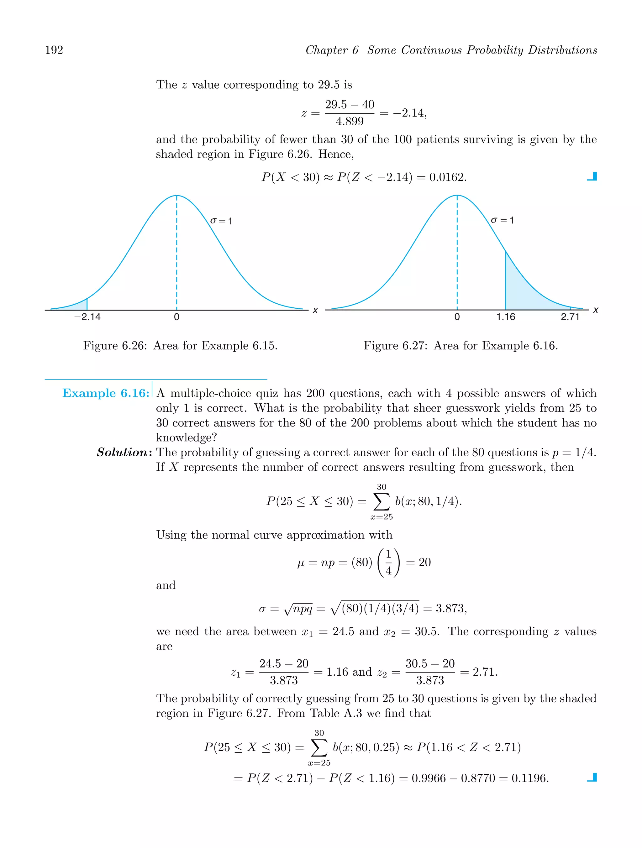 192 Chapter 6 Some Continuous Probability Distributions
The z value corresponding to 29.5 is
z =
29.5 − 40
4.899
= −2.14,
and the probability of fewer than 30 of the 100 patients surviving is given by the
shaded region in Figure 6.26. Hence,
P(X  30) ≈ P(Z  −2.14) = 0.0162.
0
⫺2.14
x
⫽ 1
σ
Figure 6.26: Area for Example 6.15.
0 1.16 2.71
x
⫽ 1
σ
Figure 6.27: Area for Example 6.16.
Example 6.16: A multiple-choice quiz has 200 questions, each with 4 possible answers of which
only 1 is correct. What is the probability that sheer guesswork yields from 25 to
30 correct answers for the 80 of the 200 problems about which the student has no
knowledge?
Solution: The probability of guessing a correct answer for each of the 80 questions is p = 1/4.
If X represents the number of correct answers resulting from guesswork, then
P(25 ≤ X ≤ 30) =
30

x=25
b(x; 80, 1/4).
Using the normal curve approximation with
μ = np = (80)

1
4

= 20
and
σ =
√
npq =

(80)(1/4)(3/4) = 3.873,
we need the area between x1 = 24.5 and x2 = 30.5. The corresponding z values
are
z1 =
24.5 − 20
3.873
= 1.16 and z2 =
30.5 − 20
3.873
= 2.71.
The probability of correctly guessing from 25 to 30 questions is given by the shaded
region in Figure 6.27. From Table A.3 we ﬁnd that
P(25 ≤ X ≤ 30) =
30

x=25
b(x; 80, 0.25) ≈ P(1.16  Z  2.71)
= P(Z  2.71) − P(Z  1.16) = 0.9966 − 0.8770 = 0.1196.
 