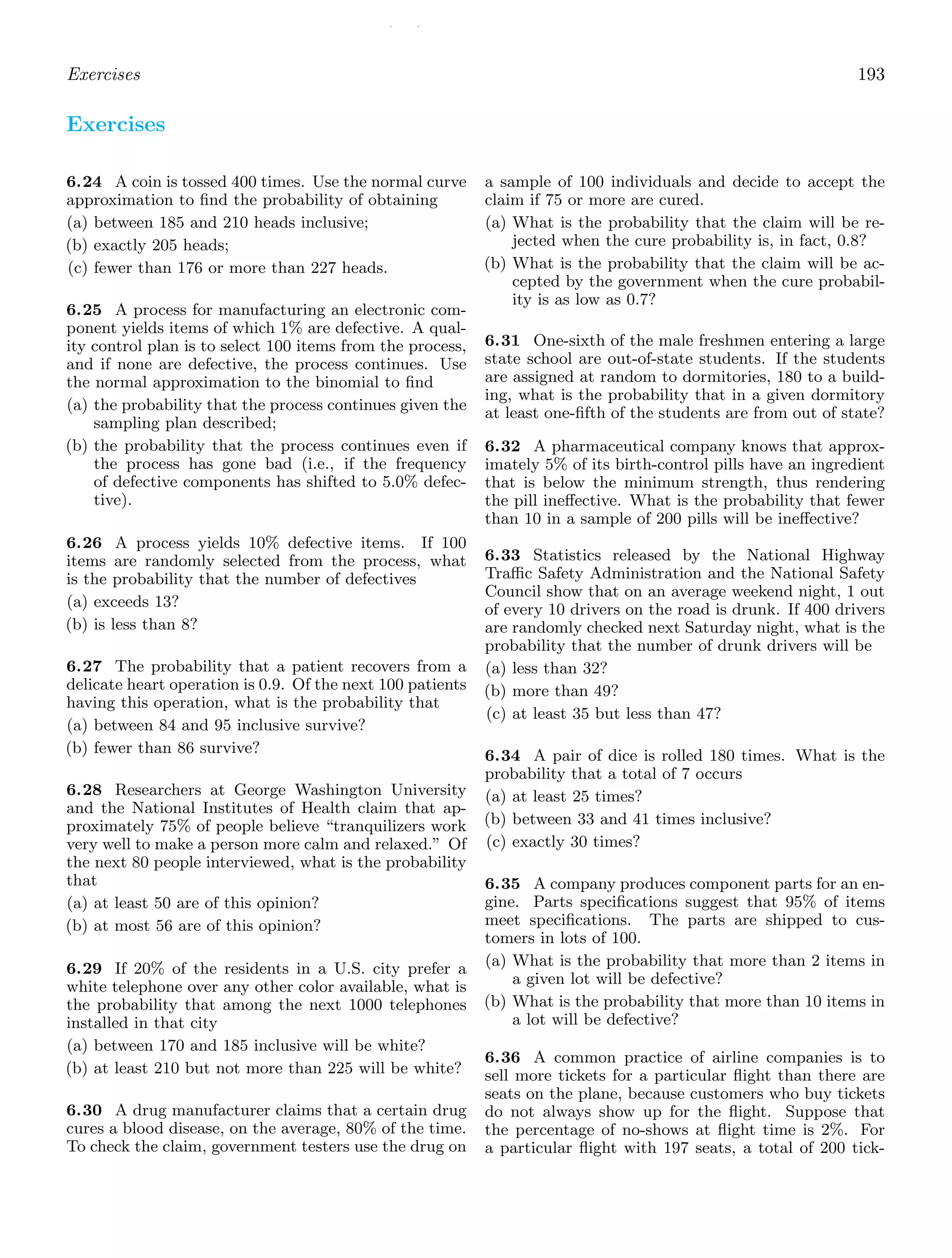 / /
Exercises 193
Exercises
6.24 A coin is tossed 400 times. Use the normal curve
approximation to ﬁnd the probability of obtaining
(a) between 185 and 210 heads inclusive;
(b) exactly 205 heads;
(c) fewer than 176 or more than 227 heads.
6.25 A process for manufacturing an electronic com-
ponent yields items of which 1% are defective. A qual-
ity control plan is to select 100 items from the process,
and if none are defective, the process continues. Use
the normal approximation to the binomial to ﬁnd
(a) the probability that the process continues given the
sampling plan described;
(b) the probability that the process continues even if
the process has gone bad (i.e., if the frequency
of defective components has shifted to 5.0% defec-
tive).
6.26 A process yields 10% defective items. If 100
items are randomly selected from the process, what
is the probability that the number of defectives
(a) exceeds 13?
(b) is less than 8?
6.27 The probability that a patient recovers from a
delicate heart operation is 0.9. Of the next 100 patients
having this operation, what is the probability that
(a) between 84 and 95 inclusive survive?
(b) fewer than 86 survive?
6.28 Researchers at George Washington University
and the National Institutes of Health claim that ap-
proximately 75% of people believe “tranquilizers work
very well to make a person more calm and relaxed.” Of
the next 80 people interviewed, what is the probability
that
(a) at least 50 are of this opinion?
(b) at most 56 are of this opinion?
6.29 If 20% of the residents in a U.S. city prefer a
white telephone over any other color available, what is
the probability that among the next 1000 telephones
installed in that city
(a) between 170 and 185 inclusive will be white?
(b) at least 210 but not more than 225 will be white?
6.30 A drug manufacturer claims that a certain drug
cures a blood disease, on the average, 80% of the time.
To check the claim, government testers use the drug on
a sample of 100 individuals and decide to accept the
claim if 75 or more are cured.
(a) What is the probability that the claim will be re-
jected when the cure probability is, in fact, 0.8?
(b) What is the probability that the claim will be ac-
cepted by the government when the cure probabil-
ity is as low as 0.7?
6.31 One-sixth of the male freshmen entering a large
state school are out-of-state students. If the students
are assigned at random to dormitories, 180 to a build-
ing, what is the probability that in a given dormitory
at least one-ﬁfth of the students are from out of state?
6.32 A pharmaceutical company knows that approx-
imately 5% of its birth-control pills have an ingredient
that is below the minimum strength, thus rendering
the pill ineﬀective. What is the probability that fewer
than 10 in a sample of 200 pills will be ineﬀective?
6.33 Statistics released by the National Highway
Traﬃc Safety Administration and the National Safety
Council show that on an average weekend night, 1 out
of every 10 drivers on the road is drunk. If 400 drivers
are randomly checked next Saturday night, what is the
probability that the number of drunk drivers will be
(a) less than 32?
(b) more than 49?
(c) at least 35 but less than 47?
6.34 A pair of dice is rolled 180 times. What is the
probability that a total of 7 occurs
(a) at least 25 times?
(b) between 33 and 41 times inclusive?
(c) exactly 30 times?
6.35 A company produces component parts for an en-
gine. Parts speciﬁcations suggest that 95% of items
meet speciﬁcations. The parts are shipped to cus-
tomers in lots of 100.
(a) What is the probability that more than 2 items in
a given lot will be defective?
(b) What is the probability that more than 10 items in
a lot will be defective?
6.36 A common practice of airline companies is to
sell more tickets for a particular ﬂight than there are
seats on the plane, because customers who buy tickets
do not always show up for the ﬂight. Suppose that
the percentage of no-shows at ﬂight time is 2%. For
a particular ﬂight with 197 seats, a total of 200 tick-
 