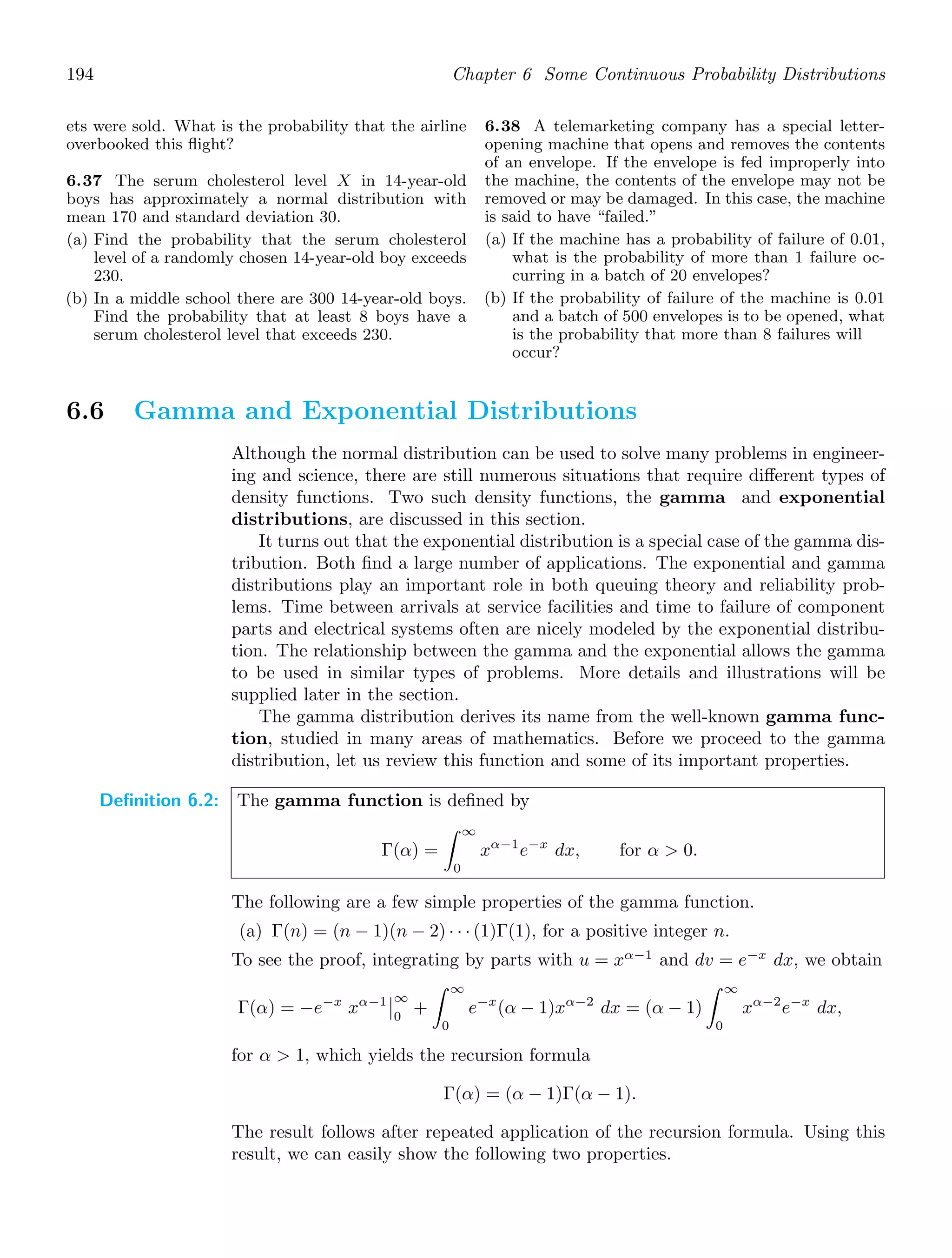 194 Chapter 6 Some Continuous Probability Distributions
ets were sold. What is the probability that the airline
overbooked this ﬂight?
6.37 The serum cholesterol level X in 14-year-old
boys has approximately a normal distribution with
mean 170 and standard deviation 30.
(a) Find the probability that the serum cholesterol
level of a randomly chosen 14-year-old boy exceeds
230.
(b) In a middle school there are 300 14-year-old boys.
Find the probability that at least 8 boys have a
serum cholesterol level that exceeds 230.
6.38 A telemarketing company has a special letter-
opening machine that opens and removes the contents
of an envelope. If the envelope is fed improperly into
the machine, the contents of the envelope may not be
removed or may be damaged. In this case, the machine
is said to have “failed.”
(a) If the machine has a probability of failure of 0.01,
what is the probability of more than 1 failure oc-
curring in a batch of 20 envelopes?
(b) If the probability of failure of the machine is 0.01
and a batch of 500 envelopes is to be opened, what
is the probability that more than 8 failures will
occur?
6.6 Gamma and Exponential Distributions
Although the normal distribution can be used to solve many problems in engineer-
ing and science, there are still numerous situations that require diﬀerent types of
density functions. Two such density functions, the gamma and exponential
distributions, are discussed in this section.
It turns out that the exponential distribution is a special case of the gamma dis-
tribution. Both ﬁnd a large number of applications. The exponential and gamma
distributions play an important role in both queuing theory and reliability prob-
lems. Time between arrivals at service facilities and time to failure of component
parts and electrical systems often are nicely modeled by the exponential distribu-
tion. The relationship between the gamma and the exponential allows the gamma
to be used in similar types of problems. More details and illustrations will be
supplied later in the section.
The gamma distribution derives its name from the well-known gamma func-
tion, studied in many areas of mathematics. Before we proceed to the gamma
distribution, let us review this function and some of its important properties.
Definition 6.2: The gamma function is deﬁned by
Γ(α) =
∞
0
xα−1
e−x
dx, for α  0.
The following are a few simple properties of the gamma function.
(a) Γ(n) = (n − 1)(n − 2) · · · (1)Γ(1), for a positive integer n.
To see the proof, integrating by parts with u = xα−1
and dv = e−x
dx, we obtain
Γ(α) = −e−x
xα−1

∞
0
+
∞
0
e−x
(α − 1)xα−2
dx = (α − 1)
∞
0
xα−2
e−x
dx,
for α  1, which yields the recursion formula
Γ(α) = (α − 1)Γ(α − 1).
The result follows after repeated application of the recursion formula. Using this
result, we can easily show the following two properties.
 