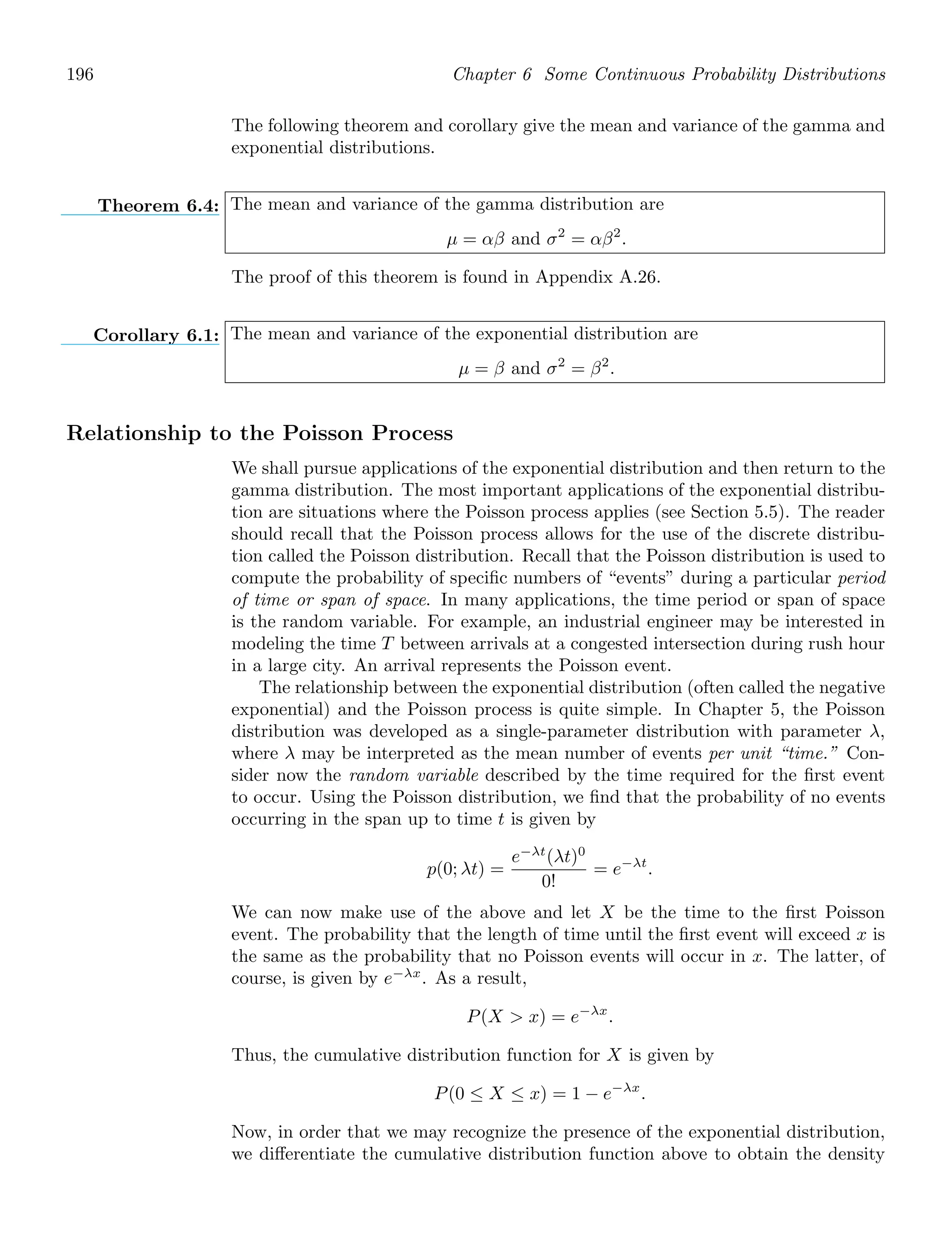 196 Chapter 6 Some Continuous Probability Distributions
The following theorem and corollary give the mean and variance of the gamma and
exponential distributions.
Theorem 6.4: The mean and variance of the gamma distribution are
μ = αβ and σ2
= αβ2
.
The proof of this theorem is found in Appendix A.26.
Corollary 6.1: The mean and variance of the exponential distribution are
μ = β and σ2
= β2
.
Relationship to the Poisson Process
We shall pursue applications of the exponential distribution and then return to the
gamma distribution. The most important applications of the exponential distribu-
tion are situations where the Poisson process applies (see Section 5.5). The reader
should recall that the Poisson process allows for the use of the discrete distribu-
tion called the Poisson distribution. Recall that the Poisson distribution is used to
compute the probability of speciﬁc numbers of “events” during a particular period
of time or span of space. In many applications, the time period or span of space
is the random variable. For example, an industrial engineer may be interested in
modeling the time T between arrivals at a congested intersection during rush hour
in a large city. An arrival represents the Poisson event.
The relationship between the exponential distribution (often called the negative
exponential) and the Poisson process is quite simple. In Chapter 5, the Poisson
distribution was developed as a single-parameter distribution with parameter λ,
where λ may be interpreted as the mean number of events per unit “time.” Con-
sider now the random variable described by the time required for the ﬁrst event
to occur. Using the Poisson distribution, we ﬁnd that the probability of no events
occurring in the span up to time t is given by
p(0; λt) =
e−λt
(λt)0
0!
= e−λt
.
We can now make use of the above and let X be the time to the ﬁrst Poisson
event. The probability that the length of time until the ﬁrst event will exceed x is
the same as the probability that no Poisson events will occur in x. The latter, of
course, is given by e−λx
. As a result,
P(X  x) = e−λx
.
Thus, the cumulative distribution function for X is given by
P(0 ≤ X ≤ x) = 1 − e−λx
.
Now, in order that we may recognize the presence of the exponential distribution,
we diﬀerentiate the cumulative distribution function above to obtain the density
 