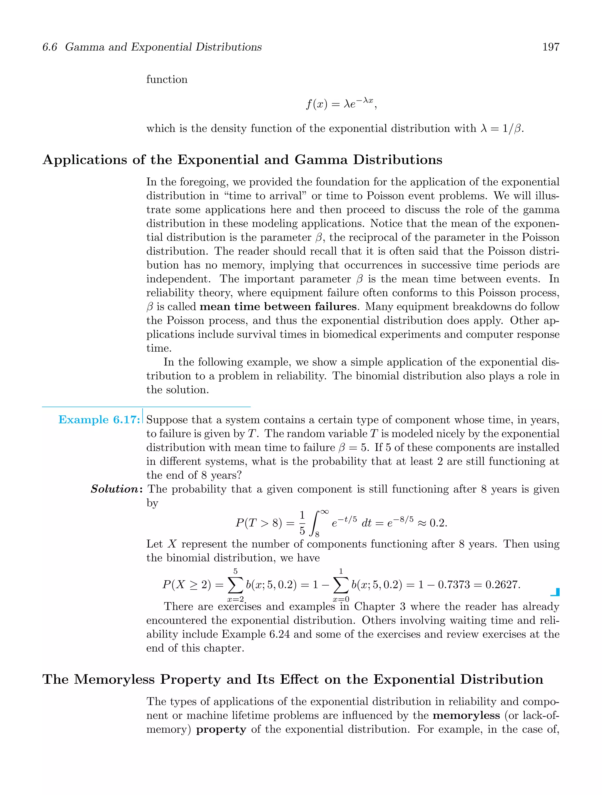 6.6 Gamma and Exponential Distributions 197
function
f(x) = λe−λx
,
which is the density function of the exponential distribution with λ = 1/β.
Applications of the Exponential and Gamma Distributions
In the foregoing, we provided the foundation for the application of the exponential
distribution in “time to arrival” or time to Poisson event problems. We will illus-
trate some applications here and then proceed to discuss the role of the gamma
distribution in these modeling applications. Notice that the mean of the exponen-
tial distribution is the parameter β, the reciprocal of the parameter in the Poisson
distribution. The reader should recall that it is often said that the Poisson distri-
bution has no memory, implying that occurrences in successive time periods are
independent. The important parameter β is the mean time between events. In
reliability theory, where equipment failure often conforms to this Poisson process,
β is called mean time between failures. Many equipment breakdowns do follow
the Poisson process, and thus the exponential distribution does apply. Other ap-
plications include survival times in biomedical experiments and computer response
time.
In the following example, we show a simple application of the exponential dis-
tribution to a problem in reliability. The binomial distribution also plays a role in
the solution.
Example 6.17: Suppose that a system contains a certain type of component whose time, in years,
to failure is given by T. The random variable T is modeled nicely by the exponential
distribution with mean time to failure β = 5. If 5 of these components are installed
in diﬀerent systems, what is the probability that at least 2 are still functioning at
the end of 8 years?
Solution: The probability that a given component is still functioning after 8 years is given
by
P(T  8) =
1
5
∞
8
e−t/5
dt = e−8/5
≈ 0.2.
Let X represent the number of components functioning after 8 years. Then using
the binomial distribution, we have
P(X ≥ 2) =
5

x=2
b(x; 5, 0.2) = 1 −
1

x=0
b(x; 5, 0.2) = 1 − 0.7373 = 0.2627.
There are exercises and examples in Chapter 3 where the reader has already
encountered the exponential distribution. Others involving waiting time and reli-
ability include Example 6.24 and some of the exercises and review exercises at the
end of this chapter.
The Memoryless Property and Its Eﬀect on the Exponential Distribution
The types of applications of the exponential distribution in reliability and compo-
nent or machine lifetime problems are inﬂuenced by the memoryless (or lack-of-
memory) property of the exponential distribution. For example, in the case of,
 