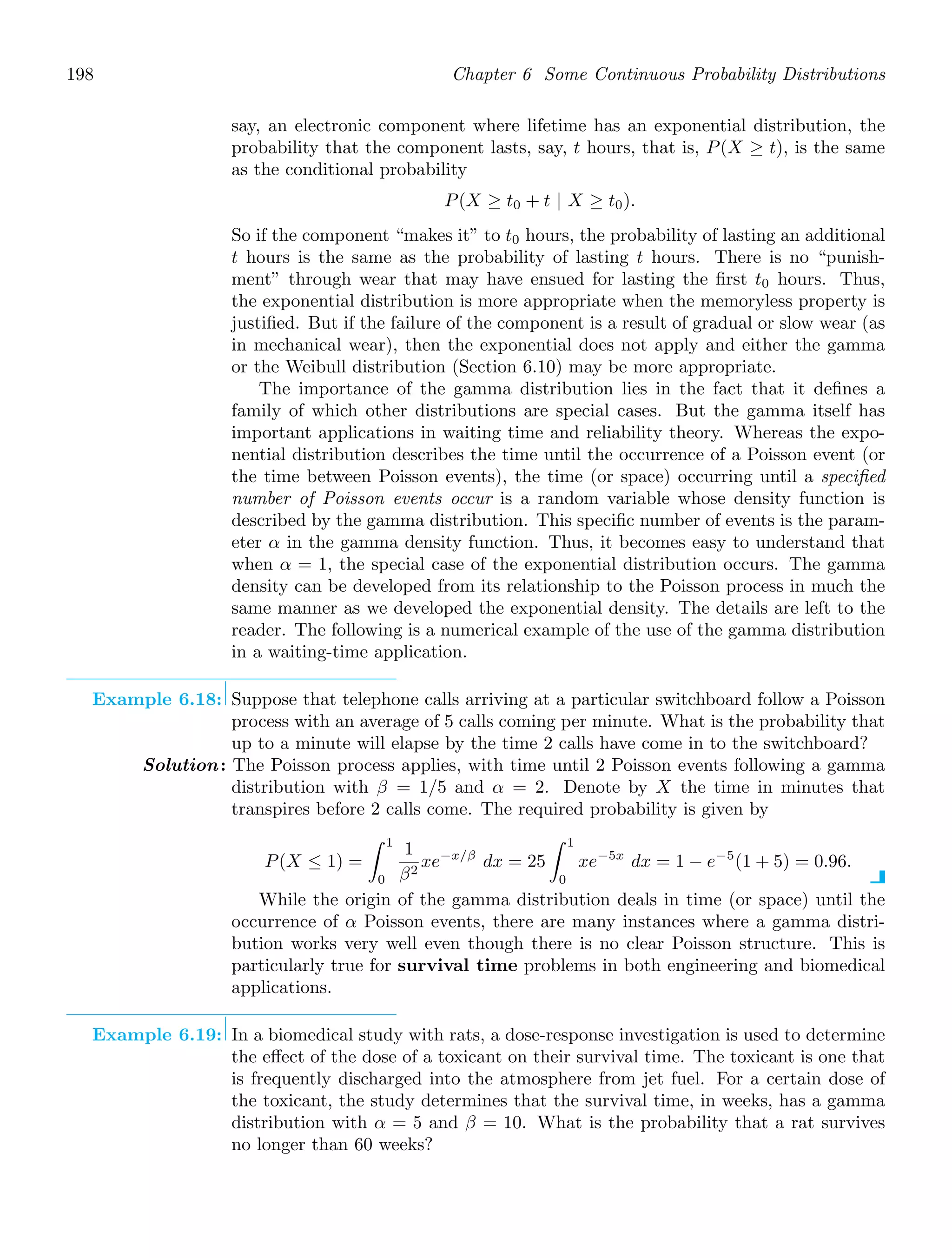 198 Chapter 6 Some Continuous Probability Distributions
say, an electronic component where lifetime has an exponential distribution, the
probability that the component lasts, say, t hours, that is, P(X ≥ t), is the same
as the conditional probability
P(X ≥ t0 + t | X ≥ t0).
So if the component “makes it” to t0 hours, the probability of lasting an additional
t hours is the same as the probability of lasting t hours. There is no “punish-
ment” through wear that may have ensued for lasting the ﬁrst t0 hours. Thus,
the exponential distribution is more appropriate when the memoryless property is
justiﬁed. But if the failure of the component is a result of gradual or slow wear (as
in mechanical wear), then the exponential does not apply and either the gamma
or the Weibull distribution (Section 6.10) may be more appropriate.
The importance of the gamma distribution lies in the fact that it deﬁnes a
family of which other distributions are special cases. But the gamma itself has
important applications in waiting time and reliability theory. Whereas the expo-
nential distribution describes the time until the occurrence of a Poisson event (or
the time between Poisson events), the time (or space) occurring until a speciﬁed
number of Poisson events occur is a random variable whose density function is
described by the gamma distribution. This speciﬁc number of events is the param-
eter α in the gamma density function. Thus, it becomes easy to understand that
when α = 1, the special case of the exponential distribution occurs. The gamma
density can be developed from its relationship to the Poisson process in much the
same manner as we developed the exponential density. The details are left to the
reader. The following is a numerical example of the use of the gamma distribution
in a waiting-time application.
Example 6.18: Suppose that telephone calls arriving at a particular switchboard follow a Poisson
process with an average of 5 calls coming per minute. What is the probability that
up to a minute will elapse by the time 2 calls have come in to the switchboard?
Solution: The Poisson process applies, with time until 2 Poisson events following a gamma
distribution with β = 1/5 and α = 2. Denote by X the time in minutes that
transpires before 2 calls come. The required probability is given by
P(X ≤ 1) =
1
0
1
β2
xe−x/β
dx = 25
1
0
xe−5x
dx = 1 − e−5
(1 + 5) = 0.96.
While the origin of the gamma distribution deals in time (or space) until the
occurrence of α Poisson events, there are many instances where a gamma distri-
bution works very well even though there is no clear Poisson structure. This is
particularly true for survival time problems in both engineering and biomedical
applications.
Example 6.19: In a biomedical study with rats, a dose-response investigation is used to determine
the eﬀect of the dose of a toxicant on their survival time. The toxicant is one that
is frequently discharged into the atmosphere from jet fuel. For a certain dose of
the toxicant, the study determines that the survival time, in weeks, has a gamma
distribution with α = 5 and β = 10. What is the probability that a rat survives
no longer than 60 weeks?
 