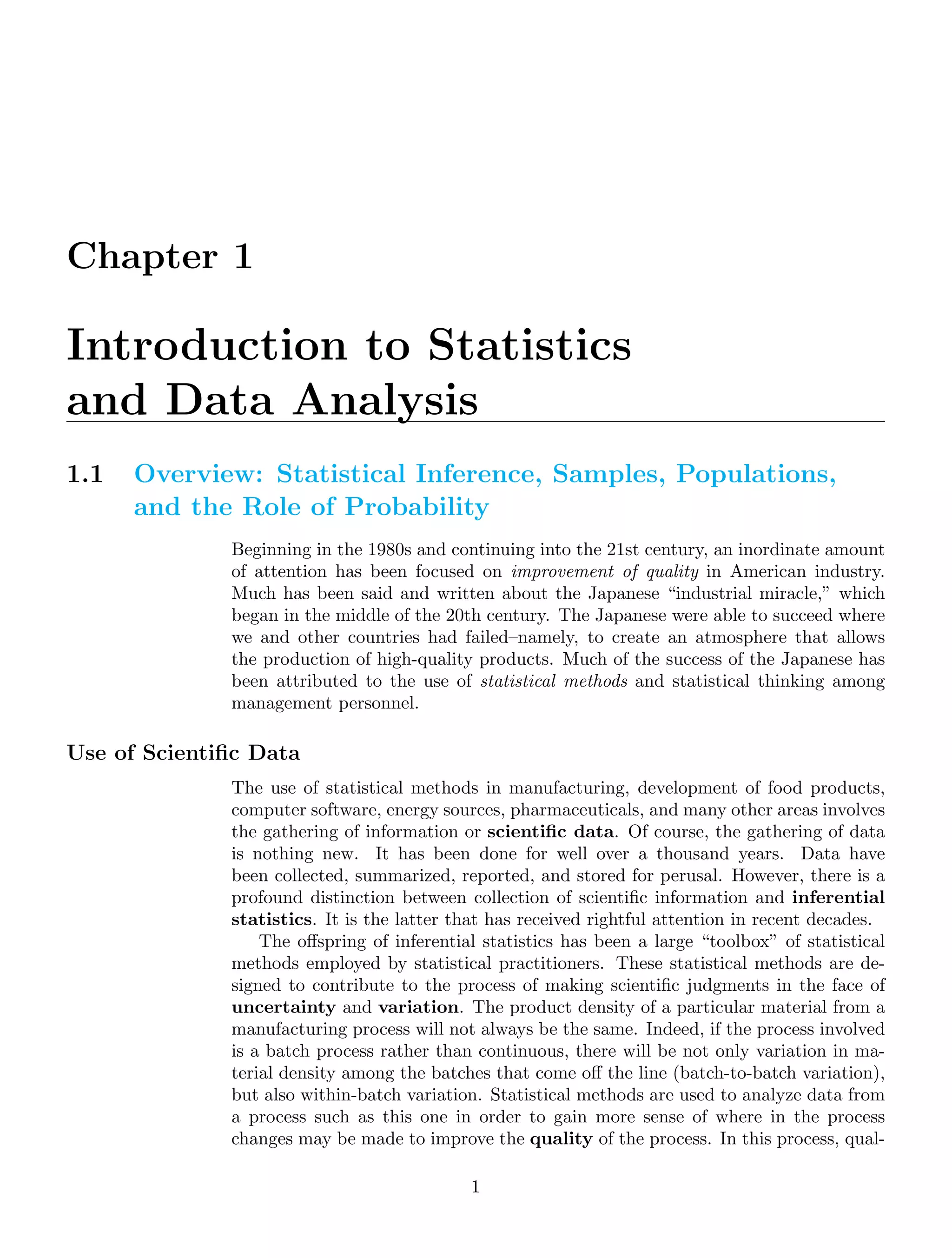 Chapter 1
Introduction to Statistics
and Data Analysis
1.1 Overview: Statistical Inference, Samples, Populations,
and the Role of Probability
Beginning in the 1980s and continuing into the 21st century, an inordinate amount
of attention has been focused on improvement of quality in American industry.
Much has been said and written about the Japanese “industrial miracle,” which
began in the middle of the 20th century. The Japanese were able to succeed where
we and other countries had failed–namely, to create an atmosphere that allows
the production of high-quality products. Much of the success of the Japanese has
been attributed to the use of statistical methods and statistical thinking among
management personnel.
Use of Scientiﬁc Data
The use of statistical methods in manufacturing, development of food products,
computer software, energy sources, pharmaceuticals, and many other areas involves
the gathering of information or scientiﬁc data. Of course, the gathering of data
is nothing new. It has been done for well over a thousand years. Data have
been collected, summarized, reported, and stored for perusal. However, there is a
profound distinction between collection of scientiﬁc information and inferential
statistics. It is the latter that has received rightful attention in recent decades.
The oﬀspring of inferential statistics has been a large “toolbox” of statistical
methods employed by statistical practitioners. These statistical methods are de-
signed to contribute to the process of making scientiﬁc judgments in the face of
uncertainty and variation. The product density of a particular material from a
manufacturing process will not always be the same. Indeed, if the process involved
is a batch process rather than continuous, there will be not only variation in ma-
terial density among the batches that come oﬀ the line (batch-to-batch variation),
but also within-batch variation. Statistical methods are used to analyze data from
a process such as this one in order to gain more sense of where in the process
changes may be made to improve the quality of the process. In this process, qual-
1
 