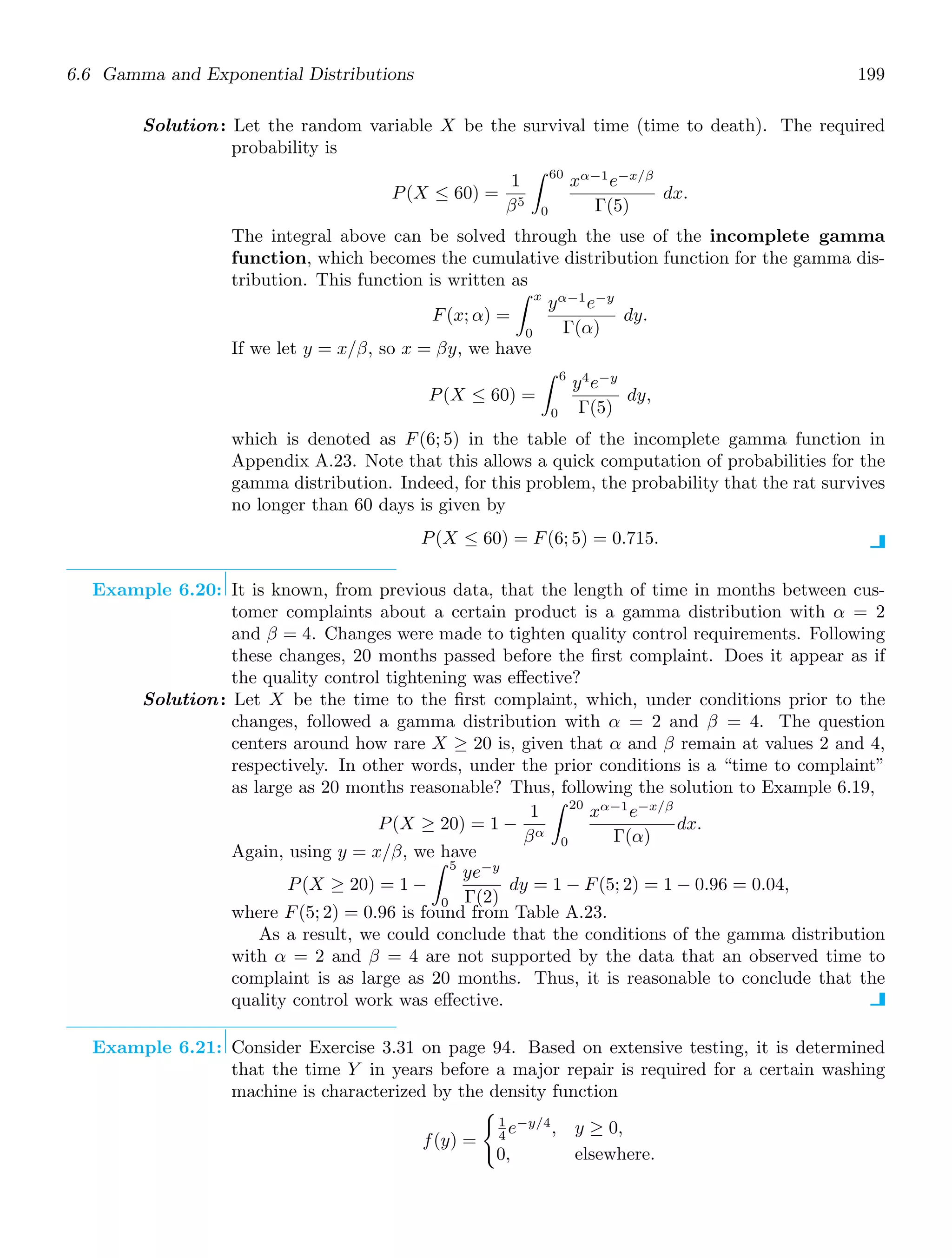 6.6 Gamma and Exponential Distributions 199
Solution: Let the random variable X be the survival time (time to death). The required
probability is
P(X ≤ 60) =
1
β5
60
0
xα−1
e−x/β
Γ(5)
dx.
The integral above can be solved through the use of the incomplete gamma
function, which becomes the cumulative distribution function for the gamma dis-
tribution. This function is written as
F(x; α) =
x
0
yα−1
e−y
Γ(α)
dy.
If we let y = x/β, so x = βy, we have
P(X ≤ 60) =
6
0
y4
e−y
Γ(5)
dy,
which is denoted as F(6; 5) in the table of the incomplete gamma function in
Appendix A.23. Note that this allows a quick computation of probabilities for the
gamma distribution. Indeed, for this problem, the probability that the rat survives
no longer than 60 days is given by
P(X ≤ 60) = F(6; 5) = 0.715.
Example 6.20: It is known, from previous data, that the length of time in months between cus-
tomer complaints about a certain product is a gamma distribution with α = 2
and β = 4. Changes were made to tighten quality control requirements. Following
these changes, 20 months passed before the ﬁrst complaint. Does it appear as if
the quality control tightening was eﬀective?
Solution: Let X be the time to the ﬁrst complaint, which, under conditions prior to the
changes, followed a gamma distribution with α = 2 and β = 4. The question
centers around how rare X ≥ 20 is, given that α and β remain at values 2 and 4,
respectively. In other words, under the prior conditions is a “time to complaint”
as large as 20 months reasonable? Thus, following the solution to Example 6.19,
P(X ≥ 20) = 1 −
1
βα
20
0
xα−1
e−x/β
Γ(α)
dx.
Again, using y = x/β, we have
P(X ≥ 20) = 1 −
5
0
ye−y
Γ(2)
dy = 1 − F(5; 2) = 1 − 0.96 = 0.04,
where F(5; 2) = 0.96 is found from Table A.23.
As a result, we could conclude that the conditions of the gamma distribution
with α = 2 and β = 4 are not supported by the data that an observed time to
complaint is as large as 20 months. Thus, it is reasonable to conclude that the
quality control work was eﬀective.
Example 6.21: Consider Exercise 3.31 on page 94. Based on extensive testing, it is determined
that the time Y in years before a major repair is required for a certain washing
machine is characterized by the density function
f(y) =

1
4 e−y/4
, y ≥ 0,
0, elsewhere.
 