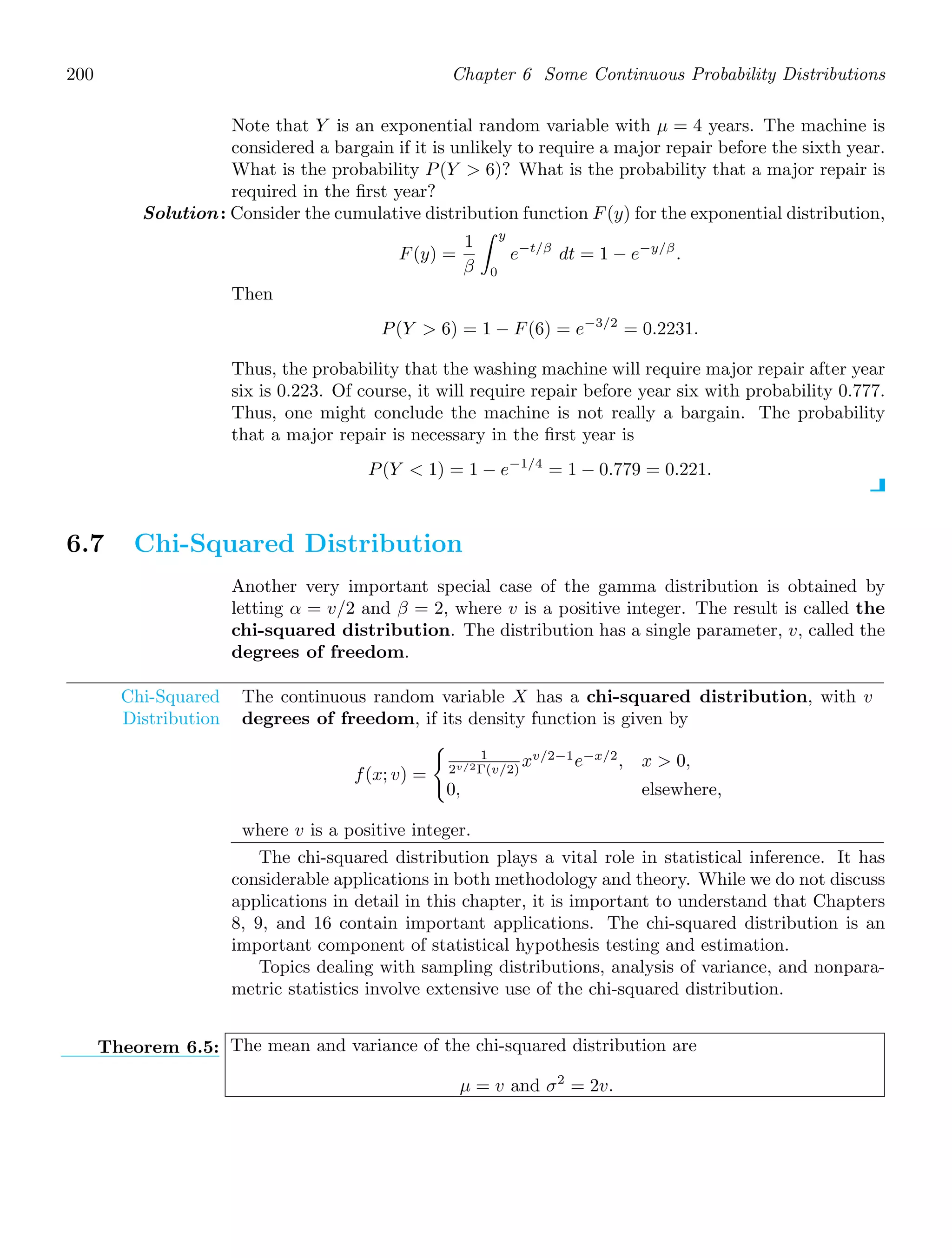 200 Chapter 6 Some Continuous Probability Distributions
Note that Y is an exponential random variable with μ = 4 years. The machine is
considered a bargain if it is unlikely to require a major repair before the sixth year.
What is the probability P(Y  6)? What is the probability that a major repair is
required in the ﬁrst year?
Solution: Consider the cumulative distribution function F(y) for the exponential distribution,
F(y) =
1
β
y
0
e−t/β
dt = 1 − e−y/β
.
Then
P(Y  6) = 1 − F(6) = e−3/2
= 0.2231.
Thus, the probability that the washing machine will require major repair after year
six is 0.223. Of course, it will require repair before year six with probability 0.777.
Thus, one might conclude the machine is not really a bargain. The probability
that a major repair is necessary in the ﬁrst year is
P(Y  1) = 1 − e−1/4
= 1 − 0.779 = 0.221.
6.7 Chi-Squared Distribution
Another very important special case of the gamma distribution is obtained by
letting α = v/2 and β = 2, where v is a positive integer. The result is called the
chi-squared distribution. The distribution has a single parameter, v, called the
degrees of freedom.
Chi-Squared
Distribution
The continuous random variable X has a chi-squared distribution, with v
degrees of freedom, if its density function is given by
f(x; v) =

1
2v/2Γ(v/2)
xv/2−1
e−x/2
, x  0,
0, elsewhere,
where v is a positive integer.
The chi-squared distribution plays a vital role in statistical inference. It has
considerable applications in both methodology and theory. While we do not discuss
applications in detail in this chapter, it is important to understand that Chapters
8, 9, and 16 contain important applications. The chi-squared distribution is an
important component of statistical hypothesis testing and estimation.
Topics dealing with sampling distributions, analysis of variance, and nonpara-
metric statistics involve extensive use of the chi-squared distribution.
Theorem 6.5: The mean and variance of the chi-squared distribution are
μ = v and σ2
= 2v.
 