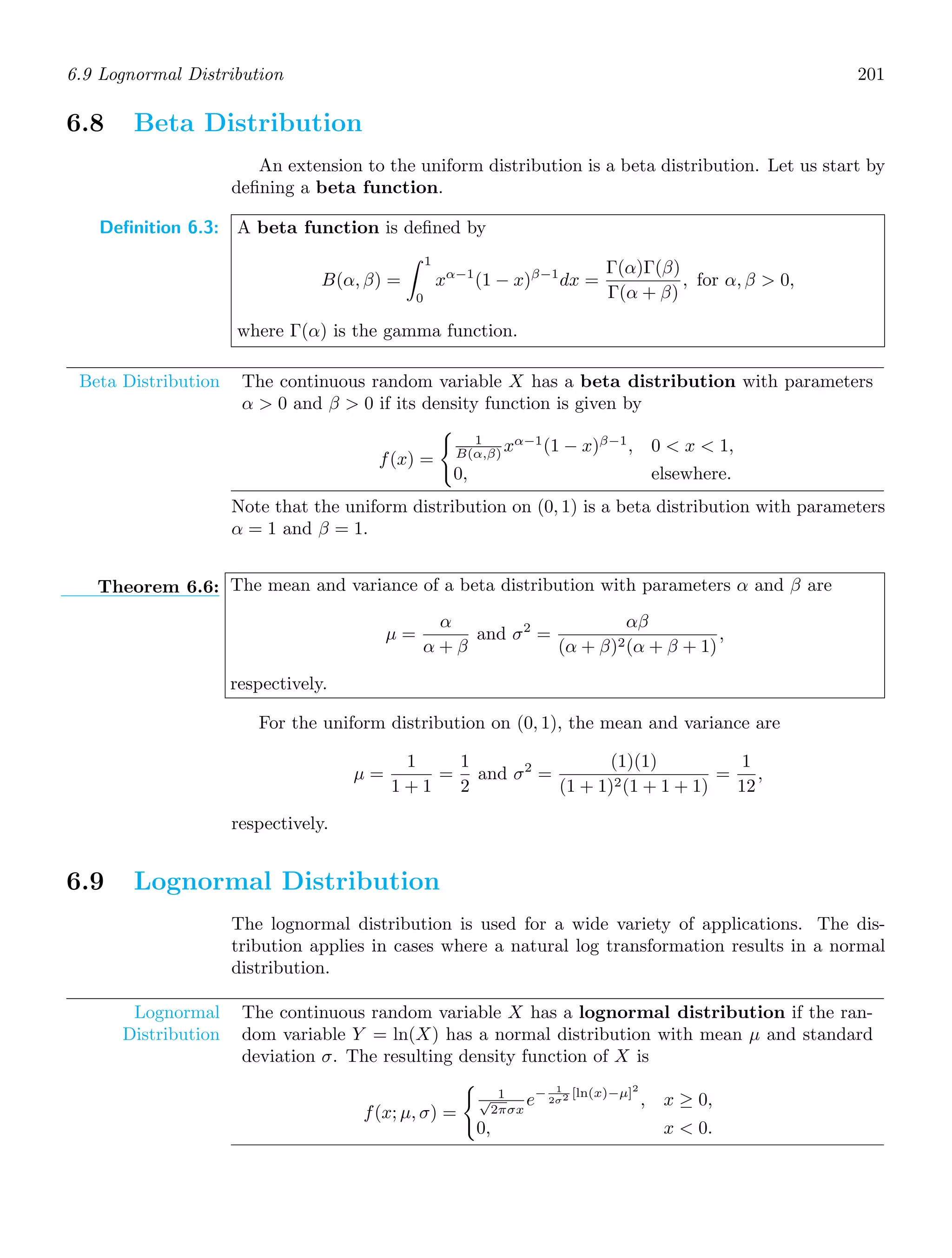 6.9 Lognormal Distribution 201
6.8 Beta Distribution
An extension to the uniform distribution is a beta distribution. Let us start by
deﬁning a beta function.
Definition 6.3: A beta function is deﬁned by
B(α, β) =
1
0
xα−1
(1 − x)β−1
dx =
Γ(α)Γ(β)
Γ(α + β)
, for α, β  0,
where Γ(α) is the gamma function.
Beta Distribution The continuous random variable X has a beta distribution with parameters
α  0 and β  0 if its density function is given by
f(x) =

1
B(α,β) xα−1
(1 − x)β−1
, 0  x  1,
0, elsewhere.
Note that the uniform distribution on (0, 1) is a beta distribution with parameters
α = 1 and β = 1.
Theorem 6.6: The mean and variance of a beta distribution with parameters α and β are
μ =
α
α + β
and σ2
=
αβ
(α + β)2(α + β + 1)
,
respectively.
For the uniform distribution on (0, 1), the mean and variance are
μ =
1
1 + 1
=
1
2
and σ2
=
(1)(1)
(1 + 1)2(1 + 1 + 1)
=
1
12
,
respectively.
6.9 Lognormal Distribution
The lognormal distribution is used for a wide variety of applications. The dis-
tribution applies in cases where a natural log transformation results in a normal
distribution.
Lognormal
Distribution
The continuous random variable X has a lognormal distribution if the ran-
dom variable Y = ln(X) has a normal distribution with mean μ and standard
deviation σ. The resulting density function of X is
f(x; μ, σ) =

1
√
2πσx
e− 1
2σ2 [ln(x)−μ]2
, x ≥ 0,
0, x  0.
 