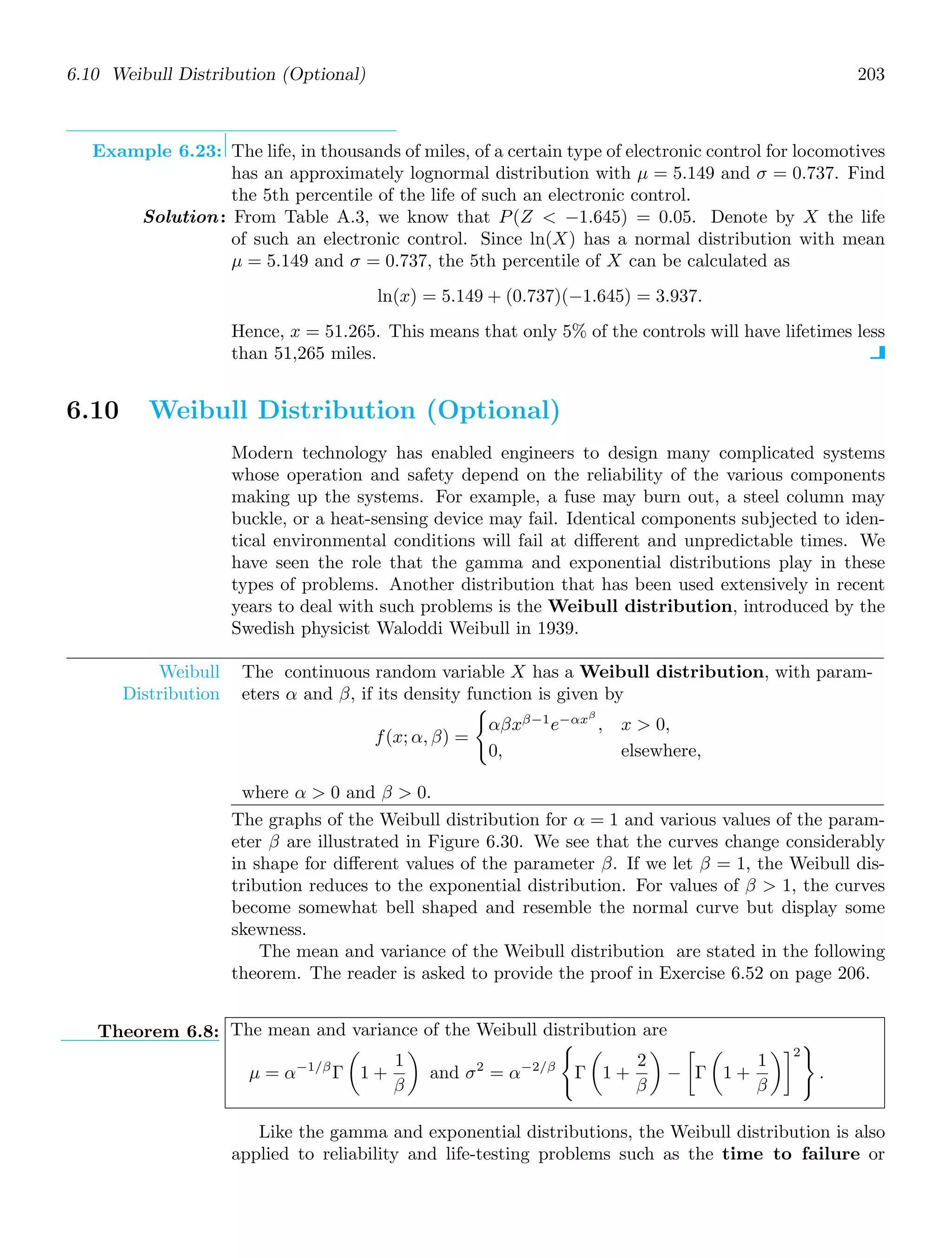 6.10 Weibull Distribution (Optional) 203
Example 6.23: The life, in thousands of miles, of a certain type of electronic control for locomotives
has an approximately lognormal distribution with μ = 5.149 and σ = 0.737. Find
the 5th percentile of the life of such an electronic control.
Solution: From Table A.3, we know that P(Z  −1.645) = 0.05. Denote by X the life
of such an electronic control. Since ln(X) has a normal distribution with mean
μ = 5.149 and σ = 0.737, the 5th percentile of X can be calculated as
ln(x) = 5.149 + (0.737)(−1.645) = 3.937.
Hence, x = 51.265. This means that only 5% of the controls will have lifetimes less
than 51,265 miles.
6.10 Weibull Distribution (Optional)
Modern technology has enabled engineers to design many complicated systems
whose operation and safety depend on the reliability of the various components
making up the systems. For example, a fuse may burn out, a steel column may
buckle, or a heat-sensing device may fail. Identical components subjected to iden-
tical environmental conditions will fail at diﬀerent and unpredictable times. We
have seen the role that the gamma and exponential distributions play in these
types of problems. Another distribution that has been used extensively in recent
years to deal with such problems is the Weibull distribution, introduced by the
Swedish physicist Waloddi Weibull in 1939.
Weibull
Distribution
The continuous random variable X has a Weibull distribution, with param-
eters α and β, if its density function is given by
f(x; α, β) =

αβxβ−1
e−αxβ
, x  0,
0, elsewhere,
where α  0 and β  0.
The graphs of the Weibull distribution for α = 1 and various values of the param-
eter β are illustrated in Figure 6.30. We see that the curves change considerably
in shape for diﬀerent values of the parameter β. If we let β = 1, the Weibull dis-
tribution reduces to the exponential distribution. For values of β  1, the curves
become somewhat bell shaped and resemble the normal curve but display some
skewness.
The mean and variance of the Weibull distribution are stated in the following
theorem. The reader is asked to provide the proof in Exercise 6.52 on page 206.
Theorem 6.8: The mean and variance of the Weibull distribution are
μ = α−1/β
Γ

1 +
1
β

and σ2
= α−2/β

Γ

1 +
2
β

−

Γ

1 +
1
β
2

.
Like the gamma and exponential distributions, the Weibull distribution is also
applied to reliability and life-testing problems such as the time to failure or
 