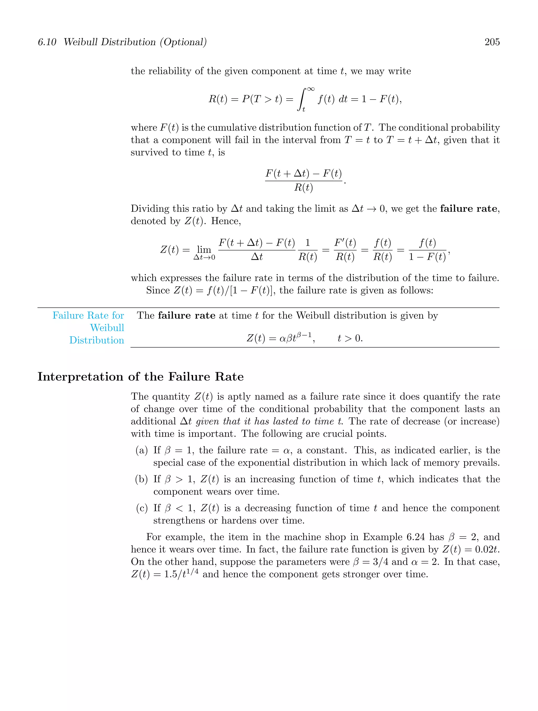 6.10 Weibull Distribution (Optional) 205
the reliability of the given component at time t, we may write
R(t) = P(T  t) =
∞
t
f(t) dt = 1 − F(t),
where F(t) is the cumulative distribution function of T. The conditional probability
that a component will fail in the interval from T = t to T = t + Δt, given that it
survived to time t, is
F(t + Δt) − F(t)
R(t)
.
Dividing this ratio by Δt and taking the limit as Δt → 0, we get the failure rate,
denoted by Z(t). Hence,
Z(t) = lim
Δt→0
F(t + Δt) − F(t)
Δt
1
R(t)
=
F′
(t)
R(t)
=
f(t)
R(t)
=
f(t)
1 − F(t)
,
which expresses the failure rate in terms of the distribution of the time to failure.
Since Z(t) = f(t)/[1 − F(t)], the failure rate is given as follows:
Failure Rate for
Weibull
Distribution
The failure rate at time t for the Weibull distribution is given by
Z(t) = αβtβ−1
, t  0.
Interpretation of the Failure Rate
The quantity Z(t) is aptly named as a failure rate since it does quantify the rate
of change over time of the conditional probability that the component lasts an
additional Δt given that it has lasted to time t. The rate of decrease (or increase)
with time is important. The following are crucial points.
(a) If β = 1, the failure rate = α, a constant. This, as indicated earlier, is the
special case of the exponential distribution in which lack of memory prevails.
(b) If β  1, Z(t) is an increasing function of time t, which indicates that the
component wears over time.
(c) If β  1, Z(t) is a decreasing function of time t and hence the component
strengthens or hardens over time.
For example, the item in the machine shop in Example 6.24 has β = 2, and
hence it wears over time. In fact, the failure rate function is given by Z(t) = 0.02t.
On the other hand, suppose the parameters were β = 3/4 and α = 2. In that case,
Z(t) = 1.5/t1/4
and hence the component gets stronger over time.
 