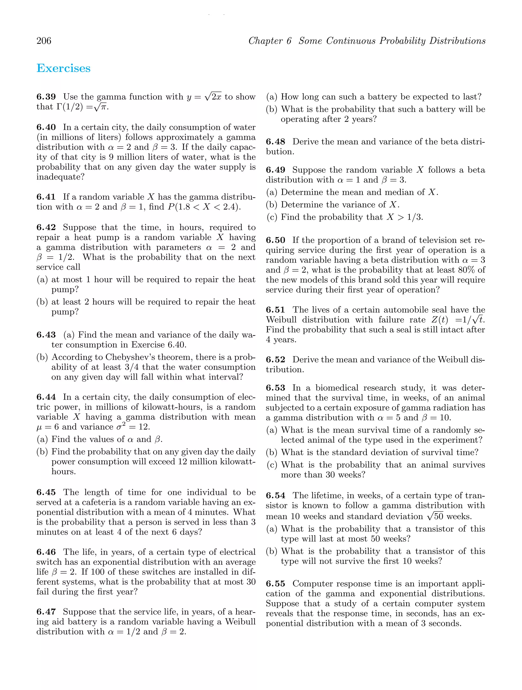 / /
206 Chapter 6 Some Continuous Probability Distributions
Exercises
6.39 Use the gamma function with y =
√
2x to show
that Γ(1/2) =
√
π.
6.40 In a certain city, the daily consumption of water
(in millions of liters) follows approximately a gamma
distribution with α = 2 and β = 3. If the daily capac-
ity of that city is 9 million liters of water, what is the
probability that on any given day the water supply is
inadequate?
6.41 If a random variable X has the gamma distribu-
tion with α = 2 and β = 1, ﬁnd P(1.8  X  2.4).
6.42 Suppose that the time, in hours, required to
repair a heat pump is a random variable X having
a gamma distribution with parameters α = 2 and
β = 1/2. What is the probability that on the next
service call
(a) at most 1 hour will be required to repair the heat
pump?
(b) at least 2 hours will be required to repair the heat
pump?
6.43 (a) Find the mean and variance of the daily wa-
ter consumption in Exercise 6.40.
(b) According to Chebyshev’s theorem, there is a prob-
ability of at least 3/4 that the water consumption
on any given day will fall within what interval?
6.44 In a certain city, the daily consumption of elec-
tric power, in millions of kilowatt-hours, is a random
variable X having a gamma distribution with mean
μ = 6 and variance σ2
= 12.
(a) Find the values of α and β.
(b) Find the probability that on any given day the daily
power consumption will exceed 12 million kilowatt-
hours.
6.45 The length of time for one individual to be
served at a cafeteria is a random variable having an ex-
ponential distribution with a mean of 4 minutes. What
is the probability that a person is served in less than 3
minutes on at least 4 of the next 6 days?
6.46 The life, in years, of a certain type of electrical
switch has an exponential distribution with an average
life β = 2. If 100 of these switches are installed in dif-
ferent systems, what is the probability that at most 30
fail during the ﬁrst year?
6.47 Suppose that the service life, in years, of a hear-
ing aid battery is a random variable having a Weibull
distribution with α = 1/2 and β = 2.
(a) How long can such a battery be expected to last?
(b) What is the probability that such a battery will be
operating after 2 years?
6.48 Derive the mean and variance of the beta distri-
bution.
6.49 Suppose the random variable X follows a beta
distribution with α = 1 and β = 3.
(a) Determine the mean and median of X.
(b) Determine the variance of X.
(c) Find the probability that X  1/3.
6.50 If the proportion of a brand of television set re-
quiring service during the ﬁrst year of operation is a
random variable having a beta distribution with α = 3
and β = 2, what is the probability that at least 80% of
the new models of this brand sold this year will require
service during their ﬁrst year of operation?
6.51 The lives of a certain automobile seal have the
Weibull distribution with failure rate Z(t) =1/
√
t.
Find the probability that such a seal is still intact after
4 years.
6.52 Derive the mean and variance of the Weibull dis-
tribution.
6.53 In a biomedical research study, it was deter-
mined that the survival time, in weeks, of an animal
subjected to a certain exposure of gamma radiation has
a gamma distribution with α = 5 and β = 10.
(a) What is the mean survival time of a randomly se-
lected animal of the type used in the experiment?
(b) What is the standard deviation of survival time?
(c) What is the probability that an animal survives
more than 30 weeks?
6.54 The lifetime, in weeks, of a certain type of tran-
sistor is known to follow a gamma distribution with
mean 10 weeks and standard deviation
√
50 weeks.
(a) What is the probability that a transistor of this
type will last at most 50 weeks?
(b) What is the probability that a transistor of this
type will not survive the ﬁrst 10 weeks?
6.55 Computer response time is an important appli-
cation of the gamma and exponential distributions.
Suppose that a study of a certain computer system
reveals that the response time, in seconds, has an ex-
ponential distribution with a mean of 3 seconds.
 