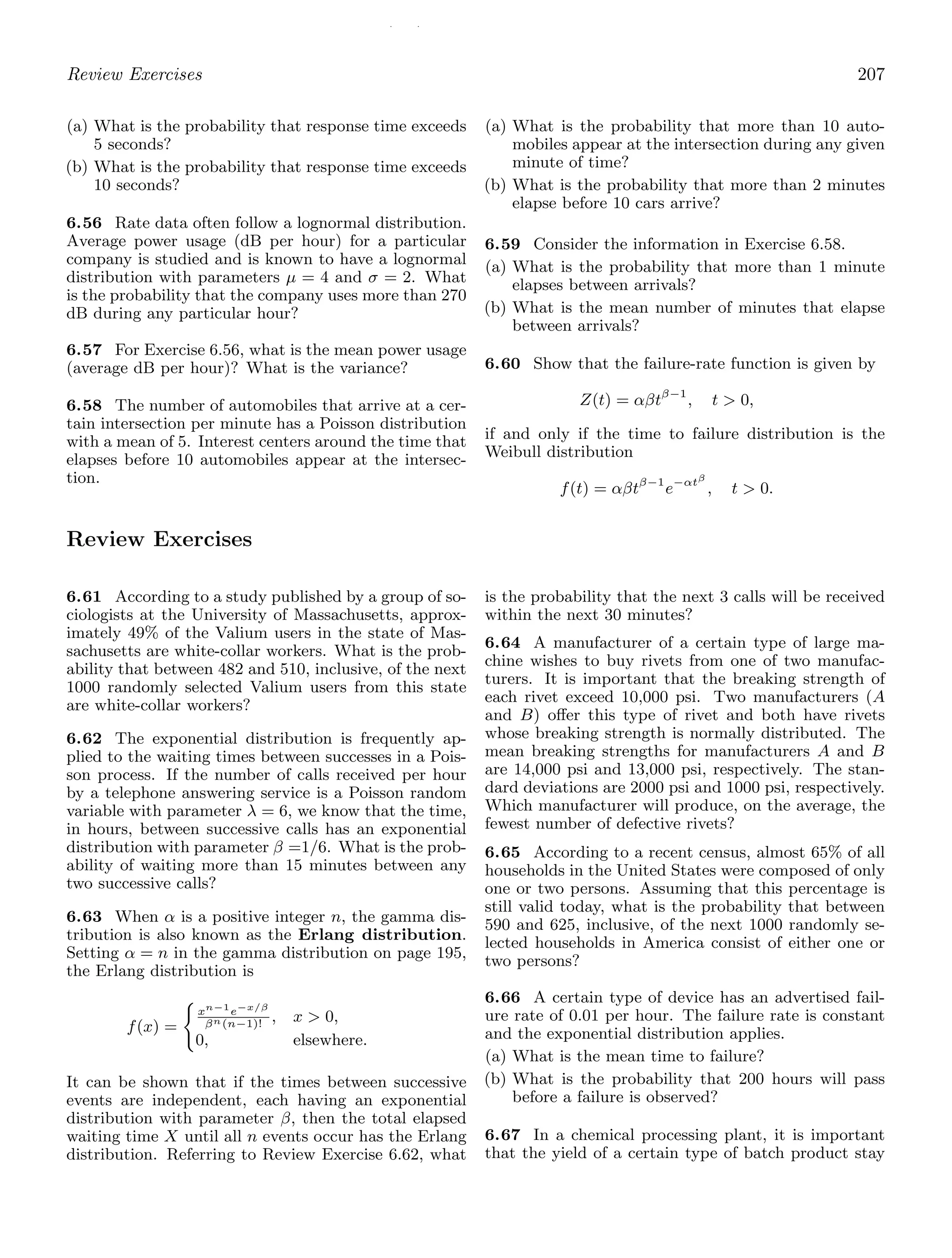 / /
Review Exercises 207
(a) What is the probability that response time exceeds
5 seconds?
(b) What is the probability that response time exceeds
10 seconds?
6.56 Rate data often follow a lognormal distribution.
Average power usage (dB per hour) for a particular
company is studied and is known to have a lognormal
distribution with parameters μ = 4 and σ = 2. What
is the probability that the company uses more than 270
dB during any particular hour?
6.57 For Exercise 6.56, what is the mean power usage
(average dB per hour)? What is the variance?
6.58 The number of automobiles that arrive at a cer-
tain intersection per minute has a Poisson distribution
with a mean of 5. Interest centers around the time that
elapses before 10 automobiles appear at the intersec-
tion.
(a) What is the probability that more than 10 auto-
mobiles appear at the intersection during any given
minute of time?
(b) What is the probability that more than 2 minutes
elapse before 10 cars arrive?
6.59 Consider the information in Exercise 6.58.
(a) What is the probability that more than 1 minute
elapses between arrivals?
(b) What is the mean number of minutes that elapse
between arrivals?
6.60 Show that the failure-rate function is given by
Z(t) = αβtβ−1
, t  0,
if and only if the time to failure distribution is the
Weibull distribution
f(t) = αβtβ−1
e−αtβ
, t  0.
Review Exercises
6.61 According to a study published by a group of so-
ciologists at the University of Massachusetts, approx-
imately 49% of the Valium users in the state of Mas-
sachusetts are white-collar workers. What is the prob-
ability that between 482 and 510, inclusive, of the next
1000 randomly selected Valium users from this state
are white-collar workers?
6.62 The exponential distribution is frequently ap-
plied to the waiting times between successes in a Pois-
son process. If the number of calls received per hour
by a telephone answering service is a Poisson random
variable with parameter λ = 6, we know that the time,
in hours, between successive calls has an exponential
distribution with parameter β =1/6. What is the prob-
ability of waiting more than 15 minutes between any
two successive calls?
6.63 When α is a positive integer n, the gamma dis-
tribution is also known as the Erlang distribution.
Setting α = n in the gamma distribution on page 195,
the Erlang distribution is
f(x) =

xn−1
e−x/β
βn(n−1)!
, x  0,
0, elsewhere.
It can be shown that if the times between successive
events are independent, each having an exponential
distribution with parameter β, then the total elapsed
waiting time X until all n events occur has the Erlang
distribution. Referring to Review Exercise 6.62, what
is the probability that the next 3 calls will be received
within the next 30 minutes?
6.64 A manufacturer of a certain type of large ma-
chine wishes to buy rivets from one of two manufac-
turers. It is important that the breaking strength of
each rivet exceed 10,000 psi. Two manufacturers (A
and B) oﬀer this type of rivet and both have rivets
whose breaking strength is normally distributed. The
mean breaking strengths for manufacturers A and B
are 14,000 psi and 13,000 psi, respectively. The stan-
dard deviations are 2000 psi and 1000 psi, respectively.
Which manufacturer will produce, on the average, the
fewest number of defective rivets?
6.65 According to a recent census, almost 65% of all
households in the United States were composed of only
one or two persons. Assuming that this percentage is
still valid today, what is the probability that between
590 and 625, inclusive, of the next 1000 randomly se-
lected households in America consist of either one or
two persons?
6.66 A certain type of device has an advertised fail-
ure rate of 0.01 per hour. The failure rate is constant
and the exponential distribution applies.
(a) What is the mean time to failure?
(b) What is the probability that 200 hours will pass
before a failure is observed?
6.67 In a chemical processing plant, it is important
that the yield of a certain type of batch product stay
 