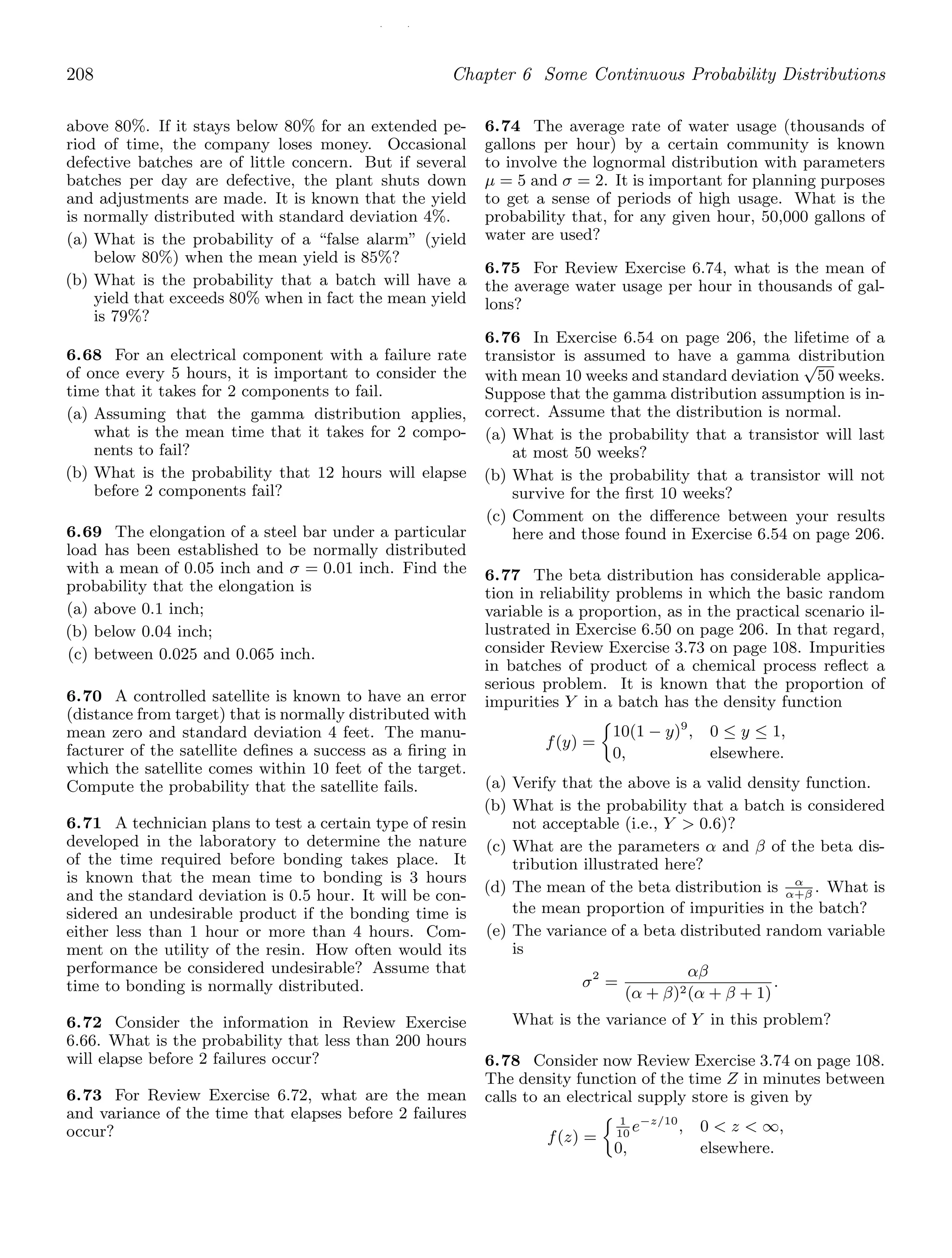 / /
208 Chapter 6 Some Continuous Probability Distributions
above 80%. If it stays below 80% for an extended pe-
riod of time, the company loses money. Occasional
defective batches are of little concern. But if several
batches per day are defective, the plant shuts down
and adjustments are made. It is known that the yield
is normally distributed with standard deviation 4%.
(a) What is the probability of a “false alarm” (yield
below 80%) when the mean yield is 85%?
(b) What is the probability that a batch will have a
yield that exceeds 80% when in fact the mean yield
is 79%?
6.68 For an electrical component with a failure rate
of once every 5 hours, it is important to consider the
time that it takes for 2 components to fail.
(a) Assuming that the gamma distribution applies,
what is the mean time that it takes for 2 compo-
nents to fail?
(b) What is the probability that 12 hours will elapse
before 2 components fail?
6.69 The elongation of a steel bar under a particular
load has been established to be normally distributed
with a mean of 0.05 inch and σ = 0.01 inch. Find the
probability that the elongation is
(a) above 0.1 inch;
(b) below 0.04 inch;
(c) between 0.025 and 0.065 inch.
6.70 A controlled satellite is known to have an error
(distance from target) that is normally distributed with
mean zero and standard deviation 4 feet. The manu-
facturer of the satellite deﬁnes a success as a ﬁring in
which the satellite comes within 10 feet of the target.
Compute the probability that the satellite fails.
6.71 A technician plans to test a certain type of resin
developed in the laboratory to determine the nature
of the time required before bonding takes place. It
is known that the mean time to bonding is 3 hours
and the standard deviation is 0.5 hour. It will be con-
sidered an undesirable product if the bonding time is
either less than 1 hour or more than 4 hours. Com-
ment on the utility of the resin. How often would its
performance be considered undesirable? Assume that
time to bonding is normally distributed.
6.72 Consider the information in Review Exercise
6.66. What is the probability that less than 200 hours
will elapse before 2 failures occur?
6.73 For Review Exercise 6.72, what are the mean
and variance of the time that elapses before 2 failures
occur?
6.74 The average rate of water usage (thousands of
gallons per hour) by a certain community is known
to involve the lognormal distribution with parameters
μ = 5 and σ = 2. It is important for planning purposes
to get a sense of periods of high usage. What is the
probability that, for any given hour, 50,000 gallons of
water are used?
6.75 For Review Exercise 6.74, what is the mean of
the average water usage per hour in thousands of gal-
lons?
6.76 In Exercise 6.54 on page 206, the lifetime of a
transistor is assumed to have a gamma distribution
with mean 10 weeks and standard deviation
√
50 weeks.
Suppose that the gamma distribution assumption is in-
correct. Assume that the distribution is normal.
(a) What is the probability that a transistor will last
at most 50 weeks?
(b) What is the probability that a transistor will not
survive for the ﬁrst 10 weeks?
(c) Comment on the diﬀerence between your results
here and those found in Exercise 6.54 on page 206.
6.77 The beta distribution has considerable applica-
tion in reliability problems in which the basic random
variable is a proportion, as in the practical scenario il-
lustrated in Exercise 6.50 on page 206. In that regard,
consider Review Exercise 3.73 on page 108. Impurities
in batches of product of a chemical process reﬂect a
serious problem. It is known that the proportion of
impurities Y in a batch has the density function
f(y) =
10(1 − y)9
, 0 ≤ y ≤ 1,
0, elsewhere.
(a) Verify that the above is a valid density function.
(b) What is the probability that a batch is considered
not acceptable (i.e., Y  0.6)?
(c) What are the parameters α and β of the beta dis-
tribution illustrated here?
(d) The mean of the beta distribution is α
α+β
. What is
the mean proportion of impurities in the batch?
(e) The variance of a beta distributed random variable
is
σ2
=
αβ
(α + β)2(α + β + 1)
.
What is the variance of Y in this problem?
6.78 Consider now Review Exercise 3.74 on page 108.
The density function of the time Z in minutes between
calls to an electrical supply store is given by
f(z) =
1
10
e−z/10
, 0  z  ∞,
0, elsewhere.
 