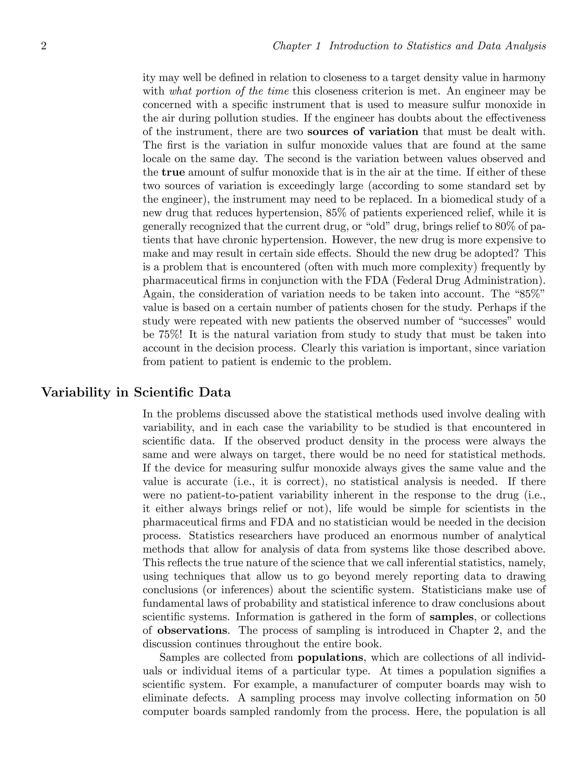 2 Chapter 1 Introduction to Statistics and Data Analysis
ity may well be deﬁned in relation to closeness to a target density value in harmony
with what portion of the time this closeness criterion is met. An engineer may be
concerned with a speciﬁc instrument that is used to measure sulfur monoxide in
the air during pollution studies. If the engineer has doubts about the eﬀectiveness
of the instrument, there are two sources of variation that must be dealt with.
The ﬁrst is the variation in sulfur monoxide values that are found at the same
locale on the same day. The second is the variation between values observed and
the true amount of sulfur monoxide that is in the air at the time. If either of these
two sources of variation is exceedingly large (according to some standard set by
the engineer), the instrument may need to be replaced. In a biomedical study of a
new drug that reduces hypertension, 85% of patients experienced relief, while it is
generally recognized that the current drug, or “old” drug, brings relief to 80% of pa-
tients that have chronic hypertension. However, the new drug is more expensive to
make and may result in certain side eﬀects. Should the new drug be adopted? This
is a problem that is encountered (often with much more complexity) frequently by
pharmaceutical ﬁrms in conjunction with the FDA (Federal Drug Administration).
Again, the consideration of variation needs to be taken into account. The “85%”
value is based on a certain number of patients chosen for the study. Perhaps if the
study were repeated with new patients the observed number of “successes” would
be 75%! It is the natural variation from study to study that must be taken into
account in the decision process. Clearly this variation is important, since variation
from patient to patient is endemic to the problem.
Variability in Scientiﬁc Data
In the problems discussed above the statistical methods used involve dealing with
variability, and in each case the variability to be studied is that encountered in
scientiﬁc data. If the observed product density in the process were always the
same and were always on target, there would be no need for statistical methods.
If the device for measuring sulfur monoxide always gives the same value and the
value is accurate (i.e., it is correct), no statistical analysis is needed. If there
were no patient-to-patient variability inherent in the response to the drug (i.e.,
it either always brings relief or not), life would be simple for scientists in the
pharmaceutical ﬁrms and FDA and no statistician would be needed in the decision
process. Statistics researchers have produced an enormous number of analytical
methods that allow for analysis of data from systems like those described above.
This reﬂects the true nature of the science that we call inferential statistics, namely,
using techniques that allow us to go beyond merely reporting data to drawing
conclusions (or inferences) about the scientiﬁc system. Statisticians make use of
fundamental laws of probability and statistical inference to draw conclusions about
scientiﬁc systems. Information is gathered in the form of samples, or collections
of observations. The process of sampling is introduced in Chapter 2, and the
discussion continues throughout the entire book.
Samples are collected from populations, which are collections of all individ-
uals or individual items of a particular type. At times a population signiﬁes a
scientiﬁc system. For example, a manufacturer of computer boards may wish to
eliminate defects. A sampling process may involve collecting information on 50
computer boards sampled randomly from the process. Here, the population is all
 