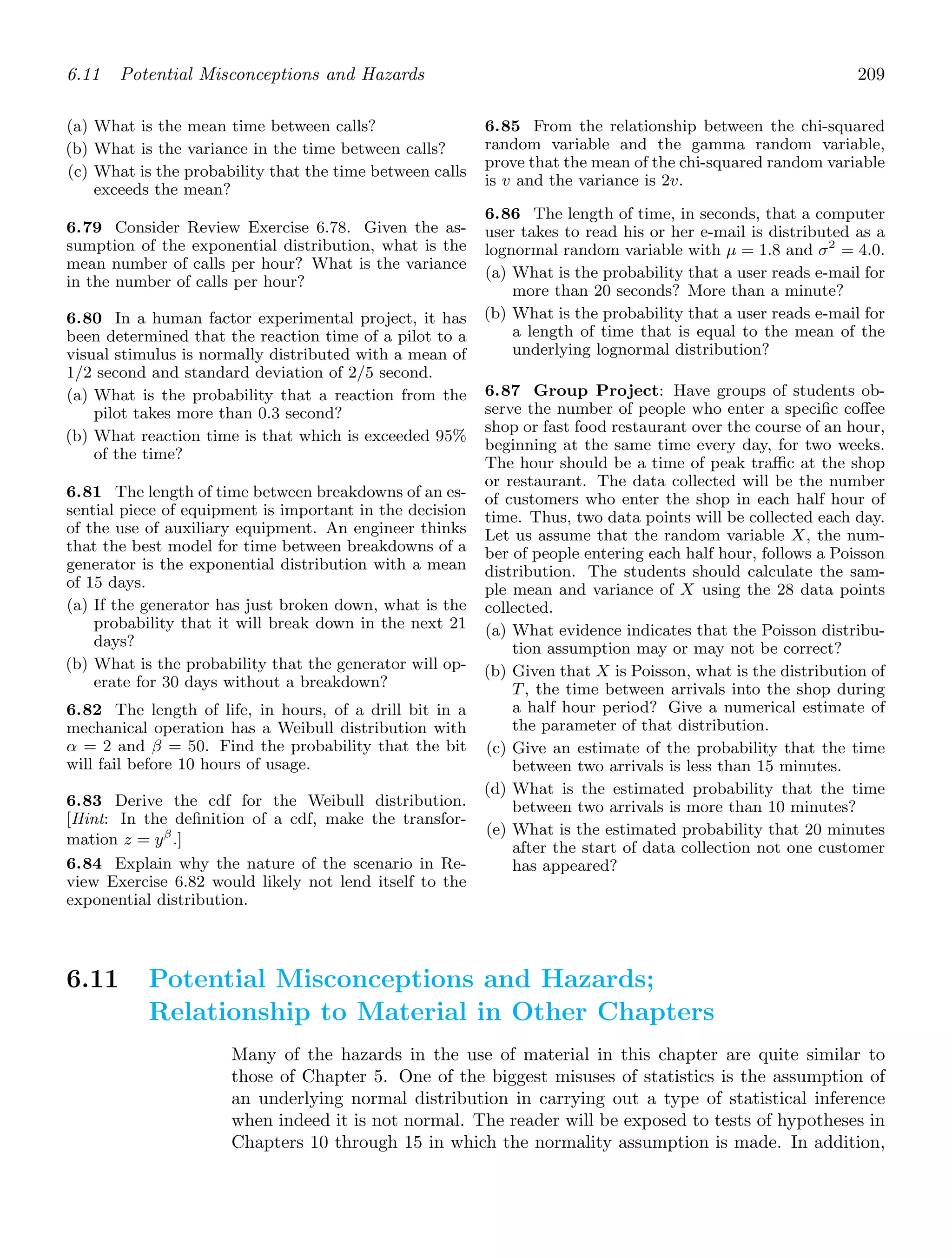 6.11 Potential Misconceptions and Hazards 209
(a) What is the mean time between calls?
(b) What is the variance in the time between calls?
(c) What is the probability that the time between calls
exceeds the mean?
6.79 Consider Review Exercise 6.78. Given the as-
sumption of the exponential distribution, what is the
mean number of calls per hour? What is the variance
in the number of calls per hour?
6.80 In a human factor experimental project, it has
been determined that the reaction time of a pilot to a
visual stimulus is normally distributed with a mean of
1/2 second and standard deviation of 2/5 second.
(a) What is the probability that a reaction from the
pilot takes more than 0.3 second?
(b) What reaction time is that which is exceeded 95%
of the time?
6.81 The length of time between breakdowns of an es-
sential piece of equipment is important in the decision
of the use of auxiliary equipment. An engineer thinks
that the best model for time between breakdowns of a
generator is the exponential distribution with a mean
of 15 days.
(a) If the generator has just broken down, what is the
probability that it will break down in the next 21
days?
(b) What is the probability that the generator will op-
erate for 30 days without a breakdown?
6.82 The length of life, in hours, of a drill bit in a
mechanical operation has a Weibull distribution with
α = 2 and β = 50. Find the probability that the bit
will fail before 10 hours of usage.
6.83 Derive the cdf for the Weibull distribution.
[Hint: In the deﬁnition of a cdf, make the transfor-
mation z = yβ
.]
6.84 Explain why the nature of the scenario in Re-
view Exercise 6.82 would likely not lend itself to the
exponential distribution.
6.85 From the relationship between the chi-squared
random variable and the gamma random variable,
prove that the mean of the chi-squared random variable
is v and the variance is 2v.
6.86 The length of time, in seconds, that a computer
user takes to read his or her e-mail is distributed as a
lognormal random variable with μ = 1.8 and σ2
= 4.0.
(a) What is the probability that a user reads e-mail for
more than 20 seconds? More than a minute?
(b) What is the probability that a user reads e-mail for
a length of time that is equal to the mean of the
underlying lognormal distribution?
6.87 Group Project: Have groups of students ob-
serve the number of people who enter a speciﬁc coﬀee
shop or fast food restaurant over the course of an hour,
beginning at the same time every day, for two weeks.
The hour should be a time of peak traﬃc at the shop
or restaurant. The data collected will be the number
of customers who enter the shop in each half hour of
time. Thus, two data points will be collected each day.
Let us assume that the random variable X, the num-
ber of people entering each half hour, follows a Poisson
distribution. The students should calculate the sam-
ple mean and variance of X using the 28 data points
collected.
(a) What evidence indicates that the Poisson distribu-
tion assumption may or may not be correct?
(b) Given that X is Poisson, what is the distribution of
T, the time between arrivals into the shop during
a half hour period? Give a numerical estimate of
the parameter of that distribution.
(c) Give an estimate of the probability that the time
between two arrivals is less than 15 minutes.
(d) What is the estimated probability that the time
between two arrivals is more than 10 minutes?
(e) What is the estimated probability that 20 minutes
after the start of data collection not one customer
has appeared?
6.11 Potential Misconceptions and Hazards;
Relationship to Material in Other Chapters
Many of the hazards in the use of material in this chapter are quite similar to
those of Chapter 5. One of the biggest misuses of statistics is the assumption of
an underlying normal distribution in carrying out a type of statistical inference
when indeed it is not normal. The reader will be exposed to tests of hypotheses in
Chapters 10 through 15 in which the normality assumption is made. In addition,
 