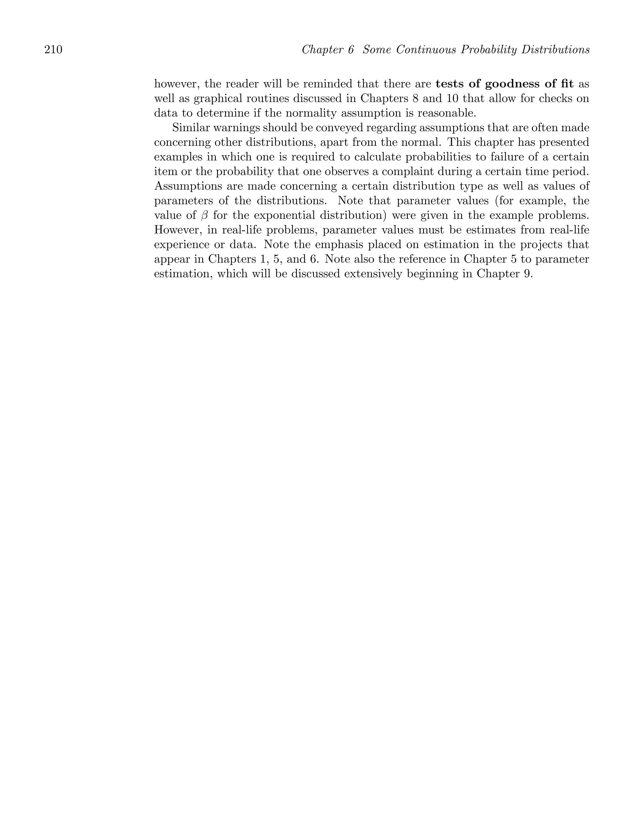 210 Chapter 6 Some Continuous Probability Distributions
however, the reader will be reminded that there are tests of goodness of ﬁt as
well as graphical routines discussed in Chapters 8 and 10 that allow for checks on
data to determine if the normality assumption is reasonable.
Similar warnings should be conveyed regarding assumptions that are often made
concerning other distributions, apart from the normal. This chapter has presented
examples in which one is required to calculate probabilities to failure of a certain
item or the probability that one observes a complaint during a certain time period.
Assumptions are made concerning a certain distribution type as well as values of
parameters of the distributions. Note that parameter values (for example, the
value of β for the exponential distribution) were given in the example problems.
However, in real-life problems, parameter values must be estimates from real-life
experience or data. Note the emphasis placed on estimation in the projects that
appear in Chapters 1, 5, and 6. Note also the reference in Chapter 5 to parameter
estimation, which will be discussed extensively beginning in Chapter 9.
 