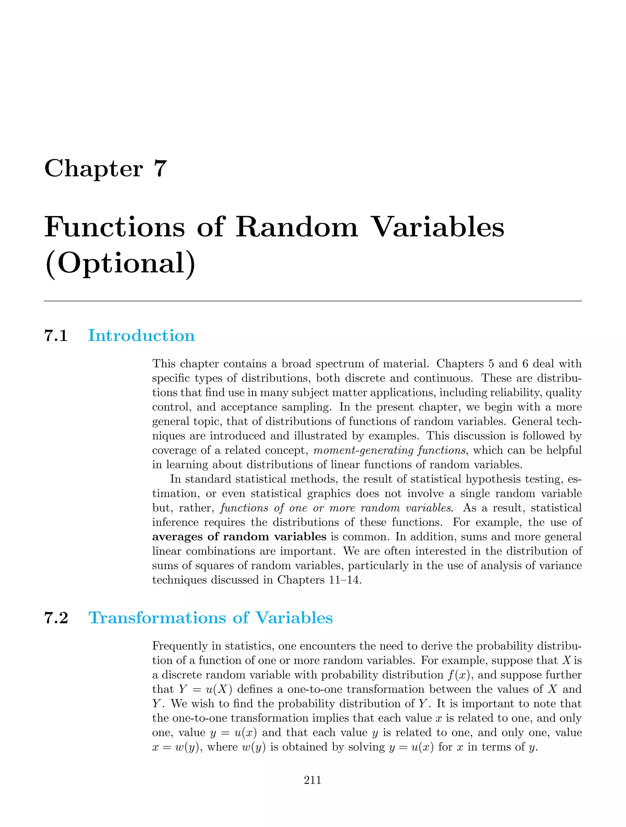 Chapter 7
Functions of Random Variables
(Optional)
7.1 Introduction
This chapter contains a broad spectrum of material. Chapters 5 and 6 deal with
speciﬁc types of distributions, both discrete and continuous. These are distribu-
tions that ﬁnd use in many subject matter applications, including reliability, quality
control, and acceptance sampling. In the present chapter, we begin with a more
general topic, that of distributions of functions of random variables. General tech-
niques are introduced and illustrated by examples. This discussion is followed by
coverage of a related concept, moment-generating functions, which can be helpful
in learning about distributions of linear functions of random variables.
In standard statistical methods, the result of statistical hypothesis testing, es-
timation, or even statistical graphics does not involve a single random variable
but, rather, functions of one or more random variables. As a result, statistical
inference requires the distributions of these functions. For example, the use of
averages of random variables is common. In addition, sums and more general
linear combinations are important. We are often interested in the distribution of
sums of squares of random variables, particularly in the use of analysis of variance
techniques discussed in Chapters 11–14.
7.2 Transformations of Variables
Frequently in statistics, one encounters the need to derive the probability distribu-
tion of a function of one or more random variables. For example, suppose that X is
a discrete random variable with probability distribution f(x), and suppose further
that Y = u(X) deﬁnes a one-to-one transformation between the values of X and
Y . We wish to ﬁnd the probability distribution of Y . It is important to note that
the one-to-one transformation implies that each value x is related to one, and only
one, value y = u(x) and that each value y is related to one, and only one, value
x = w(y), where w(y) is obtained by solving y = u(x) for x in terms of y.
211
 
