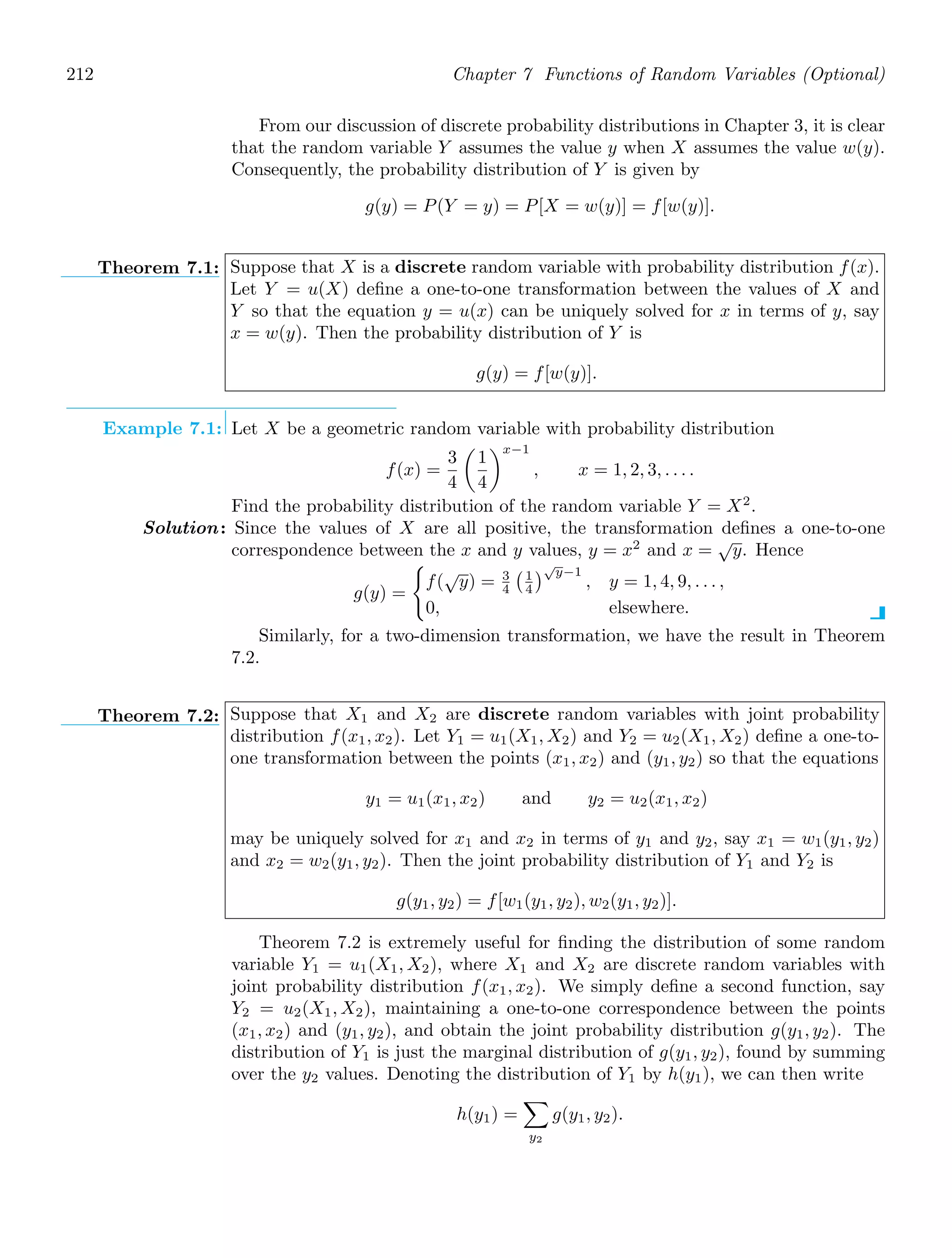 212 Chapter 7 Functions of Random Variables (Optional)
From our discussion of discrete probability distributions in Chapter 3, it is clear
that the random variable Y assumes the value y when X assumes the value w(y).
Consequently, the probability distribution of Y is given by
g(y) = P(Y = y) = P[X = w(y)] = f[w(y)].
Theorem 7.1: Suppose that X is a discrete random variable with probability distribution f(x).
Let Y = u(X) deﬁne a one-to-one transformation between the values of X and
Y so that the equation y = u(x) can be uniquely solved for x in terms of y, say
x = w(y). Then the probability distribution of Y is
g(y) = f[w(y)].
Example 7.1: Let X be a geometric random variable with probability distribution
f(x) =
3
4

1
4
x−1
, x = 1, 2, 3, . . . .
Find the probability distribution of the random variable Y = X2
.
Solution: Since the values of X are all positive, the transformation deﬁnes a one-to-one
correspondence between the x and y values, y = x2
and x =
√
y. Hence
g(y) =

f(
√
y) = 3
4
1
4
√
y−1
, y = 1, 4, 9, . . . ,
0, elsewhere.
Similarly, for a two-dimension transformation, we have the result in Theorem
7.2.
Theorem 7.2: Suppose that X1 and X2 are discrete random variables with joint probability
distribution f(x1, x2). Let Y1 = u1(X1, X2) and Y2 = u2(X1, X2) deﬁne a one-to-
one transformation between the points (x1, x2) and (y1, y2) so that the equations
y1 = u1(x1, x2) and y2 = u2(x1, x2)
may be uniquely solved for x1 and x2 in terms of y1 and y2, say x1 = w1(y1, y2)
and x2 = w2(y1, y2). Then the joint probability distribution of Y1 and Y2 is
g(y1, y2) = f[w1(y1, y2), w2(y1, y2)].
Theorem 7.2 is extremely useful for ﬁnding the distribution of some random
variable Y1 = u1(X1, X2), where X1 and X2 are discrete random variables with
joint probability distribution f(x1, x2). We simply deﬁne a second function, say
Y2 = u2(X1, X2), maintaining a one-to-one correspondence between the points
(x1, x2) and (y1, y2), and obtain the joint probability distribution g(y1, y2). The
distribution of Y1 is just the marginal distribution of g(y1, y2), found by summing
over the y2 values. Denoting the distribution of Y1 by h(y1), we can then write
h(y1) =

y2
g(y1, y2).
 