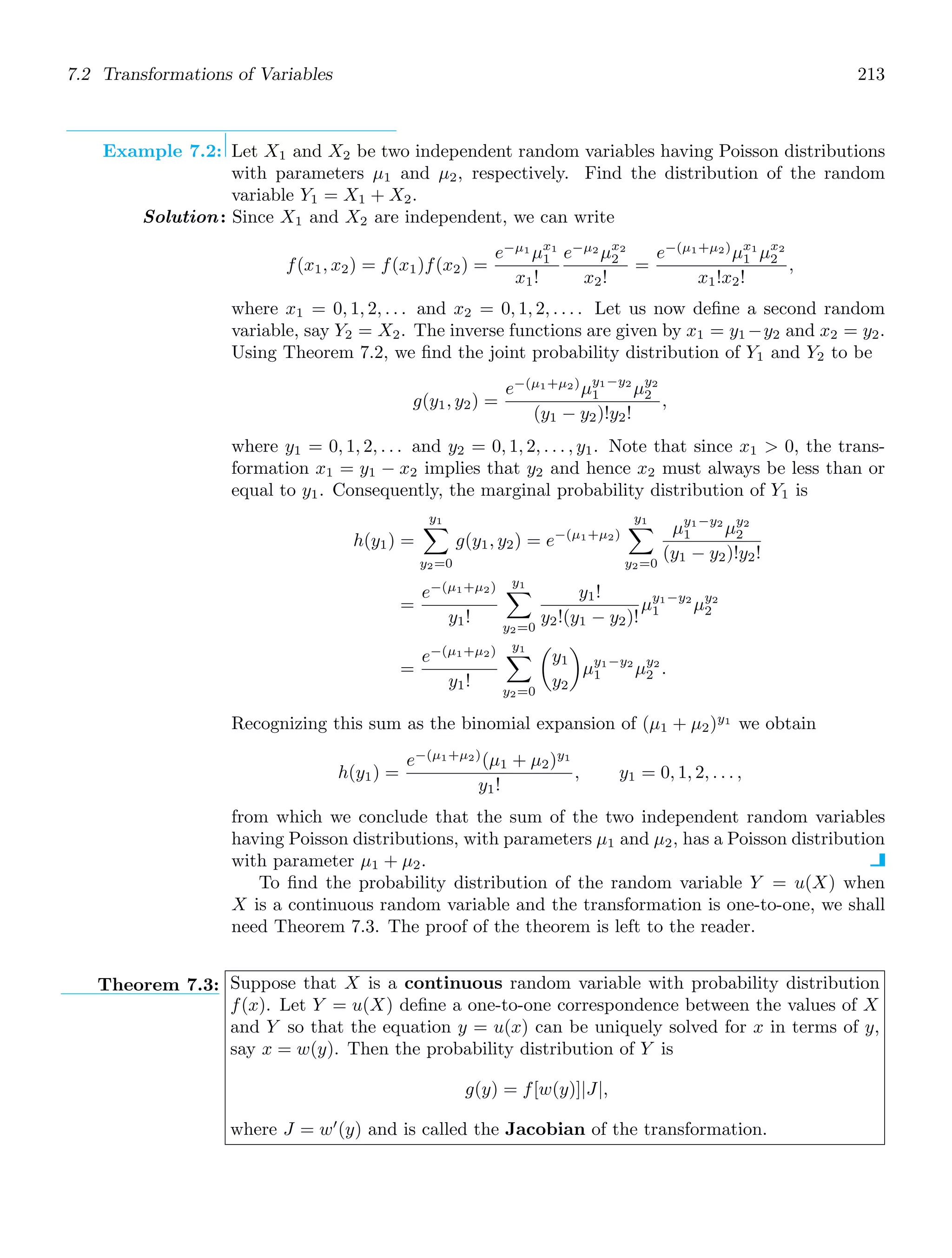 7.2 Transformations of Variables 213
Example 7.2: Let X1 and X2 be two independent random variables having Poisson distributions
with parameters μ1 and μ2, respectively. Find the distribution of the random
variable Y1 = X1 + X2.
Solution: Since X1 and X2 are independent, we can write
f(x1, x2) = f(x1)f(x2) =
e−μ1
μx1
1
x1!
e−μ2
μx2
2
x2!
=
e−(μ1+μ2)
μx1
1 μx2
2
x1!x2!
,
where x1 = 0, 1, 2, . . . and x2 = 0, 1, 2, . . . . Let us now deﬁne a second random
variable, say Y2 = X2. The inverse functions are given by x1 = y1 −y2 and x2 = y2.
Using Theorem 7.2, we ﬁnd the joint probability distribution of Y1 and Y2 to be
g(y1, y2) =
e−(μ1+μ2)
μy1−y2
1 μy2
2
(y1 − y2)!y2!
,
where y1 = 0, 1, 2, . . . and y2 = 0, 1, 2, . . . , y1. Note that since x1  0, the trans-
formation x1 = y1 − x2 implies that y2 and hence x2 must always be less than or
equal to y1. Consequently, the marginal probability distribution of Y1 is
h(y1) =
y1

y2=0
g(y1, y2) = e−(μ1+μ2)
y1

y2=0
μy1−y2
1 μy2
2
(y1 − y2)!y2!
=
e−(μ1+μ2)
y1!
y1

y2=0
y1!
y2!(y1 − y2)!
μy1−y2
1 μy2
2
=
e−(μ1+μ2)
y1!
y1

y2=0

y1
y2

μy1−y2
1 μy2
2 .
Recognizing this sum as the binomial expansion of (μ1 + μ2)y1
we obtain
h(y1) =
e−(μ1+μ2)
(μ1 + μ2)y1
y1!
, y1 = 0, 1, 2, . . . ,
from which we conclude that the sum of the two independent random variables
having Poisson distributions, with parameters μ1 and μ2, has a Poisson distribution
with parameter μ1 + μ2.
To ﬁnd the probability distribution of the random variable Y = u(X) when
X is a continuous random variable and the transformation is one-to-one, we shall
need Theorem 7.3. The proof of the theorem is left to the reader.
Theorem 7.3: Suppose that X is a continuous random variable with probability distribution
f(x). Let Y = u(X) deﬁne a one-to-one correspondence between the values of X
and Y so that the equation y = u(x) can be uniquely solved for x in terms of y,
say x = w(y). Then the probability distribution of Y is
g(y) = f[w(y)]|J|,
where J = w′
(y) and is called the Jacobian of the transformation.
 