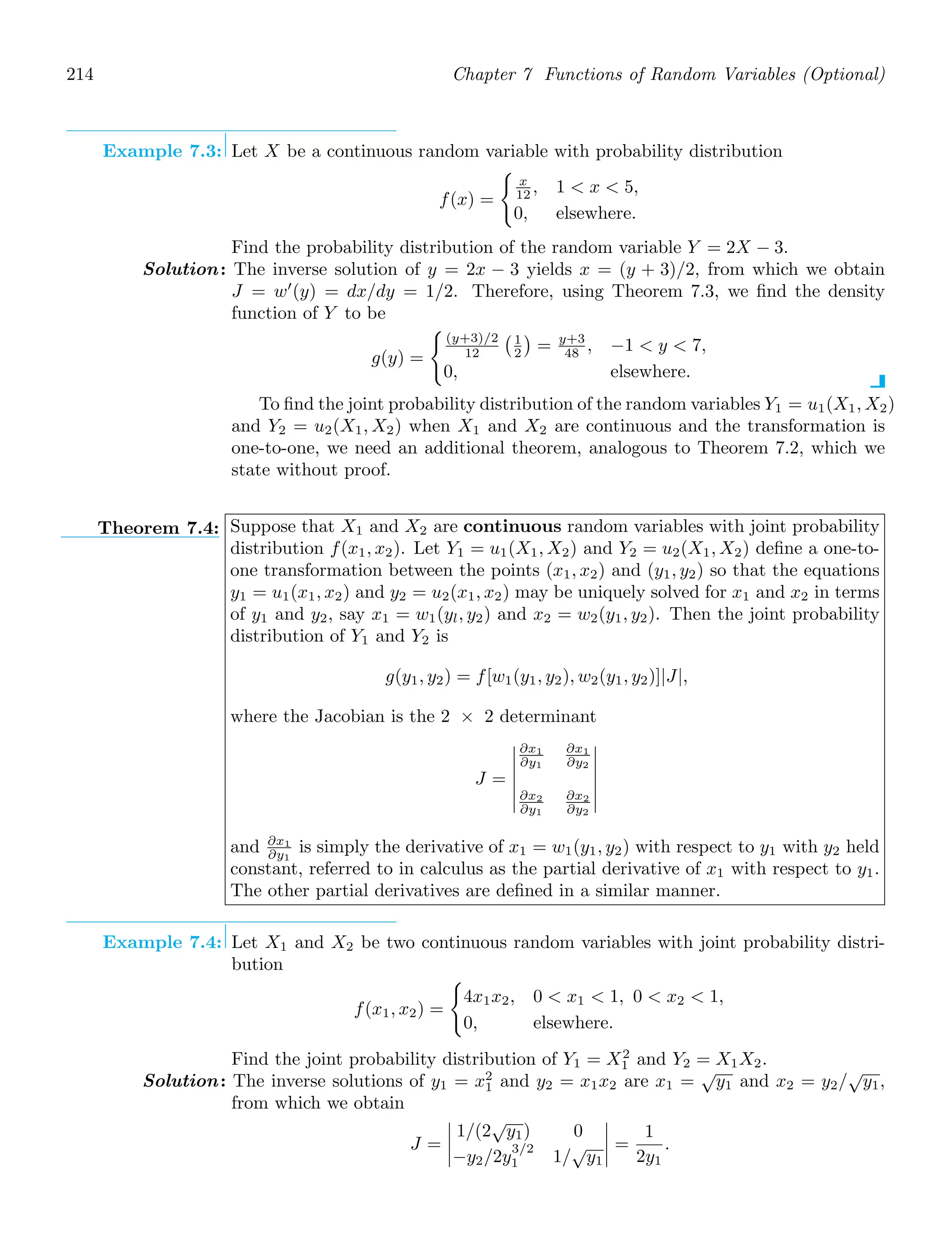 214 Chapter 7 Functions of Random Variables (Optional)
Example 7.3: Let X be a continuous random variable with probability distribution
f(x) =

x
12 , 1  x  5,
0, elsewhere.
Find the probability distribution of the random variable Y = 2X − 3.
Solution: The inverse solution of y = 2x − 3 yields x = (y + 3)/2, from which we obtain
J = w′
(y) = dx/dy = 1/2. Therefore, using Theorem 7.3, we ﬁnd the density
function of Y to be
g(y) =

(y+3)/2
12
1
2

= y+3
48 , −1  y  7,
0, elsewhere.
To ﬁnd the joint probability distribution of the random variables Y1 = u1(X1, X2)
and Y2 = u2(X1, X2) when X1 and X2 are continuous and the transformation is
one-to-one, we need an additional theorem, analogous to Theorem 7.2, which we
state without proof.
Theorem 7.4: Suppose that X1 and X2 are continuous random variables with joint probability
distribution f(x1, x2). Let Y1 = u1(X1, X2) and Y2 = u2(X1, X2) deﬁne a one-to-
one transformation between the points (x1, x2) and (y1, y2) so that the equations
y1 = u1(x1, x2) and y2 = u2(x1, x2) may be uniquely solved for x1 and x2 in terms
of y1 and y2, say x1 = w1(yl, y2) and x2 = w2(y1, y2). Then the joint probability
distribution of Y1 and Y2 is
g(y1, y2) = f[w1(y1, y2), w2(y1, y2)]|J|,
where the Jacobian is the 2 × 2 determinant
J =






∂x1
∂y1
∂x1
∂y2
∂x2
∂y1
∂x2
∂y2






and ∂x1
∂y1
is simply the derivative of x1 = w1(y1, y2) with respect to y1 with y2 held
constant, referred to in calculus as the partial derivative of x1 with respect to y1.
The other partial derivatives are deﬁned in a similar manner.
Example 7.4: Let X1 and X2 be two continuous random variables with joint probability distri-
bution
f(x1, x2) =

4x1x2, 0  x1  1, 0  x2  1,
0, elsewhere.
Find the joint probability distribution of Y1 = X2
1 and Y2 = X1X2.
Solution: The inverse solutions of y1 = x2
1 and y2 = x1x2 are x1 =
√
y1 and x2 = y2/
√
y1,
from which we obtain
J =




1/(2
√
y1) 0
−y2/2y
3/2
1 1/
√
y1



 =
1
2y1
.
 