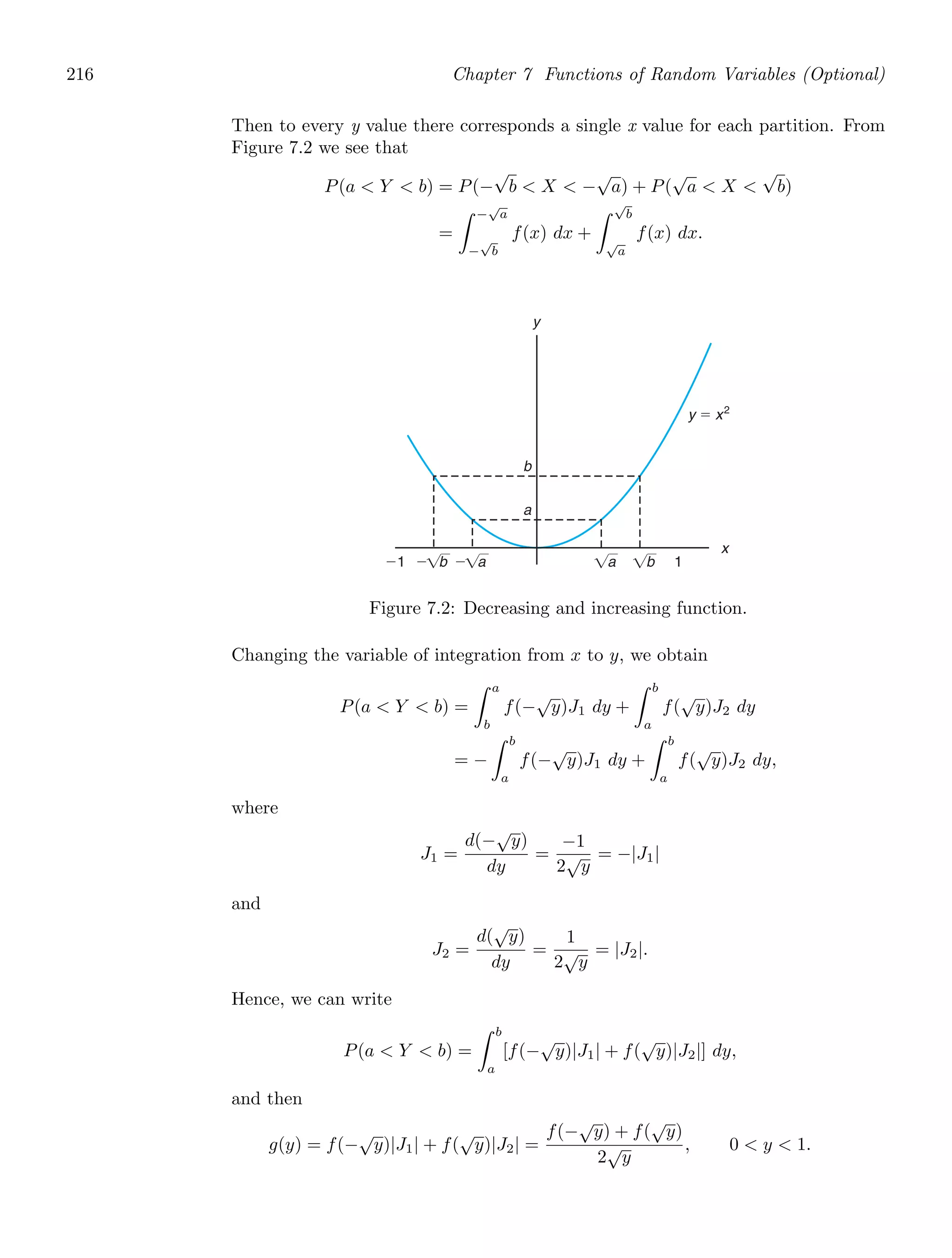 216 Chapter 7 Functions of Random Variables (Optional)
Then to every y value there corresponds a single x value for each partition. From
Figure 7.2 we see that
P(a  Y  b) = P(−
√
b  X  −
√
a) + P(
√
a  X 
√
b)
=
−
√
a
−
√
b
f(x) dx +
√
b
√
a
f(x) dx.
x
y
⫺1 1
a
b
y ⫽ x2
⫺ b ⫺ a a b
Figure 7.2: Decreasing and increasing function.
Changing the variable of integration from x to y, we obtain
P(a  Y  b) =
a
b
f(−
√
y)J1 dy +
b
a
f(
√
y)J2 dy
= −
b
a
f(−
√
y)J1 dy +
b
a
f(
√
y)J2 dy,
where
J1 =
d(−
√
y)
dy
=
−1
2
√
y
= −|J1|
and
J2 =
d(
√
y)
dy
=
1
2
√
y
= |J2|.
Hence, we can write
P(a  Y  b) =
b
a
[f(−
√
y)|J1| + f(
√
y)|J2|] dy,
and then
g(y) = f(−
√
y)|J1| + f(
√
y)|J2| =
f(−
√
y) + f(
√
y)
2
√
y
, 0  y  1.
 