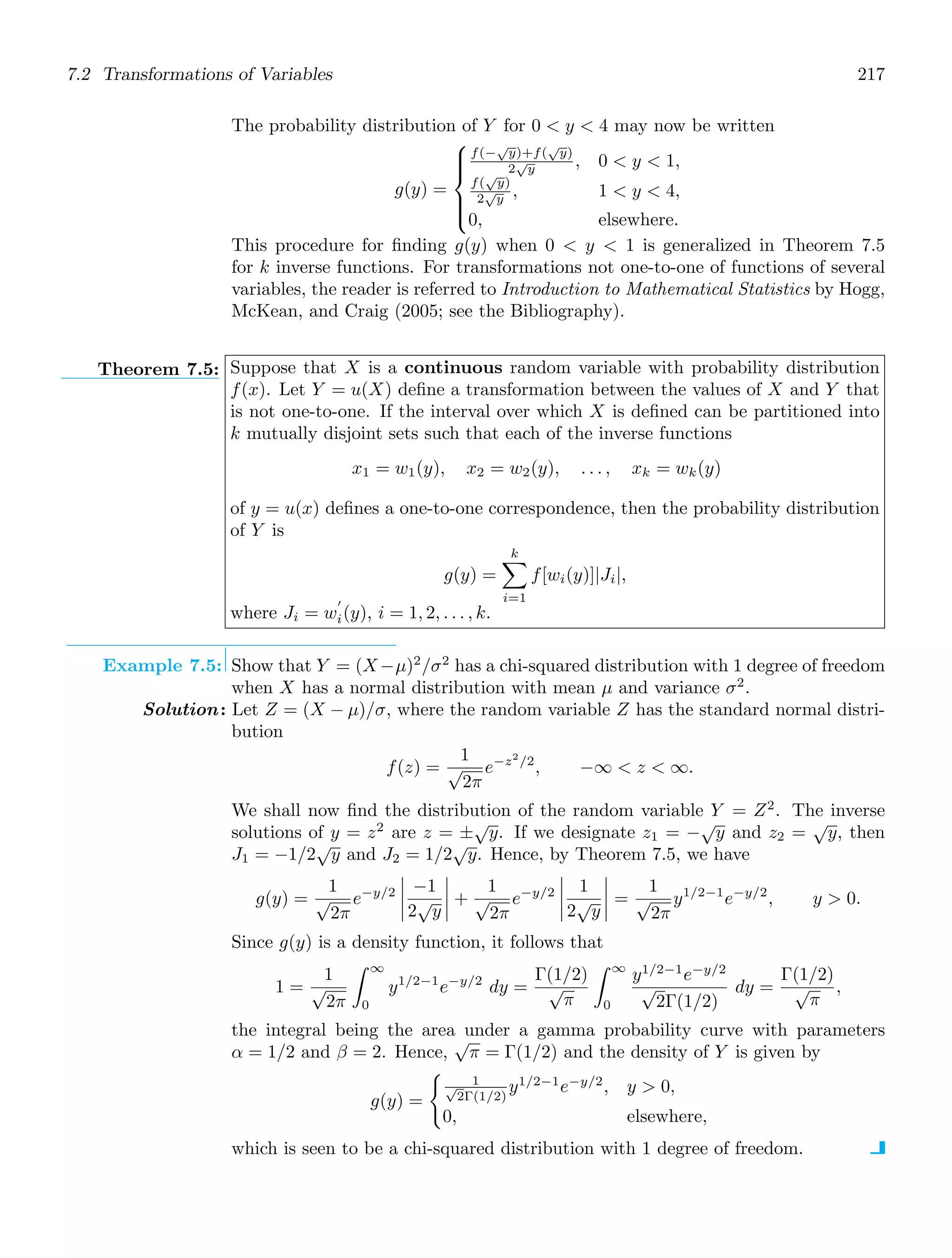 7.2 Transformations of Variables 217
The probability distribution of Y for 0  y  4 may now be written
g(y) =
⎧
⎪
⎪
⎨
⎪
⎪
⎩
f(−
√
y)+f(
√
y)
2
√
y , 0  y  1,
f(
√
y)
2
√
y , 1  y  4,
0, elsewhere.
This procedure for ﬁnding g(y) when 0  y  1 is generalized in Theorem 7.5
for k inverse functions. For transformations not one-to-one of functions of several
variables, the reader is referred to Introduction to Mathematical Statistics by Hogg,
McKean, and Craig (2005; see the Bibliography).
Theorem 7.5: Suppose that X is a continuous random variable with probability distribution
f(x). Let Y = u(X) deﬁne a transformation between the values of X and Y that
is not one-to-one. If the interval over which X is deﬁned can be partitioned into
k mutually disjoint sets such that each of the inverse functions
x1 = w1(y), x2 = w2(y), . . . , xk = wk(y)
of y = u(x) deﬁnes a one-to-one correspondence, then the probability distribution
of Y is
g(y) =
k

i=1
f[wi(y)]|Ji|,
where Ji = w
′
i(y), i = 1, 2, . . . , k.
Example 7.5: Show that Y = (X−μ)2
/σ2
has a chi-squared distribution with 1 degree of freedom
when X has a normal distribution with mean μ and variance σ2
.
Solution: Let Z = (X − μ)/σ, where the random variable Z has the standard normal distri-
bution
f(z) =
1
√
2π
e−z2
/2
, −∞  z  ∞.
We shall now ﬁnd the distribution of the random variable Y = Z2
. The inverse
solutions of y = z2
are z = ±
√
y. If we designate z1 = −
√
y and z2 =
√
y, then
J1 = −1/2
√
y and J2 = 1/2
√
y. Hence, by Theorem 7.5, we have
g(y) =
1
√
2π
e−y/2




−1
2
√
y



 +
1
√
2π
e−y/2




1
2
√
y



 =
1
√
2π
y1/2−1
e−y/2
, y  0.
Since g(y) is a density function, it follows that
1 =
1
√
2π
∞
0
y1/2−1
e−y/2
dy =
Γ(1/2)
√
π
∞
0
y1/2−1
e−y/2
√
2Γ(1/2)
dy =
Γ(1/2)
√
π
,
the integral being the area under a gamma probability curve with parameters
α = 1/2 and β = 2. Hence,
√
π = Γ(1/2) and the density of Y is given by
g(y) =

1
√
2Γ(1/2)
y1/2−1
e−y/2
, y  0,
0, elsewhere,
which is seen to be a chi-squared distribution with 1 degree of freedom.
 