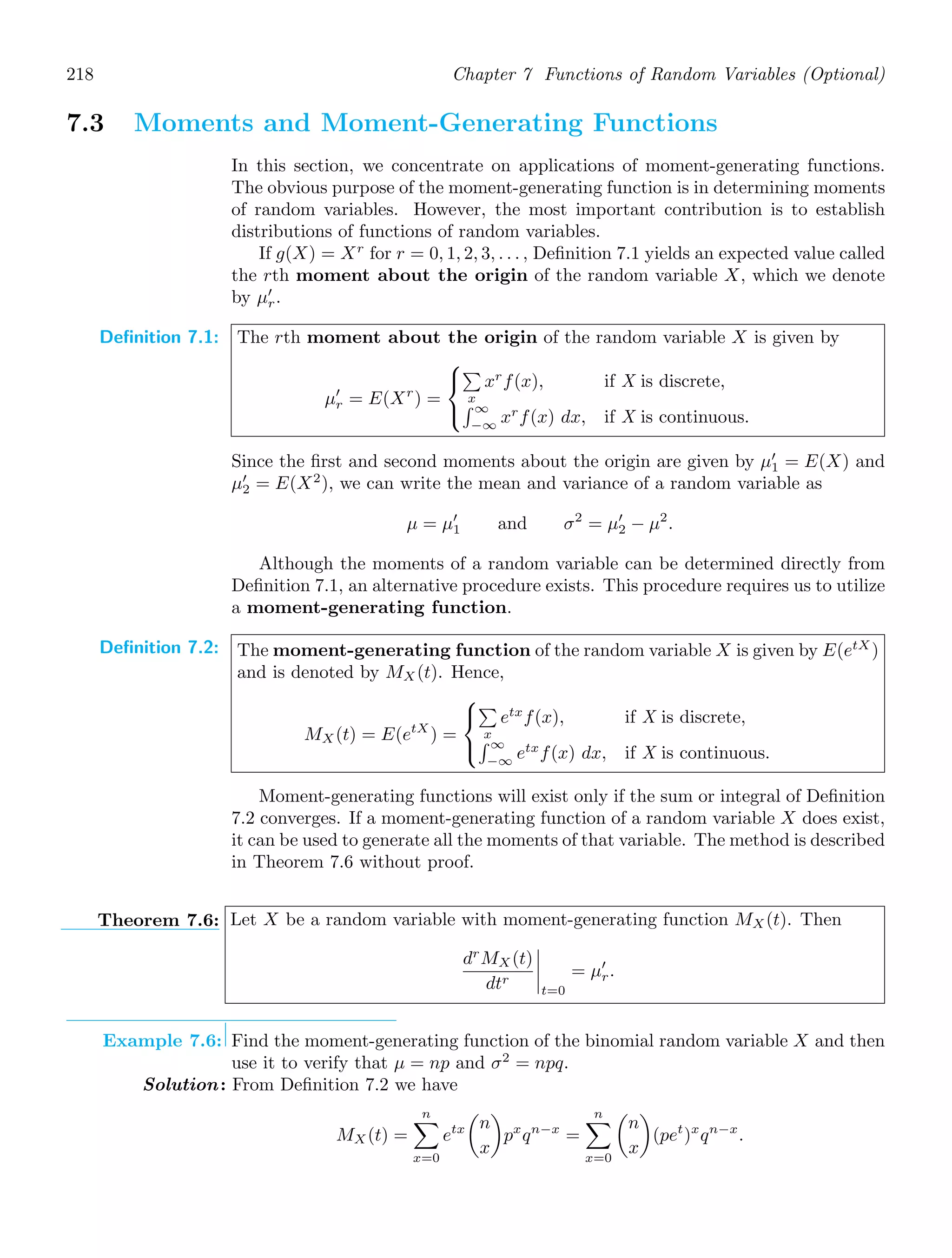218 Chapter 7 Functions of Random Variables (Optional)
7.3 Moments and Moment-Generating Functions
In this section, we concentrate on applications of moment-generating functions.
The obvious purpose of the moment-generating function is in determining moments
of random variables. However, the most important contribution is to establish
distributions of functions of random variables.
If g(X) = Xr
for r = 0, 1, 2, 3, . . . , Deﬁnition 7.1 yields an expected value called
the rth moment about the origin of the random variable X, which we denote
by μ′
r.
Definition 7.1: The rth moment about the origin of the random variable X is given by
μ′
r = E(Xr
) =
⎧
⎨
⎩

x
xr
f(x), if X is discrete,
 ∞
−∞
xr
f(x) dx, if X is continuous.
Since the ﬁrst and second moments about the origin are given by μ′
1 = E(X) and
μ′
2 = E(X2
), we can write the mean and variance of a random variable as
μ = μ′
1 and σ2
= μ′
2 − μ2
.
Although the moments of a random variable can be determined directly from
Deﬁnition 7.1, an alternative procedure exists. This procedure requires us to utilize
a moment-generating function.
Definition 7.2: The moment-generating function of the random variable X is given by E(etX
)
and is denoted by MX(t). Hence,
MX(t) = E(etX
) =
⎧
⎨
⎩

x
etx
f(x), if X is discrete,
 ∞
−∞
etx
f(x) dx, if X is continuous.
Moment-generating functions will exist only if the sum or integral of Deﬁnition
7.2 converges. If a moment-generating function of a random variable X does exist,
it can be used to generate all the moments of that variable. The method is described
in Theorem 7.6 without proof.
Theorem 7.6: Let X be a random variable with moment-generating function MX (t). Then
dr
MX(t)
dtr




t=0
= μ′
r.
Example 7.6: Find the moment-generating function of the binomial random variable X and then
use it to verify that μ = np and σ2
= npq.
Solution: From Deﬁnition 7.2 we have
MX(t) =
n

x=0
etx

n
x

px
qn−x
=
n

x=0

n
x

(pet
)x
qn−x
.
 