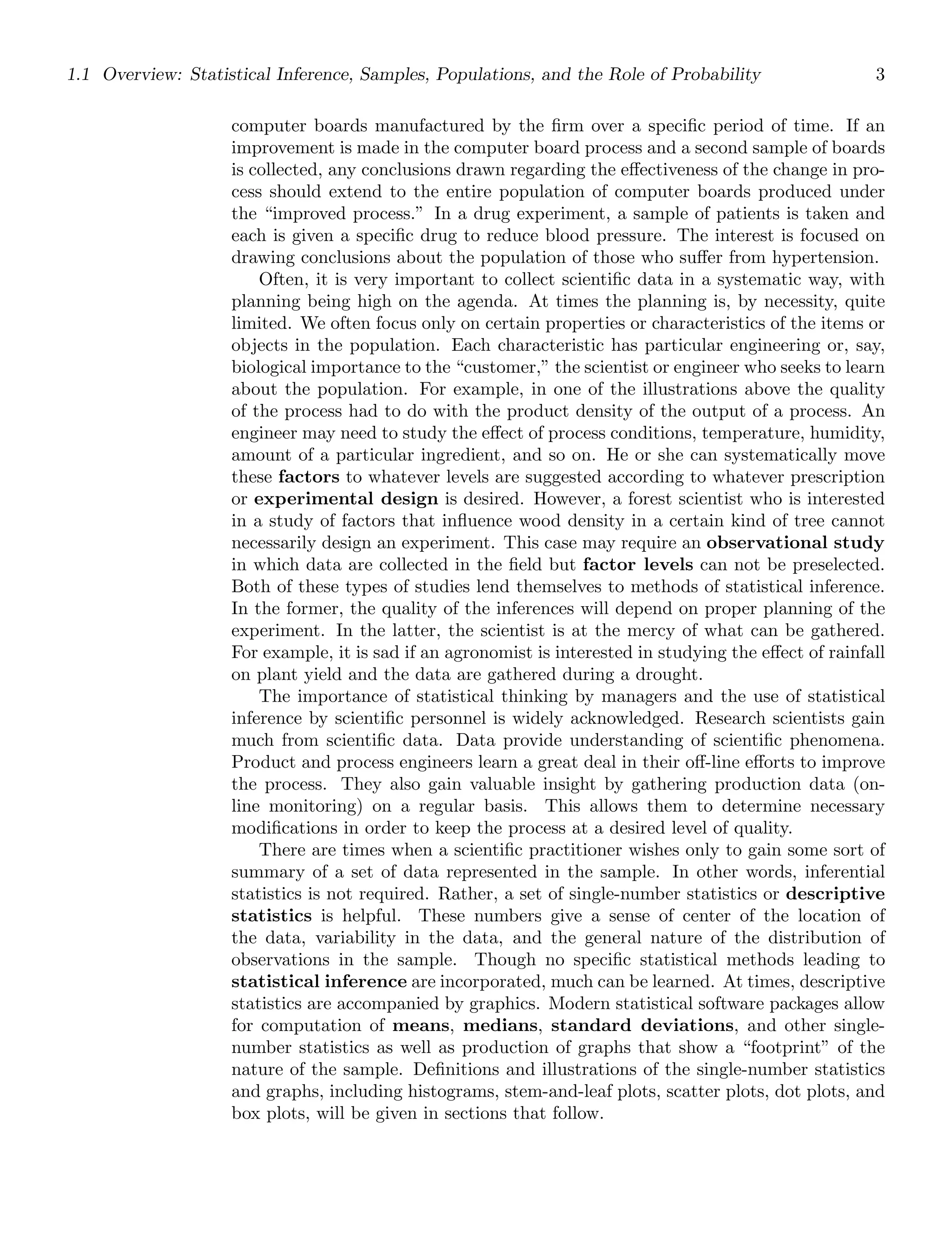 1.1 Overview: Statistical Inference, Samples, Populations, and the Role of Probability 3
computer boards manufactured by the ﬁrm over a speciﬁc period of time. If an
improvement is made in the computer board process and a second sample of boards
is collected, any conclusions drawn regarding the eﬀectiveness of the change in pro-
cess should extend to the entire population of computer boards produced under
the “improved process.” In a drug experiment, a sample of patients is taken and
each is given a speciﬁc drug to reduce blood pressure. The interest is focused on
drawing conclusions about the population of those who suﬀer from hypertension.
Often, it is very important to collect scientiﬁc data in a systematic way, with
planning being high on the agenda. At times the planning is, by necessity, quite
limited. We often focus only on certain properties or characteristics of the items or
objects in the population. Each characteristic has particular engineering or, say,
biological importance to the “customer,” the scientist or engineer who seeks to learn
about the population. For example, in one of the illustrations above the quality
of the process had to do with the product density of the output of a process. An
engineer may need to study the eﬀect of process conditions, temperature, humidity,
amount of a particular ingredient, and so on. He or she can systematically move
these factors to whatever levels are suggested according to whatever prescription
or experimental design is desired. However, a forest scientist who is interested
in a study of factors that inﬂuence wood density in a certain kind of tree cannot
necessarily design an experiment. This case may require an observational study
in which data are collected in the ﬁeld but factor levels can not be preselected.
Both of these types of studies lend themselves to methods of statistical inference.
In the former, the quality of the inferences will depend on proper planning of the
experiment. In the latter, the scientist is at the mercy of what can be gathered.
For example, it is sad if an agronomist is interested in studying the eﬀect of rainfall
on plant yield and the data are gathered during a drought.
The importance of statistical thinking by managers and the use of statistical
inference by scientiﬁc personnel is widely acknowledged. Research scientists gain
much from scientiﬁc data. Data provide understanding of scientiﬁc phenomena.
Product and process engineers learn a great deal in their oﬀ-line eﬀorts to improve
the process. They also gain valuable insight by gathering production data (on-
line monitoring) on a regular basis. This allows them to determine necessary
modiﬁcations in order to keep the process at a desired level of quality.
There are times when a scientiﬁc practitioner wishes only to gain some sort of
summary of a set of data represented in the sample. In other words, inferential
statistics is not required. Rather, a set of single-number statistics or descriptive
statistics is helpful. These numbers give a sense of center of the location of
the data, variability in the data, and the general nature of the distribution of
observations in the sample. Though no speciﬁc statistical methods leading to
statistical inference are incorporated, much can be learned. At times, descriptive
statistics are accompanied by graphics. Modern statistical software packages allow
for computation of means, medians, standard deviations, and other single-
number statistics as well as production of graphs that show a “footprint” of the
nature of the sample. Deﬁnitions and illustrations of the single-number statistics
and graphs, including histograms, stem-and-leaf plots, scatter plots, dot plots, and
box plots, will be given in sections that follow.
 