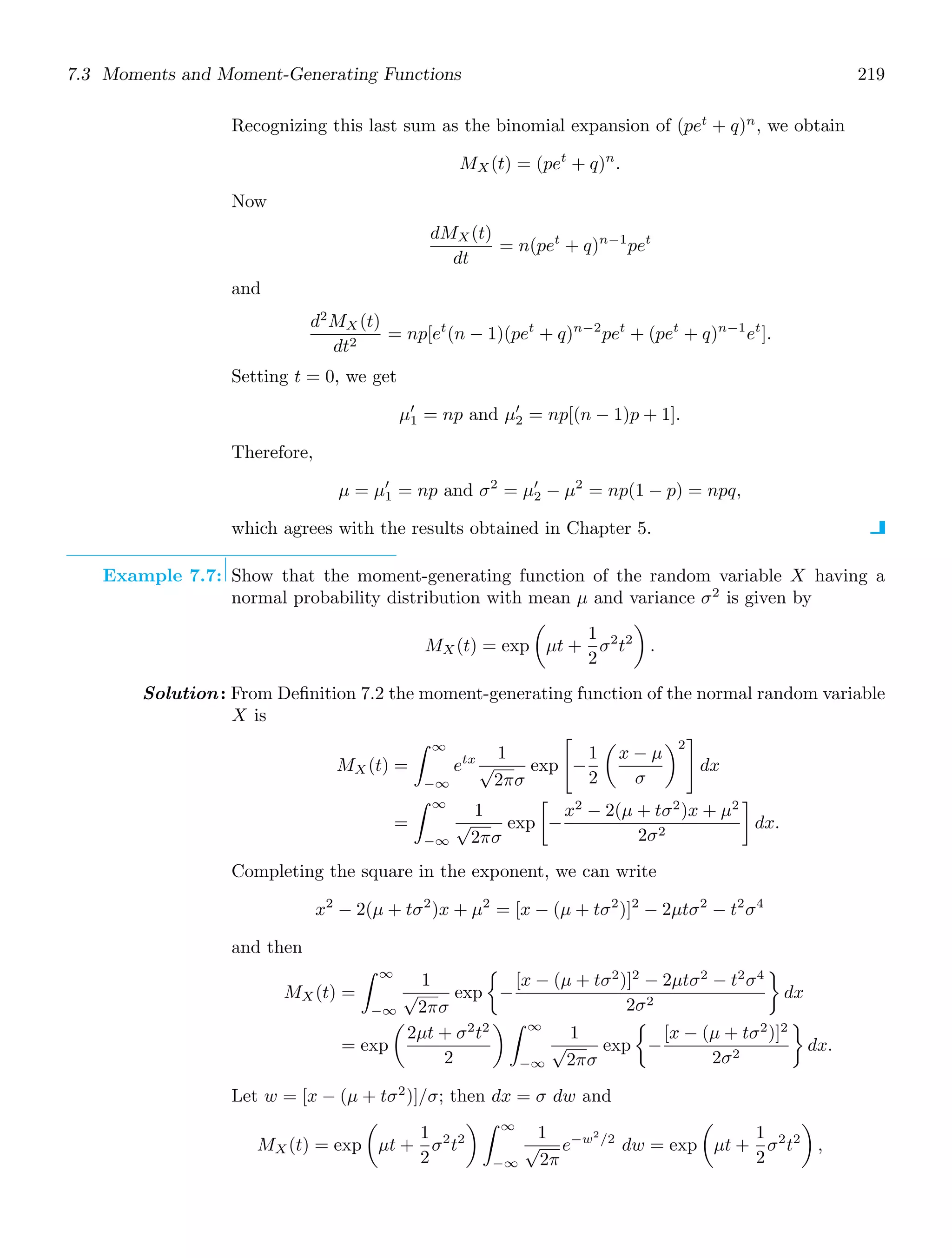 7.3 Moments and Moment-Generating Functions 219
Recognizing this last sum as the binomial expansion of (pet
+ q)n
, we obtain
MX(t) = (pet
+ q)n
.
Now
dMX(t)
dt
= n(pet
+ q)n−1
pet
and
d2
MX(t)
dt2
= np[et
(n − 1)(pet
+ q)n−2
pet
+ (pet
+ q)n−1
et
].
Setting t = 0, we get
μ′
1 = np and μ′
2 = np[(n − 1)p + 1].
Therefore,
μ = μ′
1 = np and σ2
= μ′
2 − μ2
= np(1 − p) = npq,
which agrees with the results obtained in Chapter 5.
Example 7.7: Show that the moment-generating function of the random variable X having a
normal probability distribution with mean μ and variance σ2
is given by
MX (t) = exp

μt +
1
2
σ2
t2

.
Solution: From Deﬁnition 7.2 the moment-generating function of the normal random variable
X is
MX (t) =
∞
−∞
etx 1
√
2πσ
exp

−
1
2

x − μ
σ
2

dx
=
∞
−∞
1
√
2πσ
exp

−
x2
− 2(μ + tσ2
)x + μ2
2σ2

dx.
Completing the square in the exponent, we can write
x2
− 2(μ + tσ2
)x + μ2
= [x − (μ + tσ2
)]2
− 2μtσ2
− t2
σ4
and then
MX(t) =
∞
−∞
1
√
2πσ
exp

−
[x − (μ + tσ2
)]2
− 2μtσ2
− t2
σ4
2σ2

dx
= exp

2μt + σ2
t2
2
 ∞
−∞
1
√
2πσ
exp

−
[x − (μ + tσ2
)]2
2σ2

dx.
Let w = [x − (μ + tσ2
)]/σ; then dx = σ dw and
MX(t) = exp

μt +
1
2
σ2
t2
 ∞
−∞
1
√
2π
e−w2
/2
dw = exp

μt +
1
2
σ2
t2

,
 
