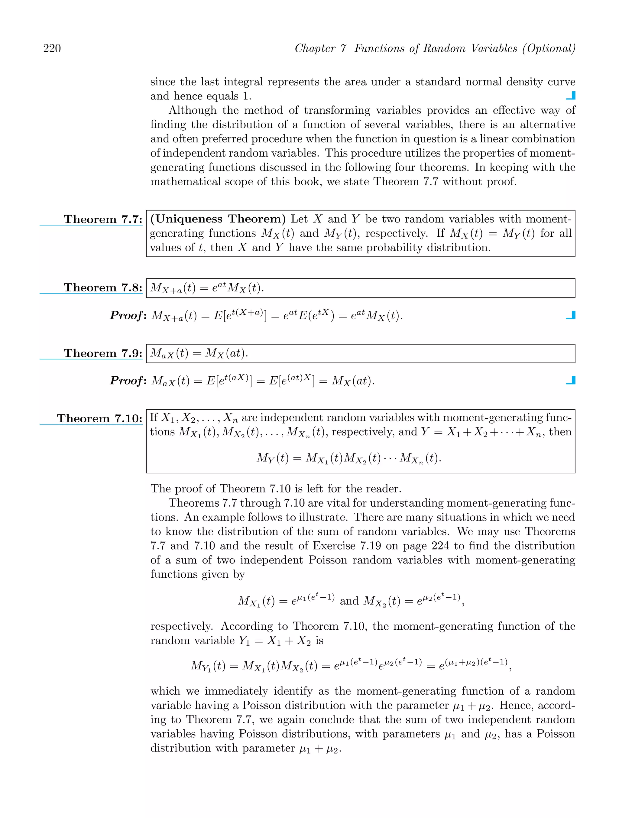 220 Chapter 7 Functions of Random Variables (Optional)
since the last integral represents the area under a standard normal density curve
and hence equals 1.
Although the method of transforming variables provides an eﬀective way of
ﬁnding the distribution of a function of several variables, there is an alternative
and often preferred procedure when the function in question is a linear combination
of independent random variables. This procedure utilizes the properties of moment-
generating functions discussed in the following four theorems. In keeping with the
mathematical scope of this book, we state Theorem 7.7 without proof.
Theorem 7.7: (Uniqueness Theorem) Let X and Y be two random variables with moment-
generating functions MX(t) and MY (t), respectively. If MX(t) = MY (t) for all
values of t, then X and Y have the same probability distribution.
Theorem 7.8: MX+a(t) = eat
MX(t).
Proof: MX+a(t) = E[et(X+a)
] = eat
E(etX
) = eat
MX (t).
Theorem 7.9: MaX (t) = MX (at).
Proof: MaX(t) = E[et(aX)
] = E[e(at)X
] = MX(at).
Theorem 7.10: If X1, X2, . . . , Xn are independent random variables with moment-generating func-
tions MX1 (t), MX2 (t), . . . , MXn (t), respectively, and Y = X1 +X2 +· · ·+Xn, then
MY (t) = MX1 (t)MX2 (t) · · · MXn (t).
The proof of Theorem 7.10 is left for the reader.
Theorems 7.7 through 7.10 are vital for understanding moment-generating func-
tions. An example follows to illustrate. There are many situations in which we need
to know the distribution of the sum of random variables. We may use Theorems
7.7 and 7.10 and the result of Exercise 7.19 on page 224 to ﬁnd the distribution
of a sum of two independent Poisson random variables with moment-generating
functions given by
MX1 (t) = eμ1(et
−1)
and MX2 (t) = eμ2(et
−1)
,
respectively. According to Theorem 7.10, the moment-generating function of the
random variable Y1 = X1 + X2 is
MY1 (t) = MX1 (t)MX2 (t) = eμ1(et
−1)
eμ2(et
−1)
= e(μ1+μ2)(et
−1)
,
which we immediately identify as the moment-generating function of a random
variable having a Poisson distribution with the parameter μ1 + μ2. Hence, accord-
ing to Theorem 7.7, we again conclude that the sum of two independent random
variables having Poisson distributions, with parameters μ1 and μ2, has a Poisson
distribution with parameter μ1 + μ2.
 