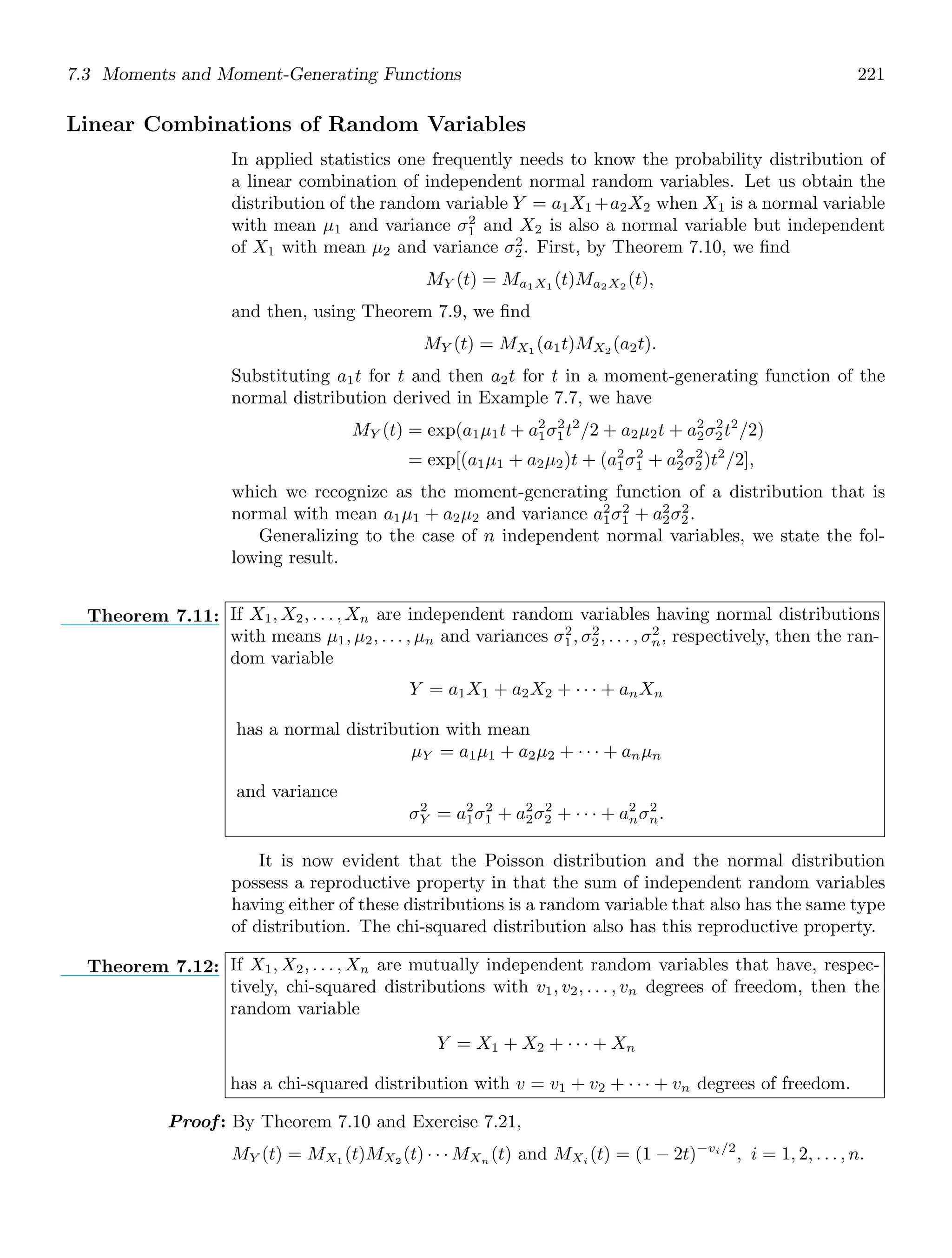7.3 Moments and Moment-Generating Functions 221
Linear Combinations of Random Variables
In applied statistics one frequently needs to know the probability distribution of
a linear combination of independent normal random variables. Let us obtain the
distribution of the random variable Y = a1X1 +a2X2 when X1 is a normal variable
with mean μ1 and variance σ2
1 and X2 is also a normal variable but independent
of X1 with mean μ2 and variance σ2
2. First, by Theorem 7.10, we ﬁnd
MY (t) = Ma1X1 (t)Ma2X2 (t),
and then, using Theorem 7.9, we ﬁnd
MY (t) = MX1 (a1t)MX2 (a2t).
Substituting a1t for t and then a2t for t in a moment-generating function of the
normal distribution derived in Example 7.7, we have
MY (t) = exp(a1μ1t + a2
1σ2
1t2
/2 + a2μ2t + a2
2σ2
2t2
/2)
= exp[(a1μ1 + a2μ2)t + (a2
1σ2
1 + a2
2σ2
2)t2
/2],
which we recognize as the moment-generating function of a distribution that is
normal with mean a1μ1 + a2μ2 and variance a2
1σ2
1 + a2
2σ2
2.
Generalizing to the case of n independent normal variables, we state the fol-
lowing result.
Theorem 7.11: If X1, X2, . . . , Xn are independent random variables having normal distributions
with means μ1, μ2, . . . , μn and variances σ2
1, σ2
2, . . . , σ2
n, respectively, then the ran-
dom variable
Y = a1X1 + a2X2 + · · · + anXn
has a normal distribution with mean
μY = a1μ1 + a2μ2 + · · · + anμn
and variance
σ2
Y = a2
1σ2
1 + a2
2σ2
2 + · · · + a2
nσ2
n.
It is now evident that the Poisson distribution and the normal distribution
possess a reproductive property in that the sum of independent random variables
having either of these distributions is a random variable that also has the same type
of distribution. The chi-squared distribution also has this reproductive property.
Theorem 7.12: If X1, X2, . . . , Xn are mutually independent random variables that have, respec-
tively, chi-squared distributions with v1, v2, . . . , vn degrees of freedom, then the
random variable
Y = X1 + X2 + · · · + Xn
has a chi-squared distribution with v = v1 + v2 + · · · + vn degrees of freedom.
Proof: By Theorem 7.10 and Exercise 7.21,
MY (t) = MX1 (t)MX2 (t) · · · MXn (t) and MXi (t) = (1 − 2t)−vi/2
, i = 1, 2, . . . , n.
 